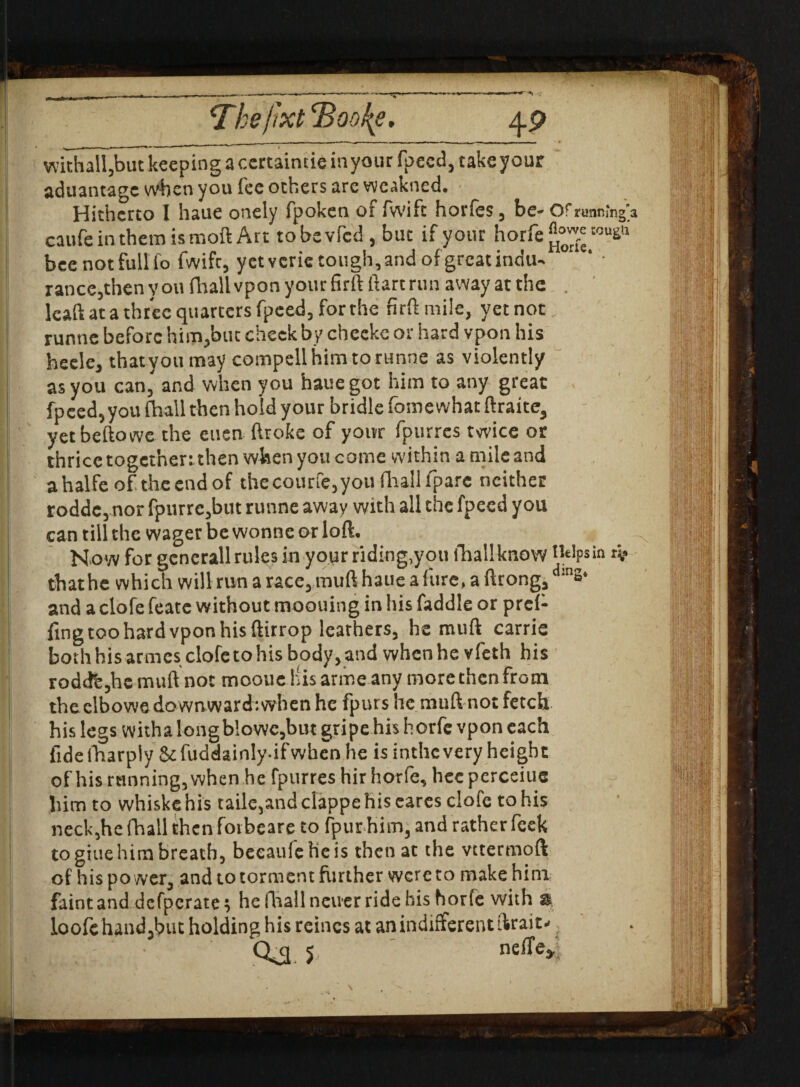withalljbut keeping a certaintie in your fpccd, take your aduantage when you fee others are weakned. Hitherto I haue onely fpoken of fwift horfes, be- Ofrunmng'a caufe in them is moft Art tobevfcd, but if your horfe^50^11 bee not full fo fwifr, yet verie tough, and ofgreatindu- rance,then youfhall vpon your firftftart run away at the . Icaft at a three quarters fpeed, forrhe fir ft mile, yetnot runne before him,but cheek by cheeke or hard vpon his heele, thatyoumay compell him to runne as violently as you can, and when you haue got him to any great fpeed,you (hall then hold your bridle fomewhat ftraite, yet beftowe the euen ftroke of your fpurres twice or thrice together: then when you come within a mile and ahalfe of the end of thecourfe,youfhalifpare neither rodde,nor fpurre,but runne away with all the fpeed you can till the wager be wonne or loft. Now for gcnerall rules in your riding,you fhallknow Helpsin that he which will run a race, muft haue a lure, a ftrong, d:ns‘ and a clofe featc without moouing in his faddle or pref- fing too hard vpon his ftitrop leathers, he muft carrie both his armes clofe to his body, and when he vfeth his roddfe,he muft not mooue His arrne any more then from theelbowe downward: when he fpurs he muft not fetch his legs witha longblowe,but gripe his horfe vpon each fide (harply $c fuddainly-ifwhen he is inthc very height of his running, when he fpurres hir horfe, hee perceiue him to whiskehis taile,and clappehis eares clofe to his neck,he fhall then forbeare to fpurhim, and rather feek to giue him breath, beeaufe he is then at the vttermoft of his po wer, and to torment further were to make him
