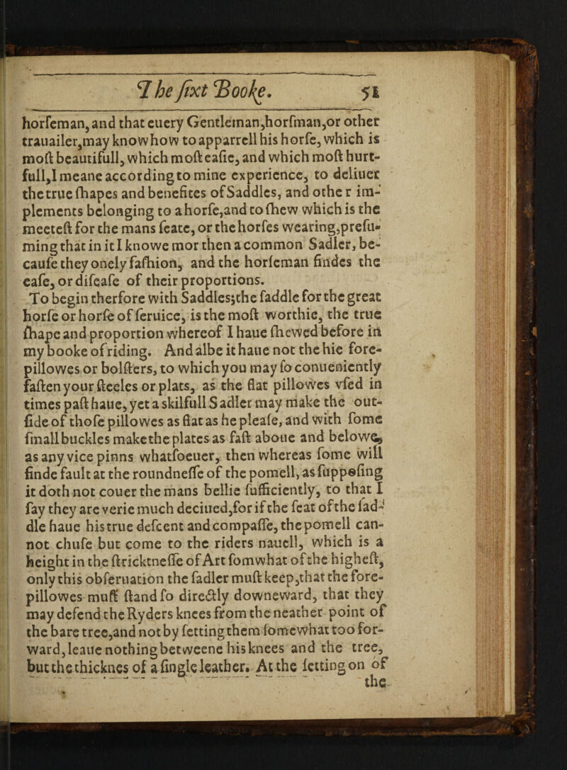 horfeman, and that cuery Gentleman,horfmanyor other trauailer5may knowhow toapparrcllhis horfe, which is moft beautifully which mofteafie, and which moft hurt- fullylmeane according to mine experience, to deliucr thetrue fhapes and benefites ofSaddles, and othe r im¬ plements belonging to ahorfe,andtofhew which is the meeteft for the mans feate, or the horfes wearing5prefu* ming that in it I knowe mor then a common Sadler> be- caufetheyonelyfafhion, and the horfeman Andes the eafe5ordifeafe of their proportions. To begin therfore with Saddlesjthe faddle for the great horfeorhorfeof feruice5 is the moft worthie, the true ftiape and proportion whereof I haue (hewed before in my booke ofriding. And albeit haue not the hie fore- pillowes or bolfters, to which you may fo conuenicntly faftenyour fteeles or platSj as the flat pillowes vfed in times paft hauey yet a skilfull S adler may make the out- fide of thofe pillowes as flat as he pieafe, and with fome fmall buckles make the plates as faft aboue and belowe* as any vice pinns whatfoeuer, then whereas fome will finde fault at the roundneffe of the pomell, as fuppefing it doth not couer the mans bellie fufficientiy, to that I fay they are verie much deciuedyfor if the feat of the lad¬ die haue his true defeent and compafle, the pomell can¬ not chufe but come to the riders nauell, which is a height in the ftricktnefle of Art fomwhat of the higheft, only this obferuation the fadler muft keeDythat the lore- pillowes muff ftandfo dire&ly downeward, that they may defend the Ryders knees from the neather point of the bare tree5and not by fetting them iomewhat too for¬ ward,leaue nothingbetweene hisknees and the tree, butthe thicknes of a (ingle leather. At the (citing on of —-n- t ■* - the