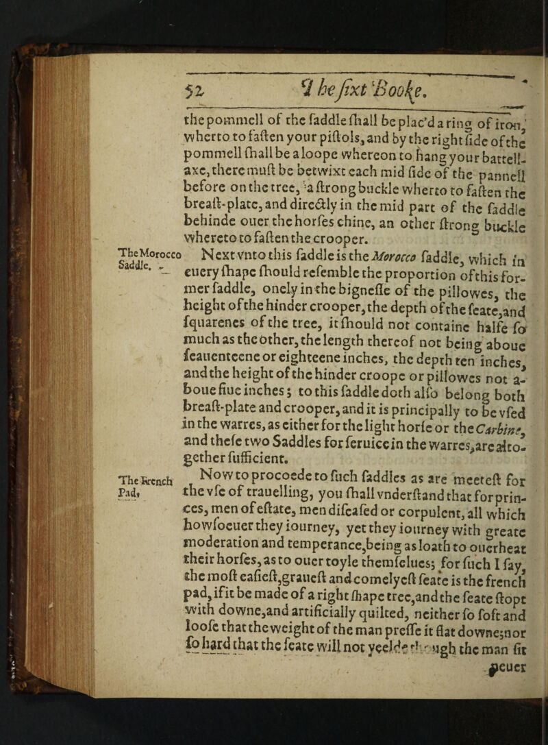 \ ^ * v. C1 he fat 'Booty. thepommell of the faddle fha!l beplac’darino ofiron ' whetto to fatten your piftols, and by the right fide ofchc pommellfhalibealoope whereonto fiangyourbatteli- axc, there mutt be betwixt each mid fide of the pannell before on the tree, 'aftrongbuckle wherto to fatten the breaft-plate,anddire<Sly in the mid part of the faddle behinde ouer the horfes chine, an other ftrono buckle whereto to fatten the crooper. ? ddf°roCC0 ^ cxtvnto tllis ^dciIe is tfle Morocco faddle, which in a ile• — euery fhape ibould refemble the proportion ofthis for- mer faddle, onely in the bignefle of the pillowcs, the height of the hinder crooper, the depth of the feate,and fquarenes of the tree, itihould not containc halfe fo much astheothcr,thelength thereof not being aboue fcauentcene or eighceene inches, the depth ten inches and the height of the hinder croopc or pillowcs not a- boue fine inches; to this faddle doth alfo belonn both breaft-plate and crooper, and it is principally to bevfed in the warres.as cither for the light horic or th tCtrbinf and thefe two Saddles forferuiccin the warres, arc alto¬ gether fufficienr. The Breach , Nowtoprocoederofuch fsddles as are mceteft for Pad, the vfe of trauelling, you fhall vnderftand that forprin- ces, menofeftate, mendifeafed or corpulent, all which howiocuertheyiourney, yet they iotirney with greatc moderation and temperance,being as loath to ouerheat their horfes,as to ouer toyle thcmfelues; for (uch I fay the mod eafieft,graueft and comely eft feate is the french pad, ifit be made of a right /hape tree,and the feate ftopt with downe,and artificially quilted, neither fo foft and loofe that the weight of the man prefle it flat downe;nor ~ the feate will not yceWfrht ugh the man fit \ $>cucr