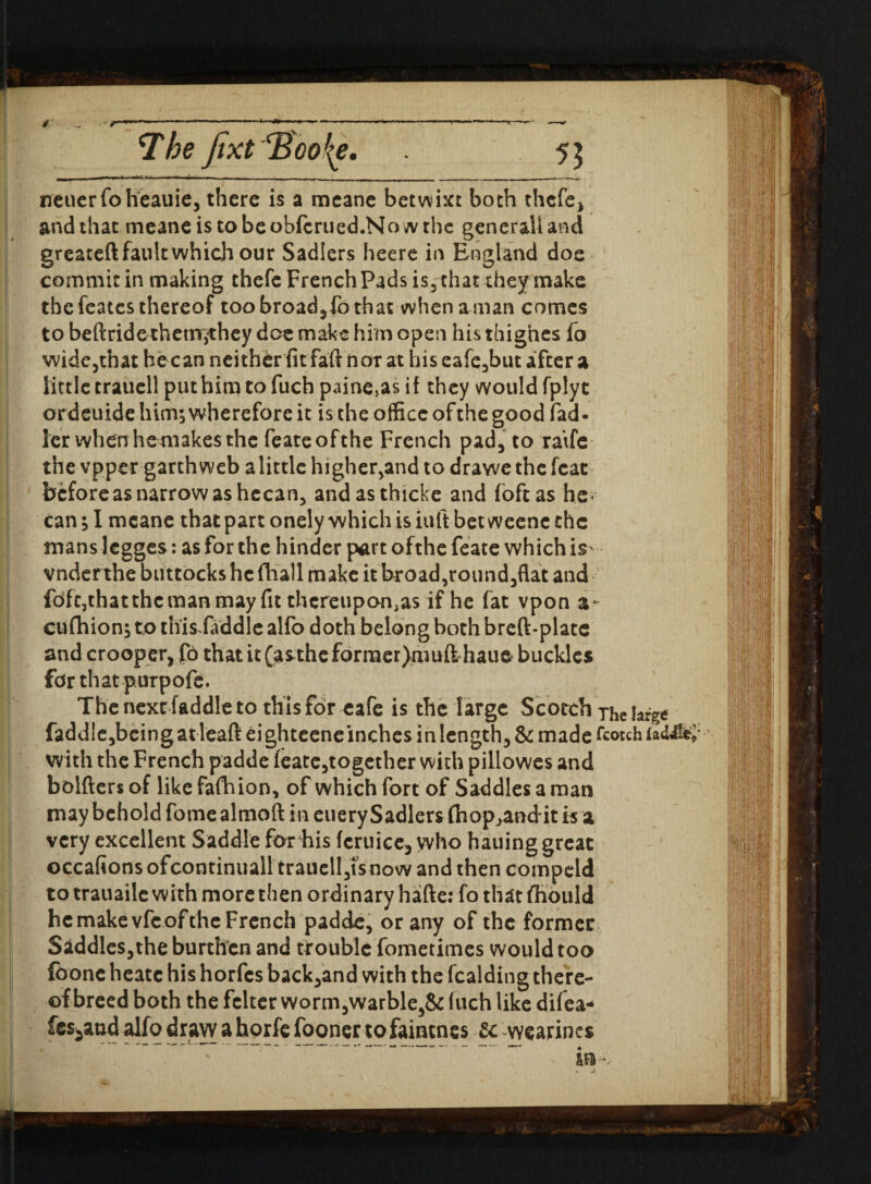 The Jtxt'Boofy, 55 neuerfoheauie, there is a meane betwixt both thefe, and that meaneistobeobfcrued.Nowrhe gencrali and greateft fault which our Sadlers heere in England doe commit in making thefc French Pads is3 that they make thefeatesthereof too broad,lb that whenaman comes to beftride them^they doe make him open his thighes fo wide,tnat hecan neither fit faft nor at his eafc,but after a little trauell put him to fuch paine,as if they would fplyt ordeuide him; wherefore it is the office of the good fad* ler when hemakes the feateofthe French pad, to raife the vpper garth web alittle higher,and to drawe the feat beforeas narrow as hecan, andasthicke and foftas he< can; I meane that part onely which is iuft bet wcenc the mans Jegges: as for the hinder part ofthe feate which is- Vnderthe buttocks he (hall make it broad,round,flat and fofe,thatthemanmay fit thereupon^ if he fat vpon a* cufhion; to this faddle alfo doth belong both breft-platc and crooper, fo that it (astheforraer)muft haue buckles fdr thatpurpofe. The next faddle to this for cafe is the l arge Scotch The large faddle,beingatleaft eighteeneinches in length, & made fcotchf«U&£* with the French padde feate,together with pillowes and bolfters of like fafhion, of which fort of Saddles a man may behold fome almoft in euery Sadlers (hop^andit is a very excellent Saddle for his fcruice, who hauing great occafions ofcontinuall trauell,isnow and then compcld to trauaile with more then ordinary hafte: fo that flidiild he make vfe ofthe French padde, or any ofthe former Saddles,the burthen and trouble fometimes would too foonc heatc his horfes back,and with the fealding there¬ of breed both the felter worm,warble,& fuch like difea- fes^aud alfo draw a horfe fooner tofaintnes U wearincs