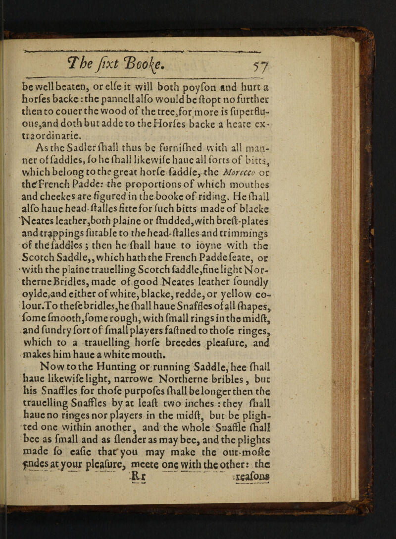 A be well beaten, orelfeic will both poyfon and hurt a horfes backe: the pannell alfo would be ftopt no further then to couer the wood of the tree.for more is fuperflu- ous,anddothbutaddetotheHorfes backe a hears ex- traordinarie. As the Sadler fhall thus be furnifhed with all man¬ ner of faddlcs, fo he fhall like wife haue all forts of bites, which belong to the great horfe faddle, the Morccco or the^French Padde: the proportions of which mouthes and cheekes are figured in the booke of riding* He fhall alfo haue head ftalles fittefor fuch bitts made of blacke Neates leathcr,both plaine or ftudded, with breft-platcs and trappings futable to thehead-ftalles and trimmings of thefaddles; then he fhall haue to ioyne with the Scotch Saddle,, which hath the French Paddefeate, or with the plaine trauelling Scotch feddle,fine light Nor- therne Bridles, made of good Neates leather foundly oylde,and either of white, blacke, redde, or yellow co- lour.To thefe bridles,he fhall haue Snaffles of all fhapes, fome fmoothjfome rough, with fmall rings in the rnidft, and fundry fort of fmall players faftned to thofe ringes, which to a trauelling horfe breedes pieafure, and makes him haue a white mouth. Now to the Hunting or running Saddle, hee fhall haue likewife light, narrowe Northernc bribles, but his Snaffles for thofe purpofes fhall be longer then the trauelling Snaffles by at leaft two inches :they fhall haue no ringes nor players in the midft, but be pligh¬ ted one within another, and the whole Snaffle fhall bee as fmall and as (lender as may bee, and the plights made fo cafie thatryou may make the out-moftc fndcsatyour plcafure* meete onewiththeother: the Rr i^afona