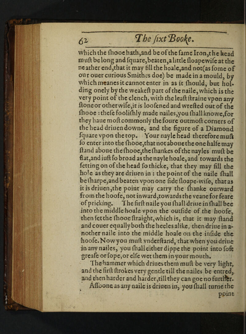 which the fhooehath,and be of the fame Iron,thc head m uft be long and fquare5beaten3a little floape wife at the ncather end,that it may fill the hoale,and not(as fomc of our ouer curious Smithes doe) be made in a mould, by which meancs it cannot enter in as it (hould, but hol¬ ding onely by the weakeft part of the naile, which is the very point of the clench, with thelcaftftraine vpon any ftoneor other wife,it is loofenedand wrefted out of the fhooe :thefefoolifhly made nailes,you fhall kno we,for they haue moft commonly thefoure outmoft corners of the head driuendowne, and the figure of a Diamond fquare vpon the top. Your nayle head therefore muft fo enter into the fhooc,that not aboue the one halfe may ftand aboue the fhooe,thc ihankes of the nayles muft be flat,and iuft fo broad as the nayle hoale, and towards the fettingonofthehead fothicke, that they may fill the hole as they aredriuen in : the point of the naile fhall be fharpe,and beaten vpon one fide floape-wife, thatas itisdriuen,thc point may carry the fhankc outward from the hoofe, not in ward,to wards the veane for feare of pricking. The firft naile you fhall driue in fhall bee into the middle hoale vpon the outfide of the hoofe, then let the fhooeftraight, which is, that it may ftand and couer equally both the heeles alike, then driue in a- nother naile into the middle hoale on the infide the hoofe.Nowyou muft vndcrftand, that when you driue inanynailes, you fhall either dippe the point intofofc greafe or fope,or elfe wet them in your mouth. The hammer which driucsthcm muft be very light, and the firft ftrokes very gentle till the nailes be entred, and then harder and harder,till they can goe no furtlffer. Allbone as any naile is driuen in, you fhall turnc the point