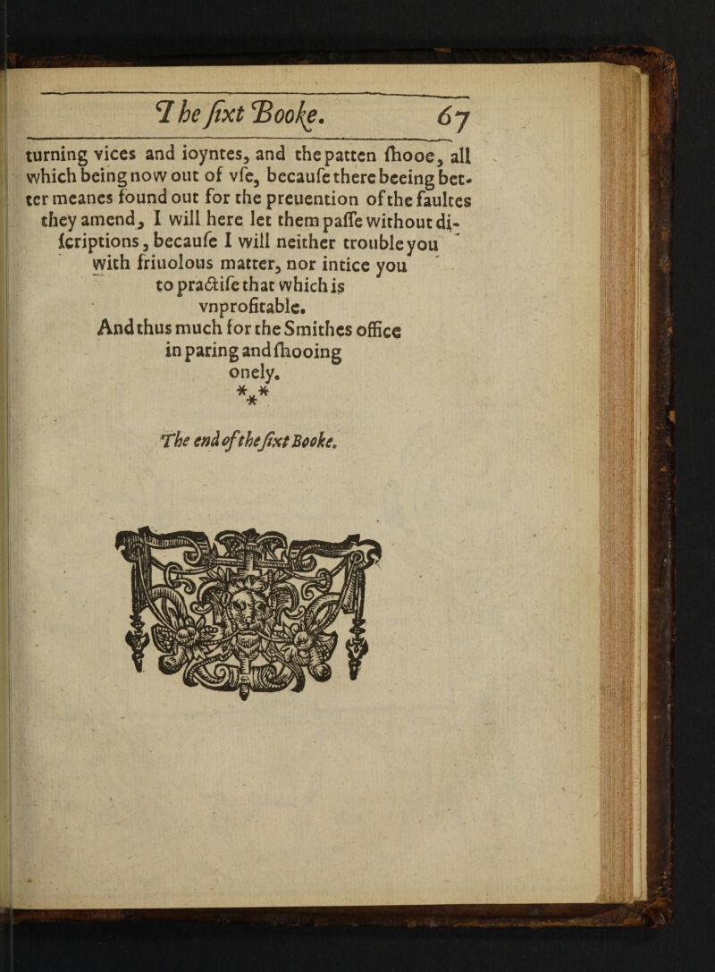 7 be fixt Booke turning vices and ioyntes, and the patten ftiooe, all which being now out of vfe, becaufe there beeing bet¬ ter meanes found out for the preuention of the faultes they amend, I will here let them paffe without di- fcriptions, becaufe I will neither trouble you with friuolous matter, nor intice you to pra&ife that which is vnprofitable. And thus much for the Smithes office in paring and fhooing onely. *** The end of thefixt Booke.