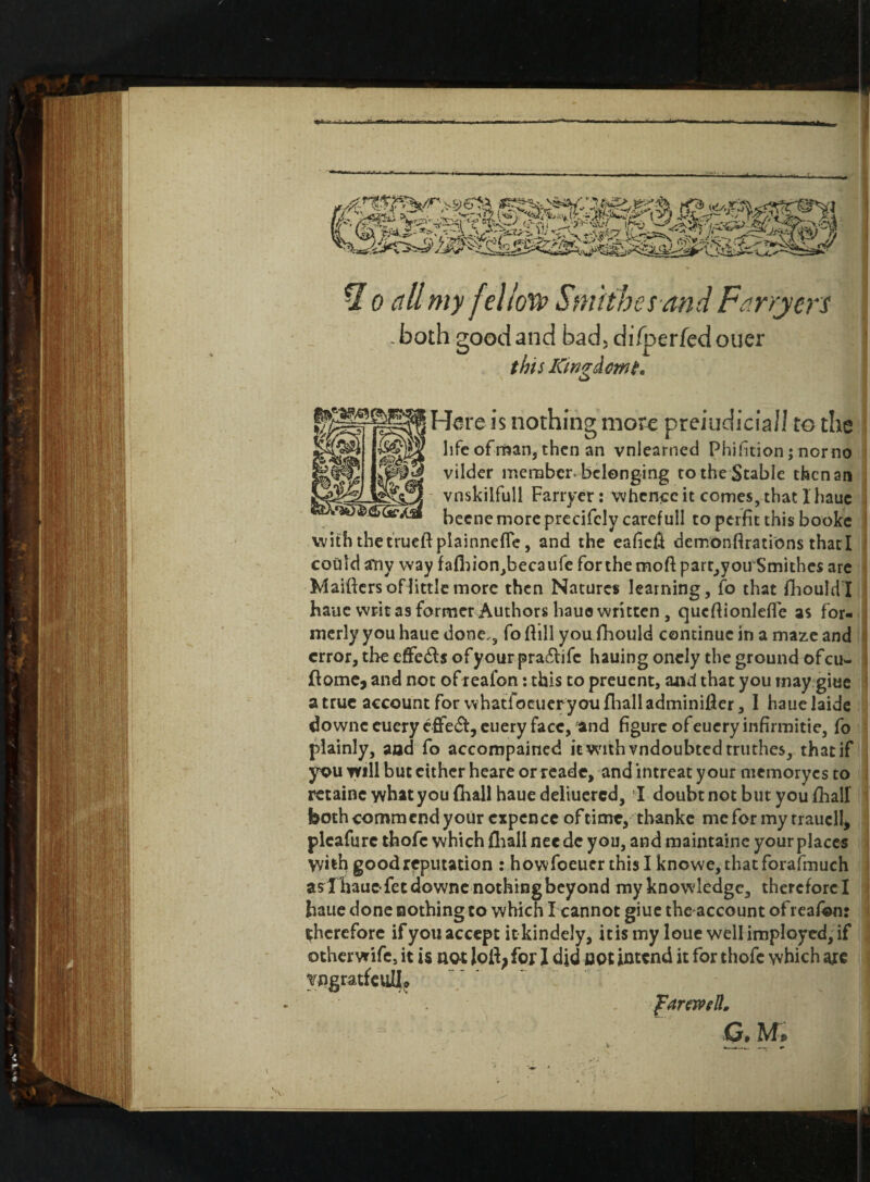 * o all my fellow Smithes and Farryers - both good and bad, difperfed ouer this Kingdom t. a Here is nothing more prejudicial! to the life of man, then an vnleamed Phifition; norno vilder member belonging to the Stable then an vnskilfull Farryer: whence it comes, that 1 haue becne moreprecifcly caref ull to perfit this booke with thetrueft plainnefle, and the eafieft demonftrations thacl could any way fafhion,becaufe for the mofl: partly ou Smithes are Maiftcrs of littlemore then Natures learning, fo that fhouldl haue writ as former Authors hauo written , queftionletfe as for¬ merly you haue done,, fo ftill you fhould continue in a maze and error, the effe&s of your pra6lifc hauing onely the ground of cu~ fiome, and not of reafon: this to preuent, and that you rnay giue a true account for whatToeueryoufhalladminifier, I hauelaide downccuery effect, euery face, ‘and figure ofeueryinfirmitie, fo plainly, and fo accompained it with vndoubted truthes, that if you will but cither heare or reade, and intreat your memoryes to retaine what you fhall haue deliuered, I doubt not but you fihall both comm end your expen ce of time, thankc me for my rraucll* plcafurc thofc which fhall nee dc you, and maintaine your places V/ith good reputation : howfoeuer this I knowe, thatforafmuch as Thauofetdowne nothing beyond my knowledge, therefore I haue done nothing to which I cannot giue the account of reafbn: therefore if you accept it kindely, it is my loue well imployed, if othervrife, it is not I did cot intend it for thofc which are , yngratfeulla farewell,