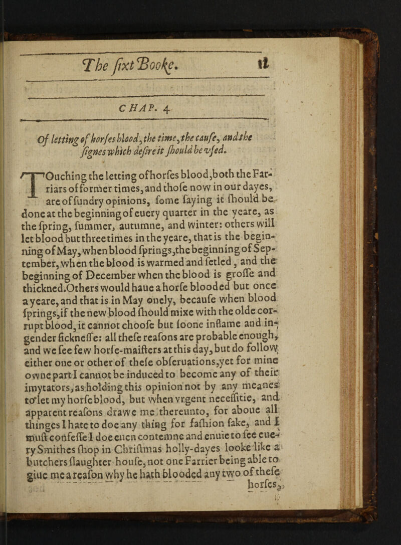 <The fixt'Booke. It V ■ ■ ' ‘ \ ■ CHAV. 4 Of letting ofhorfes bloody the timc^ the tdufe^ <wdthe fignes which defere it jhould be vjed. Touching the letting ofhorfes blood3both the Far- riars of former tiroes, and thole now in our dayes, are offundry opinions, fome faying it Ihould be^ done at the beginning of euery quarter in the ycare, as the fpring, fummer, autumne, and winter: others will let blood but three times intheyeare, that is the begin¬ ning of May, when blood fprings5thebeginningof Sep¬ tember, when the blood is warmed and fetled 3 and the beginning of December when the blood is groffe and thickncd.Others wouldhaueahorfe blooded but once ay care, and that is in May oncly, becaufe when blood fpringSjif the new blood fhould mixe with the olde cor¬ rupt blood3 it cannot choofe but loone inflame and in¬ gender fickneflfe: all thefe rcafons are probable enough, and we fee few horfe-maiftersatthi$day,butdo follow, either one or other of thele obferuations3yet for mine owncpartl cannot be induced to become any of their imytators, as holding this opinion not by any meaner toiet my horfe blood, but when vrgent necelfitie, and apparent rcafons drawe me thereunto, for aboue all thingeslhatetodoeany thing for fafhion fake, and I muft confeffe l doecucncontcmne and enure to lee eue¬ ry Smithes fhop in Chriftmas holly-dayes looke like a butchers (laughter houfe, not one Farrier being able to glue me a reafon why he hath blooded any tyvo of theie ~. * ‘ horfes^ • • r \)