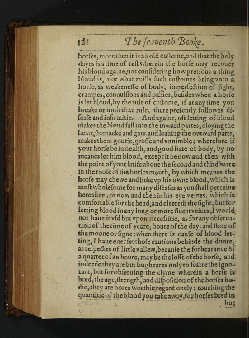 if* H he [eauenth Hooke. horfes, more then it is an old cuftome*and that the holy cbyesisatimeof reft wherein the horfe may recouer his blond againe5notconfidering how pretious a thing bloud is* nor what euills fuch cuftomes bring vnto a horfe* as weakenefle of body, impcrfe&ion of fight, crampes*conuulfions and paifies^befidcs when a horfe islet bloud, by the rule of cuftome* if at any time you breake or omit that rule, there prefently followes di- feafeandinfirmitie. And againe, oft letting of bloud makes the bloud fall into the inward partes* cloying the heart,ftomacke and guts^and leaning the outward parts, makes them goutie*gro{fe and vnnimble; wherefore if your horfe be in health, and good ftate of body* by no mcaneslct him blood, except it be now and then with the point of your knife aboue the fecond and third barre in the roofeofthe horfes mouth, by which rneanes the horfe may chcweandlickevp his owneblood* which is moft wholefomefor many difeafes as you fhall perceiuc hereafter * or now and then in his eye veines, which is comfortable for the head,and cleereth the fight* but for letting blood in any long or more fluent vcines*I would not haueitvfd but vpon necefsitie* asforany obferua- tionof the time of yeare*hourcofthc day, andftate of the moone or figne: when there is caufe of blood let¬ ting, I hauecuerfet thofe cautions behindc the doorc, as refpc6tcs of little valieWjbecaufe the forbearance of a quarter of an hourc, may be the IofTe of the horfe, and indeede they are but bugbeares only to fcarre the igno¬ rant, but for obferuing the clyme wherein a horfe is bred*the age*ftrength, and difpofition of the horfes bo* die, they are notes worthie regard onely: touching the quantitie of theblood you take avyay,for horfes bred in ~  rw~“ ‘ .- hot