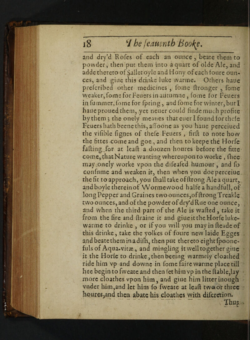 and dry’d Rofes of each an ounce 3 beate them to powder, then put them into a quart of olde Ale, and addc thereto of Sallee oyle and Hony of each f oure oun* ces, and giue this drinke luke warme. Others haue preferibed other medicines , fome dronger , fome weaker, fome for Feuers in autumne , forne for Fetiers in dimmer, fome for fpring, and fome for winter, but I haue prouedthem, yet neuer could finde much profice bythem; the onely meaties that euer I found for thefe Feuershath beenethis, afioone as you haue perceiued the vifible fignes of thefe Fetiers , fird to note how the fittes come and goe , and then tokcepethe Horfe fading Tor at lead a doozen houres before the fitte come, that Nature wanting whereupon to worke , fhee may onely worke vpon the difeafed humour, and fo confume and weaken it, then when you doeperceiue. the fit to approach, you fhall take of drong Ale a quart,, andboyle therein of Wormewood halfe a handfull,of longPepper and Graines cwoounces,ofdrongTreakle two ounces, and of the powder of dry’dRue one ounce* and when the third part of the Ale is waded , take it from the fire and ftraine it and giueit the Horfe luke® warme to drinke , or if you will you mayindeadeof this drinke, take the yolkes of foure new laide Egges andbeatetheminadifh, then put thereto eight fpoone- fills of Aqua-vitae, and mingling it well together giue it the Horfe to drinke,thenbeeing warmely cloathed ride him vp and downc in fome faire warme place till bee begin to fweate and then fet him vp in the dable,lay more cloathes vpon him, and giue him litterinough vnder him,and let him fo fweate at lead twoot three ~ houresjand then abate his cloathes with diferetion. Jbu? ■