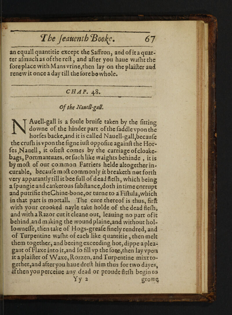 \ Phe Jeauentb'Book?. <57 anequallquantitie except the Saffron, and of it a quar¬ ter afrnuchas of the reft, and after you haue wafhtthe foreplace with Mans vrine,then lay on the plaifter and renew it once a day till the fore bo whole. CHAP. 48. ” - ’ ■  ■■■! ....II T l> Of the NnueU-gdU. NAuell-gall is a foule bruife taken by the fitting downe of the hinder part ofthefaddle vpon the horfes backe,and it is called Nauell-gall,becaufe the crufh is vpon the figne iuft oppofice againft the Hor¬ fes ^auell, it ofeeft comes by the carriageofcloake- bagSjPortmantua^orfuchlike Waights behinde , it is bymoft of our common Farriers heldc altogether in¬ curable, becaufc mod commonly it breaketh not forth very apparantly till it bee full of d ead flefh, which being a fpungie and cankerous fubftancc,doth in time corrupt and putrifie theChine-bone,or turne to a Fiftula,which in that part is mortall. The cure thereof is thus, firft with your crooked nayle take holde of the dead flefh, and with a Razor cut it cleane out, leauing no part ofit behind.and making the wound plaine,and without hol¬ lo wneffe, then take of Hogs-greafe finely rendred, and of Turpentine wafht of each like quantitic, then melt them together, and beeingexceeding hot, dippe a plea- gant of Flaxe into it,and fo fill vp the fo$e,chen lay vpon it a plaifter of Waxe, Rozzen, and Turpentine mixt to¬ gether,and after you haue dreft him thus fortwodayes, ifthenyouperceiue any dead or proude flefh begin to