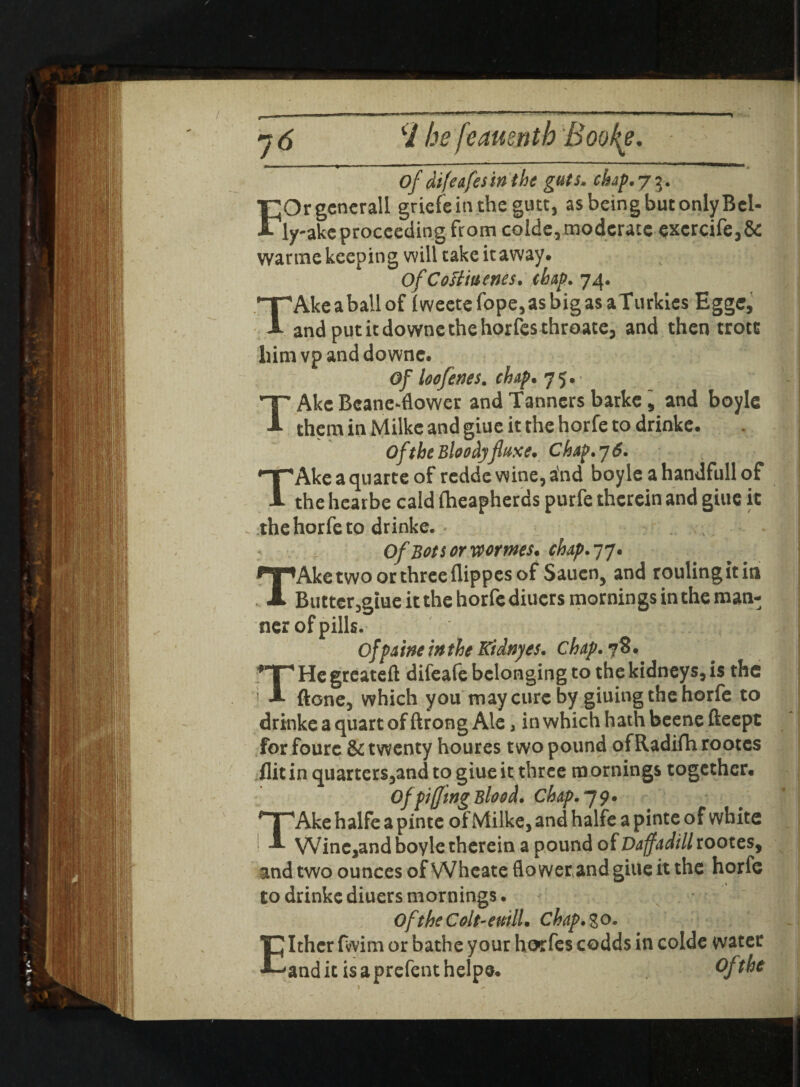 H he fi eauei Of difeafesinthe guts. chap. 7$. T;Orgcncrall griefeinthe gutt, as being but only Bel- ■My-ake proceeding from colde, moderate excrcife,& warme keeping will cake it away. OfCoH'menes. dap. 74. 'Akeaballof (weetefope,asbigasaTurkics Eggc, andputitdownethehorfesthroate, and then trotc liimvpanddowne. Of loofenes. dap. 75. TAke Beane-flower and Tanners barke , and boyle them in Milke and giue it the horfe to drinke. Of the Bloodyfluxe. Chap. 7 6. 'Akeaquarteof redde wine, and boyle ahandfullof the hearbe cald fheapherds purfe therein and giue it the horfe to drinke. . :v ; Of Bot tor worms, dap. 77. TAke two or three flippes of Sauen5 and routing it in Buttcr,gtue it the horfe diuers mornings in the man¬ ner of pills. of pa me in the Kidnyes. chap. 78. He greateft difeafe belonging to the kidneys, is the 1 A ftone, which you may cure by giuing the horfe to drinke a quart of ftrong Ale, in which hath beene fteept for foure & twenty houres two pound of Radifh rootes flit in quarters,and to giue it three mornings together. Of pifftng Blood. Chap. 7 9. Ake halfe a pinte of Milke, and halfe a pinte of white Winc,and boyle therein a pound of Daffadill rootes, and two ounces of Wheate flo werand giue it the horfe to drinke diuers mornings. Of the Colt-euill. Chap. % o. Ithcr fvvim or bathe your horfes codds in colde water 'anditisaprefenthelpe. Of the _ ;