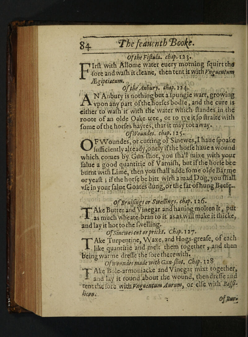 Has eaue e. Of the Fijluta. chap. 123. F Irft with Allome water eucry motning fquirtthtf Tore and wadi it cleane, then tent it with Vnguentum Mgipihcnm. Of the Anbury. cmp. 124* f A N Anbury is nothingWa ipungie wart, growing vpon any part ofthclVorfesbodie,and the cure is cither to wa(h it with the water which ftandes in the roote of an olde O^fecc, or to tyeitjfbftraitewith fornc of the horfes hayres, that it may rot away. OflVoundes. chap. 12 $. OPWoundcs, orcutting of Sincvves,! hatie fpoake fufficiently already,one!y if the horfe hatiea wound which, comes by Gtin-fhot, you ffla\l! mhe with your faluc a good quantitie of Varmfh, but if the horfebee burnt with Lime, then you fhall addefome oldeBartqc ©ryeaffc j if the horfe be bite wirh a mad Dog/you fhall ■vfe in your falueGoates dung,or the fat ofhung Becie^. Of Bruifhgs orSwcl&rigs. chap. 12 6. ^ Ake Butter and Vinegar and hailing molten it , put : as much wheate-bran to it asas will make it thicke, and lay it hot to the (welling* OfSinewes cut or prick t. chap. 127. TAke Turpentine, Wa xe, and Hogs-greafe, of each like quantitie and melt them together „and then being war me drede the fore therewith# Qfwoundes made with Gan (hot. Chap. 128 VT Afce Boie-armouiacke and Vinegar mixt together, I and lay it round about the wound, thendreffe and tent the iore with Vngucntum Anrum^ pt clfe witn Bajfi* k »