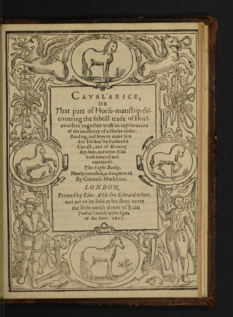 Cava la rice, or That part of Horfe-manfhip dif- couerino the fubtill trade ofHorf D courfers together with an explanation of the excellency of a Horfes vnder- ftandmgjand how to make him • doe frickei like Bankes his Curtail 3 and of drawing dry-fooc^and orher Ads both nacurall and vnnaturali. The Eight Eoo\e. Newly corredcdjaod augmented. ByGcruafe Markham. LONDON Printed by Edw: AlLde for Edward white, and are to be fold at his fhop neere the little north doore of Saint P aides Church at the figns of the Gun. 1617. [ ■ AS v. 5*3 =se =£