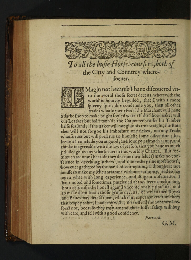 ffi i l -I clo all the bufie Horfc-^courfcrs^both of the Citty and Countrey where- foeucr. Magin not becaufe 1 haue difcouered vn- to the world thofe fecret deceits wherewith the world' is hourcly beguiled, that I with a more fpleeny fpirit doe condemne you, then all other trades whatfoeuer : For if the Mar chant will haue a darkefliop to make bright foyled ware t IF the Shoe-maker will cut Leather but halfetann’d; the Carpenter worke his Timber halfe fcafond; if the Baker will not giue his true waight, the But¬ cher will not forgoe his imbofture of prickes , nor any Trade whatfoeuer but will preierue to hhnfelfe fome difeeption; be- leeue it I conclude you as good, and louc you afmuch as any,and thinke it agreeable with the law of reafon, that you haue as much priuiledge as any whatfoeuer in this worldly Charter, But for- afmuch as fome (becaufe they deceiue themfelues) make no con¬ science in deceiuing others , and thinke the gatnemofthoneft, bow euer gathered by the hand of corruption , I thought it not amiffe to make my feife a warrant without authority, and to lay open what with long experience, and diligent obferuation I haue noted and fometimes purebafed at too decre a reckoning, both to fprtifie the honefl againft vnconfcionable pradhfc, and to make them loath thofe groffe deceits, of which tucri Boyes and Babes may dete£Vthem, which if it reapt thanlces from them that reape profice, I haue my wifli, if it offend the contrary I re- fpe&not, becaufe they may amend their Ioffe it they will buy yvith care, and fell with a good confcience* V ; . - • ./‘ -t■ Farewell. G. M.