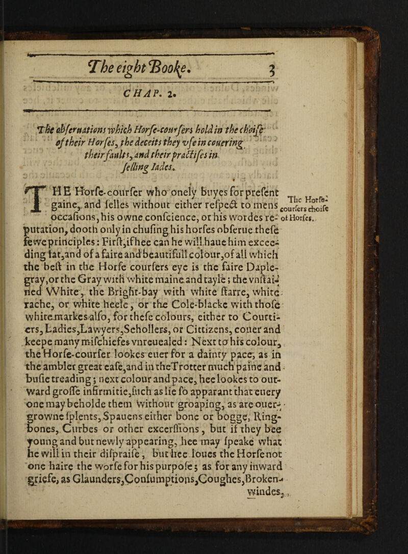 r * * : CHAP. 2. The abfermions which Horfc-comjen hold in thechoife: oftheir Hor(isyt he deceits they vfe in conering their fault srand their praffifes in Jelling Jades. ♦ :% . \ t f f: m .' t. HE Horfe-courfer who onely buyesforprefent gainerand felles without either refpe& tonrenscour!£c,.£^ occafionsjhis owne confcience, or his wardes re- otHorfes. putation^dooth only in chufihghis horfes obferue thefe ieweprinciples: Firft,ifhee can he will haue him excee- ding tat,and of afaireandbeautifiillcolbur,ofall which the beft in the Horfe couriers eye is the faire Daple- gray,or the Gray with white maineand tayle; die vnffay tied White , the Bright-bay with white ffarre, white ; rache, or white hcele, or the Cole‘b!ackc withthofe; whitemarkes^alfo, for thefe colours, either to Courti¬ ers, Ladies,Lawyers3ScholIets, or Cittizens, couer and Iceepe many roifehiefes vnreuealed: Next to his colour, theHorfe«courfer lookes euer for a dainty pace; as in the ambler great cafe,and in theTrotter much paine and - bufie treading; next colour and pace, hee lookes to out¬ ward groffe infirtnitie,[tich as lie fo apparant that euery one may beholde them without groaping, as are ouer* * growncfplents,$pauens either bone or b'ogge, Ring¬ bones, Curbes or other excerflions, but if they bee young and but newly appearing, hee may fpeake what he will in their difpraife, butiiee loues the Horfenot one haire the worfeforhispurpofej as for any inward griefe, as Glaunders^Coafumptioiis^Goughes, Broken^ windes*