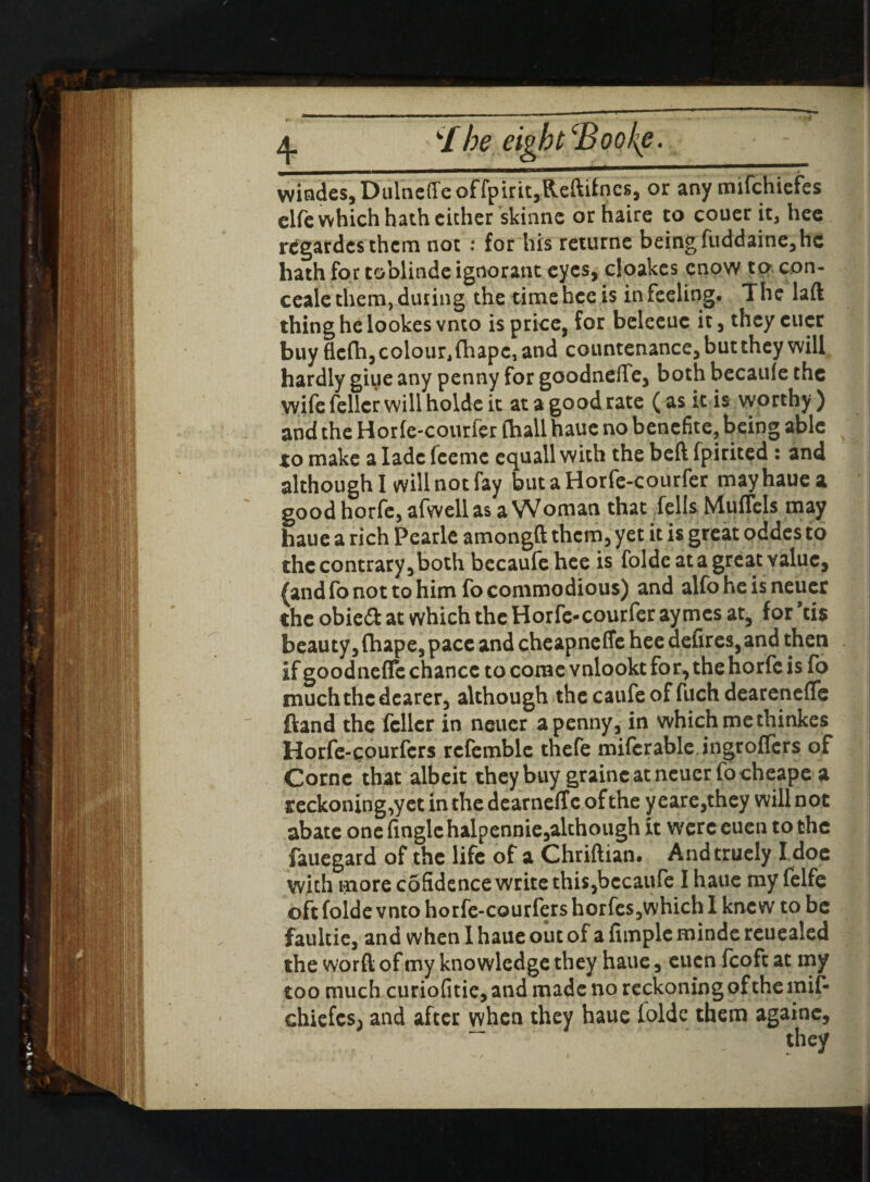 4- k/he eight CBooke.. - - |j windes, Dulneffeoffpirit,Reftifnes, or any mifchiefes elfe which hath either skinne orhaire to couer it, hee rcgardcsthcm not : for his returne being fuddaine, he hath for toblinde ignorant eyes, cloakes enow to con- ceale them, during the time hee is in feeling. The laft thing he lookes vnto is price, for beleeuc it, they eucr buy flefti, colour, (hape, and countenance, but they will hardly giue any penny for goodnefle, both becaule the wife feller will holde it at a good rate (as it is worthy) and the Horie-courfer (hall haue no benefite, being able to make a lade feeme equall with the beft fpirited : and although I will not fay butaHorfe-courfer may haue a good horfe, afwellas a Woman that fells Muflels may haue a rich Pearlc amongft them, yet it is great oddes to the contrary,both bccaufe hee is folde at a great value, (and fo not to him fo commodious) and alfohe isneuer the obieft at which the Horfe-courfer ay mes at, for ’cis beauty, fhape, pace and cheapneflc hee defires, and then if goodnefle chance to come vnlookt for, the horfe is fo much the dearer, although thecaufeoffuch dearenefle ftand the feller in neucr a penny, in which me thinkes Horfe-courfers refemble thefe miferable ingroflers of Cornc that albeit they buy graincatneuer focheape a reckoning,yet in the dearneff c of the y eare,they will not abate one (ingle halpennie,although it were euen to the fauegard of the life of a Chriftian, Andtruely I doe with more cofidence write this,bccaufe I haue my felfe oft folde vnto horfe-courfers horfes,which I knew to be faultie, and when I haue out of a Ample minde reuealed the word of my knowledge they haue, euen (coft at my too much curiofitie, and made no reckoning of the mif- chiefcs> and after when they haue ioldc them againe. i