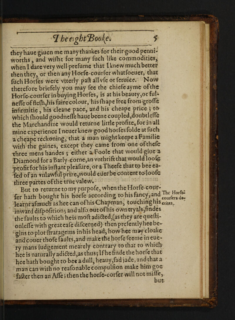 f 7 heeigkt'Booke. . 5 theyhauc giuen me manythankes for their good penni- worths j and wifht for many fuch like commodities, when I dare very well prefume that Ikncwmuch better then they, or then any Horfe-courfer whatfoeuer, that fuch Horfes were vtterly part all vfe or feruiee. Now therefore briefely you may lee the chiefcaymc of the Horfe-courfer in buying Horfes, is at his beauty,or ful- fiefle offiefla,his fairecolour, his Chape free from-groffe infirmitie, his cleane pace, and his cheape price ; to which fhould goodneffe haue becne coupled,doubtlefle the Marchandize would rcturnc little profite, for in all mine experience I neuerknew good horfes foldc at fuch a cheape reckoning, that a naan might keepe a Familie with the gaines, except they came from one ofthefe three mens handcs •, either a. Poole that would giue a Diamond for a Barly-eorne,an vnthrift that would loofg profit for his inftant pleafurc, ora Thecfe that to beeca- fed of an vnlawful prize,would euer be content toloofc three partes of the true vale w. : But to returnetomy purpofe,whentheHorfe-cour- fer hath bought his horfe according to his fancy, and £OUcrferX learntafmuch asheecanofhis Chapman, touchinghts •inward difpofmon; and alfo outofhis owntryals,findes the faults to which heis moft adi&ed,(as they are quefti- onleflc with greatcafe difeerped) then prefently hee be¬ gins to plot ftratagems in his head, how hee may cloake and couerthofe faults,and make the horfe feeme in eue- ry mans judgement mearely contrary to that to which hee is naturally adi£ted,as thus; If he finde the horfe that hee hath bought to bee a dull, heauy,fad jade, and that a man can with no reafonablecom-pulfion make him gqe fafter then an Affe; then the horfe-corfer vvill not mifle.