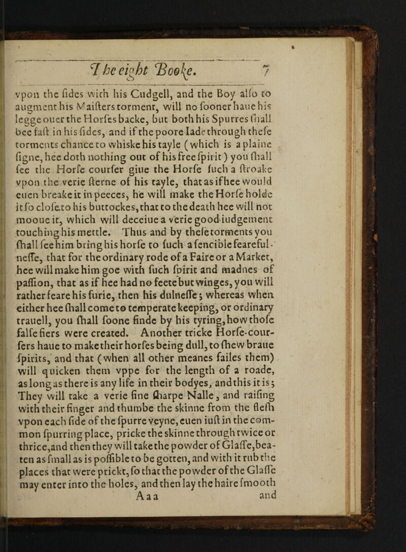 vpon the Tides with his Cudgell, and the Boy alfo to augment his M aiders torment, will no fooner hauehis leggeouer the HorTesbaeke, but both his Spurres fnali bee fad in his Tides, and if the poore lade through theTe torments chance to whiskc his tayle (which is aplaine figne, hee doth nothing out of his free fpirit) you fliall fee the Horfe courfer giue the Horfe fuch a droake vpon the verie derne of his tayle, that as ifhee would euen breakeit inpeeces, he will make the Horfe holde kfo clofe.to his buttockes,that to thedeath hee will not mooueit, which will deceiue a verie good iudgement touching his mettle* Thus and by theletormentsyou (hall Tee him bring his horfe to fuch afenciblcfeareful- neffe, that for the ordinary rode of a Faire or a Market, hee will make him goe with fuch fpirit and madnes of paffion, that as if heehadnofeetebutwinges,you will rather feare his furie, then his dulneflc; whereas when either hee (hall come to temperate keeping, or ordinary trauell, you (hall foone findc by his tyring,howthofe falfefiers were created. Another tricke Horfe-cour- fers haue to make their horfes being dull, to fihew braue fpirits, and that (when all other meanes failes them) will quicken them vppe for the length of a roadc, as long as there is any life in their bodyes, and this it is; They will take a verie fine (harpe Nalle 3 and railing with their finger andthumbe the skinne from the flefh vpon each fide of the fpurre veyne, euen iuft in the com¬ mon {purring place, pricke the skinne through twice or thrice,and then they will take the powder of Glaffe,bea- ten as final 1 as is poffible to be gotten, and with it rub the places that were prickt,fo that the powder of the Glade may enter into the holes, and then lay thehairefmooth Aaa and