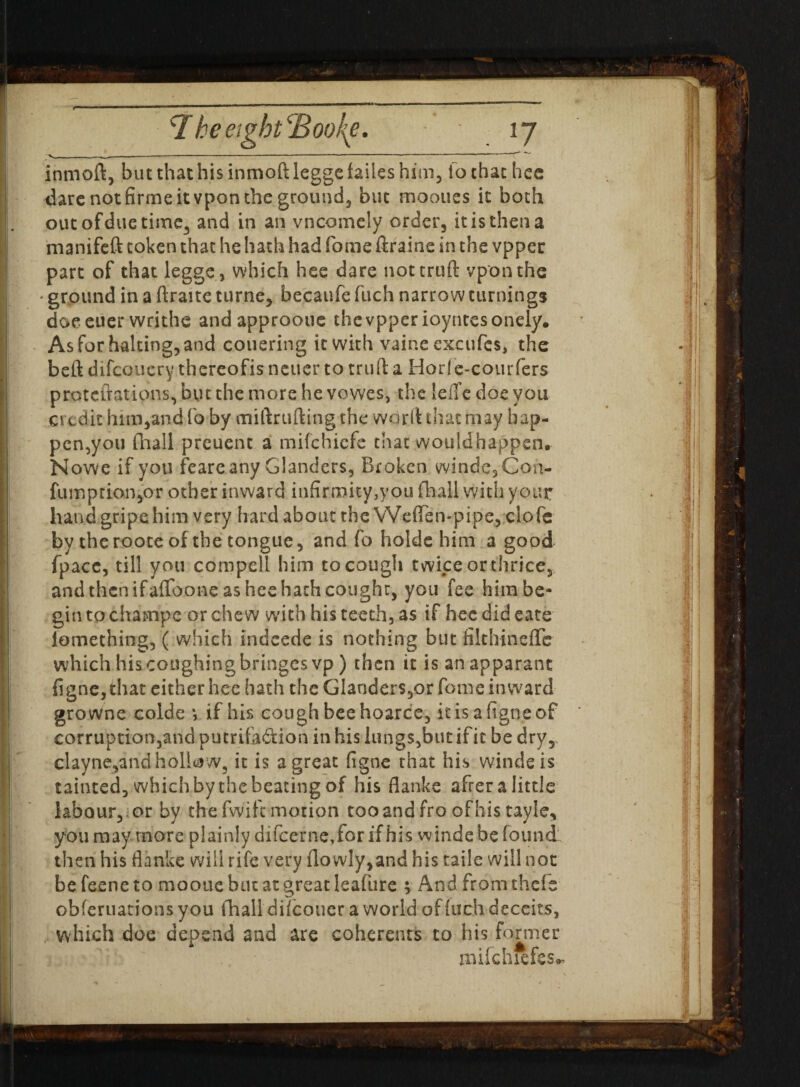 1 ■ - —— -— ---- -—— “ ^ intnoft, but that his inmoft legge fades him, io that hee dare not firme it vpon the ground, but mooues it both out of due time, and in an vncomely order, it is then a manifeft token that he hath had fome firaine in the vpper part of that legge , which hee dare not cruft vponthe • ground in a ftraite turne, becaufe fuch narrow turnings doe euer writhe andapproone the vpper ioyntesonely. As for halting, and couering it with vaine excufcs, the beft difcoucry thereofis newer to truft a Horfe-courfers proteftations, but the more he vowes, the leffe doe you credit him,and fo by miftrufting the wdr.ft that may hap¬ pen,you (hall preuent a mifehiefe that would happen. Nowe if you feare any Glanders, Broken windc,Coa- fumption,or other inward infirmity,you fhall with your hand gripe him very hard about the Weffen-pipe, clofe by theroote of the tongue, and fo holde him a good fpacc, till you com pell him to cough twice or thrice, andthenifaffoone as heehathcought, you fee him be¬ gin to chatnpe or chew with his teeth, as if hec did cate iomething, ( which Indeede is nothing but filthinefle which his coughing bringesvp ) then it is anapparant figne,that either hee hath the Glanders,or fome inward growne colde *, if his cough bee hoarce, it is a figne of corruption,and pucrifadion in his lungs,but if it be dry, clayne,andhollow, it is a great figne that his winds is tainted, which by the beating of his flanks after a little labour, or by the fwift motion tooandfroofhistayle, you may more plainly difeerne,for if his winde be found then his flanke will rife very flowly,and his taile will not be feene to mootie but at great leafure ; And from thefs obferuations you fliail diicoucr a world of inch deceits, which doe depend and are coherents to his former mifchxefes**