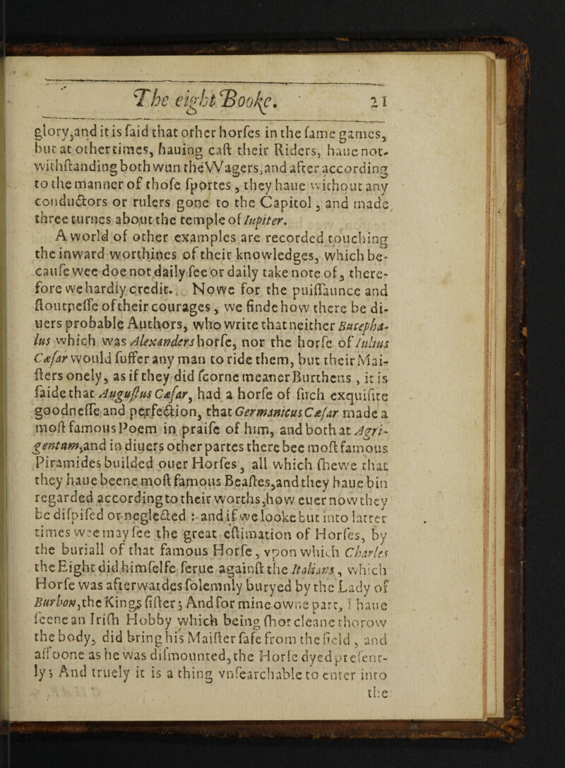 giory3and it is faid that other horfes in the fame games, hut at othertimes, hauiog caft their Riders, hauenot- withftandingbothwuntheVVagers.and after according to the manner of thofe fportes , they haue without any conductors or rulers gone to the Capitol , and mads three-turtles about the temple of lupter. A world of other examples are recorded touching the inward worthines of their knowledges, which be- caufewec doe not daily fee or daily take note of, there* fore we hardly credit. Nowe for the puiflaunce and ftoutpefle of their courages, we findehow there be di¬ ners probable Authors, who write that neither Bucepha¬ lus which was Alexdrtdershoxfe^ nor the horfe oflulius Cafar would differ any man to ride them, but their Mai- fters onely 5 as if they did fcorrie meaner Burthens , it is faidethat AuguftusC&far^ had a horfe of firch exquifite goodnefle and pexfecftion, that Germ mucus Cafar made a moft famous Poem in praife of him, and both at dgfi- gemttmyand in diners other partes there bee moft famous Piramides builded ouer Horfes 3 all which (hewe that they haue beene moft famous Beaftes,and they haue bin regarded according to their worths,how cuer now they bedifpifed or negle&ed and if welookebut into latter times weetnay fee the great eftimation of Horfes, by the burial! of that famous Horfe, vpon which Charles the Eight did himfelfe feme againft the Italians, which Horfe was afterwatdesfolemnly btiryed by the Lady of Burbon^he King? After 5 And for mine .owns par t, I haue feenean Irifh Hobby which being fhorcleane thorovv the body, did bring his Maifter fafe from the field , and ail oone as he was dilmounted,the Horfe dyedprefent- ly> And truely it is a thing vnfearchable to enter into the