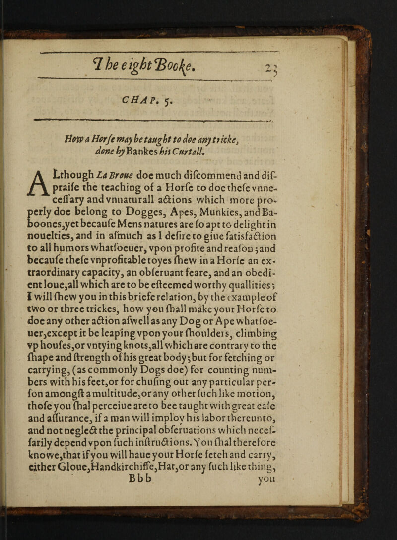 CHAP. 5. Bow a Borfe may be taught to doe any t? kke, done by Bankes hit Curtail, ALthough LaBroue doc much difcommend and did praife the teaching of a Horfe codoethefevnne- ceflary and vnnaturail aftions which more pro¬ perly doe belong to Dogges, Apes, Munkics,andBa- boone$,y et becaufe Mens natures are fo apt to delight in noue!tics,and in afmuch asl defire to giuefatisfa&ion to all humors whatfoeucr, vpon profite and reafon sand becaufe thefevnprofitabletoyes Chew in a Horfe an ex¬ traordinary capacity, an obferuant feare, and an obedi¬ ent loue,all which arc to be efteemed worthy qualifies ; I willfhew you in thisbrieferelation, by the exampleof two or three trickes, how you {hall make your Horfe to doc any other aftion afwell as any Dog or Ape whatfoe- uer3exccptit be leaping vpon your fhouldeis, climbing vp houfes,or vntying knots,all which are contrary to the Chape and ftrength of his great bodyshut for fetching or carrying, (as commonly Dogs doe) for counting num¬ bers with his feet,or for chufing out any particular per- fonamongftamultitude,orany otherfuchlike motion, thofe you fhal pcrceiue are to bee taught with great cafe and affurance, if a man will implov his labor thereunto, and notncgle&the principal obferuations which ncccd farily depend vpon fuch inftru&ions. You dial therefore kno we,that if you will haue your Horfe fetch and carry, cither Glouc,HandkirchifFc,Har,or any fuch like thing, Bbb you s