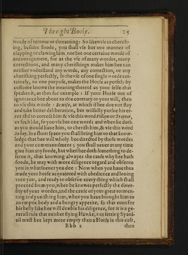 worde of terrour or threarning: So likewife in chenih- ing, btfides foode, you fhall vfe but one manner of clapping or clawing him >nor but oneccrtaine worde of encouragement, for as the vfe of many vvordes,many corrections, and many chcrifhings makes himheecan neither vnderftand any worde, any correction, or any cherifhingperfectly, fothe^fe ofonefingle wordecer- tainely, to one purpofe, makes the Horfe as perfidy by cuftome kno we the meaning thereof as your felfe that fpeakes it, as thus for example : If your Horfe out of ignorance bee about to doe contrary to your will, then to vfe this worde : Be wife^ at which ifhec doe not flay and take better deliberation, but wilfully purfue his er¬ ror.the to correCt him & vfe this word Vi Hay n o r 7ray tor, or fuchlike,fo you vfe but one word; and when he doth as yen would haue him, to cherifh bim,& vfe this word So boy, in a fhort fpace you fhall bring him to that kno w- ledge that bee will wholy bee directed by thofe wordes andyour commaundment •, you fhall neuer at any time giue him any foode,butwhcnhee doth foniethingto de- ferueit, that knowing alwayes the caufe why hee hath foode, he may with more diligence regard and obferue youin whatfoeueryoudee : Now when you haue thus made your horfe acquainted with obedience and louing vntoyou, and ready to obferue euery thing which fhall proceed from you,when he knowes perfectly the diner- fity ofyour wordes,and the caufe of ycur great tormen¬ ting and punifhirg him, when you haue brought him to anemptie body andahungry appetite, fo that cucnfor his belly fake hee w ill double his diligence, for it is a ge- nerallrule that neither flying Hawke, ror letting Spani- eil mu ft bee kept more empty then a Horfe in this cafe, Bbb 2 then