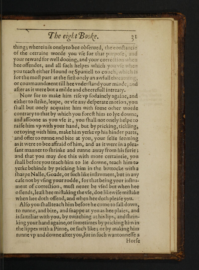 \ The eigh t <B ookg. 71 thing; whereinisonelytobee ohferued, theconftancie' of the cetraine worde you vfe for that ptirpofe , and • your reward for well dooing, and your corre6Uon when heeoflfendes, and all fuch helpes which you vfe when you teach either Hound or Spanidl to couch, which is for the moft part at the firftondy an awfulltb reaming, orcommaundmenttill hee vnderftand your mmae, and after as it were but a mtlde and cheerefuil intreaty. Now for to make him rife vp fodainely againe* and either toftrike, leape, or vfe any defperate motion,you fhall but onely acquaint him with fome other worde contrary to that by which you foreft him to lye downs, and afibonc as you vfe it , you fhall not onely helpe to raifehim vp with your hand, but by pricking, tickling, or toying with him, make him yerke vp his hinder parts, and offer to rtinne and bite at you, your felte feeming as it were tobeeaffraid of him, and as it were in a plea- fant manner to fhrinke and runne away from his furie; and that you may doe this with more certaintie,3 you fhall before you teach him to lie downe, teach him to yerke behinde by pricking him in the buttockc with a fharpeNalle,Goade,or fuch like inftrument, but in any cafe not by vfmg your rodde, for that being your inftru- ment of corre&ion, muft neuer be vfed but when hee offends,leaftheemiftaking the vfe, doe like wife miftake when hee doth offend, and when hee doth pleafe you. Alfoyou fhallteach himbeforchecome to fail down, to runne, and bite, and fnappe at you as hee plaies, and is familiar with you, by twitching at his lips, and than¬ king your hand againe,or fometimes by pricking him in the lippes with a Pinne, or fuch like; or by making him runne vp anddowne after you,for in fuch wantonneffe a Horfe