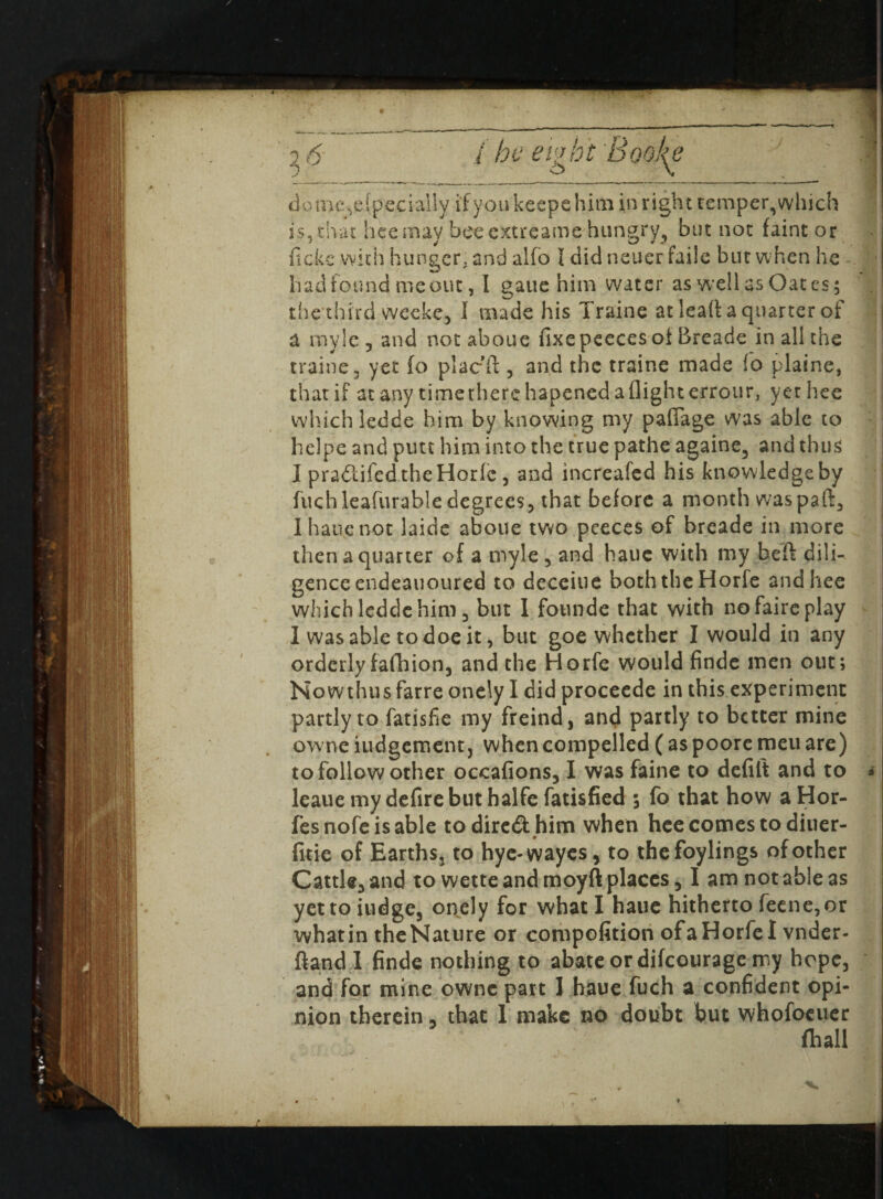 domc^efpecially if you keeps him in right temper, which i$,that hee may bee extreame hungry, but not faint or fickc with hunger, and alfo I did neuer faiie but when he had found me out, I gaue him water as well as Oates; the third weeke, I made his Traine at lead a quarter of a my Sc 3 and notaboue fixepeeces of Breade in all the traine 3 yet fo plac'd , and the traine made fo plaine, that if at any time there hapened a flight errour, yethee which ledde him by knowing my pafiage was able to heipe and putt him into the true pathe againe, and thus I pra&ifed the Horfe, and increafed his knowledge by fuch leafurable degrees3 that before a month waspaft, I hanenot laide aboue two peeces of breade in more then a quarter of a myle , and haue with my bed dili¬ gence endeauoured to deceiue both the Horfe andhee which ledde him j but I founde that with nofaireplay I was able to doe it, but goe whether I would in any orderly fall) ion, and the Horfe would finde men out; Nowthus farre onely I did proceede in this experiment partly to fatisfie my freind, and partly to better mine owne judgement, when compelled ( as poore meu are) to follow other occafions, I was faine to defift and to * leauemydefirebuthalfefatisfied ; fo that how aHor- fesnofeisable todire&hion when hce comes to diuer- fitie of Earths, to hye-wayes, to thefoylings of other Cattle, and to wette and moyft places, I am not able as yettoiudge, onely for what I haue hitherto feene,or whatin theNature or compofition ofaHorfel vnder- {land I finde nothing to abate or difeourage my hope, and for mine owne part I haue fuch a confident opi¬ nion therein, that 1 make no doubt but whofoeuer (hall