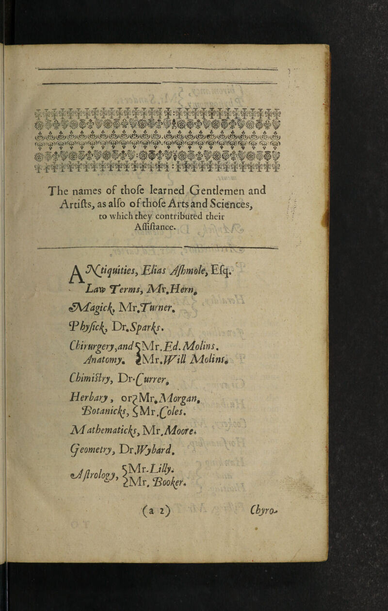 f The names of thofc learned Gentlemen and Artifts, as alfo of thofe Arts and Sciences^ to which they contributed their Affiftance. ^^^h(tiqmtieSy Elias'JJhmole^ Efq, Laxt> TTermSy A4r,Hem^ ^Addgic^ Mr.TwrwerJ ' Vhjfic^y Dv^Spar^s, Chirurgerj^and MoUns. Anatomy^ ChimiHry^ T)r*Qurrer^ Herhary, ovpMv^Morgan, 'Botanicks^\y[v,(^oks. AA athematid^s^'Wit,Moore i y.' ~ (geometry^ Drjpybard, ^J/lrolopy ^Jtrolop, (a z) Cbyro-