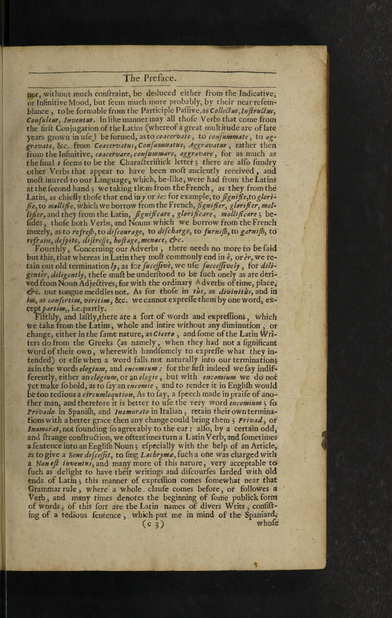 not, without much conftraint, be deduced either from the Indicatives or Infinitive Mood, but feem much more probably, by their nearrefem- blance , to be formable from the Participle PaffivCjas ColleBus^infiru^Uf^ Confultus^ Inventus. In like manner may all thofe Verbs that come ftoin the firft Conjugation of the Latins (whereof a great multitude are of late years grown inufej be formed, to coacervate ^ to confummate to ag¬ gravate^ ^c. from CoacervatHs^ Confumftatus^ Jggravatus ^ rather then itomihtln^niivvG^ coacervarcjconfummare^ aggravare ^ for as much as the final t Teems to be the Charadteriftick letter 5 there are alfo fundry other Verbs that appear to have been mofi: anciently received, and tnoft inured to our Language, which, bc-like, were had from the Latins at the fecond hand 3 we taLing them from the French, as they from the Latin, as chiefly thofe that ending or iei for example, to jtgnifie^toglori- fie^to which we borrow from the French, ghrifier^ mol- lifier, and they from the Latin, Jignificare, glorificare, mollificare j be- fides, thofe both Verbs, and Nouns which We borrow from the French ineerly, as to refrejl:)^ to difeourage, to difcharge^ to furnijh^ to garnijf}^ to refram^defpitey dijirejje, hejiagejmettace, €^c. Fourthly, Concerning our Adverbs , there needs ho more to befaid but this, that whereas in Latin they moft commonly end in e, or er, we re¬ tain our old termination Iji, as for fuccjjive^ we ufe fuccejjively , for dili¬ gent er^ diligently^ thefe muft be underftood to be fuch onely as are deri¬ ved from Noun Adjectives, for with the ordinary A dverbs oif time, place, our tongue meddles not. As for thofe in as divinitil!^ and ih as confertim, viritim^ &c. we cannot expreffe them by ohe word, ex- Ctpti.e.partly. Fifthly, and laftly,there are a fort of words and expreflions, which we take from the Latins, whole and intire without any diminutiori ^ or change, either in the fame nature, as Cicero , and fome of the Latin Wri¬ ters do from the Greeks (as namely, when they had not a fignificant word of their own, wherewith handfomely to expreffe what they in¬ tended) or elfe when a word falls not naturally into our terminations as in the words elogium^ and encomium : for the firft indeed We fay indif¬ ferently, either an eldgium^ or ^n elogie , but with encomium we do' not yet make fobold, as to fay an eneomie , and to render it in Englilh would be too tedious a circumloqution^ As to fay, a fpeech made inpraife of aino- ther man, and therefore it is better to ufe the very word encomium 3 fo Tri'Vado in Spanifli, and Inamorato in Italian , retain their own termina¬ tions with abetter grace then any change could bring them 5 Frivad^ of Inamorata not founding fo agreeably to the ear: alfo, by a certain odd, and ftrange conftruefion, we oftentimes turn a Latin Verb, and fometimes a fentence into an Englilh Noun 3 efpecially with the help of an Article, as fo give a Bene dtfcejjit^ to fing Lachrym£^ fuCh a one was charged with a Noneji inventusmany more of this nature, very acceptable to fuch as delight to have their writings and difeourfes larded with Old ends of Latin 3 this mannet of expreffion comes fomeWhat near that Grammar rule, where a whole claufe comes before, ot followes a Verb, and mainy times denotes the beginning of fom'e publickform of words 3 of this fort are the Latin names of divers Writs, confift* ing of a tedious fenfence , which put me in mind of the Spaniard,’ (c 3) whofe f