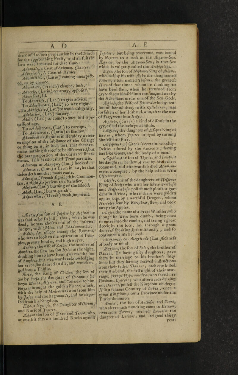 there usM to be a preparation in theChurch for the approaching Feaft j and all fuits in I_aiv were reftntted for that time* Advcnale^ a Coat of defence. C^^aucer. A Cvoat of Armes. j,henu(fous,{LM'in') coming unexpeft- cd, or by chance. Adventure^ (French) chance, ^ ^ Adv rfe, (Latin) contrary, oppolite. Adverf<utt,\d. _ j- To Ahertifey (^Lat.) to give advice. To Advgfperate,(Lat.) to wax night. To AdvigiLite,(^Liit.yo watch diligently. ' (Lat.) Battery. ' __ Adulty (Lat.) to come to ones full ripe- nefTeofage. To iAdiiUeratey (Lat.) to corrupt. To Adimbratey (Latin) to Biadow. Adnnihationy(tgn\R^i in Heraldry a clear exemption of the Cubftance of the Charge or thing born, in fuch fort that there re¬ mains nothing thereof to be difcovered,buc the bare proportion of the outward linea¬ ments. This isalfocalled Tranfparencic, Aduncow or Admqucy (Lat.; hooked. Advocate^ (Lat.) a Term m law, he that defendeth another mans caufe. ^ (French)fignifieth in Common- law. a rightjto prefent to a Benefice. ' burning of die Blood. ■ .ddiilf. CLm.J burnt,i)arch’t._ . ' ' ■ ('G'') weak,impotent. -• A E ,y£ar»,ttie fon of Jafitrr hy Mina: he was faid to be fo juft, that, when he was dead, he was chofen one of the infernal Tudces.with tJlfi«Mand Khaiamanthm. ^ Aiile, An officer among the Romans, who was to look to the reparation of Tem¬ ples, private honfes, and high wayes ^ ie*iir,thewifeofZrti»! the brother of AmpUon: Ihe flew her fon Jt;te in the night, thinking him to have been A«’amm :ht fon of AmpLa-.but afterwardsacknowledpng her error,fl.e delired lo die, and was chan- rred into a Thiftle. _ ® BeUy the King of ChAcoSy the fon of Vo/by ferU the daughter of Oceams h^njMedeayAhfyrtfiSy and Calaopei to him Pirvx«r brought the golden Fleece, which, Viti the help of was won from him by Jafon and rhe Argonaut’s, and he depo- fed from his Kingdom* ^ a Nymph, the Daugnter oWIenmy and Nurfeof Jupiter. ^ A^fr^o-rt the fon of titan and ierra-, vvho at one life threw a hundred Rocks aguinft A E Jupiter : but being overcome, was bound by Neptune to a rock in the iTgre-t/r-Sea. Bgau'w y or the Bg£an-Sea, is th^c iiea which is vulgarly called the Archipelago. JEgeus,i\\c fon of /VeptfmejKing of Athens^ whohadjby his wife JEtha the daughterof P/theuSjii (on named thefeus, the greateft Hero of that time : whom he thinking to have been Bain, when he reriirned from Crete threw himfelf into the Sea,and was by the Athenians made one of the Sea Godsj Bgia/tythe Wife of Dtotned-,v/ho by rea- fon of her adultery with Cyllebarfu ...vizs forfaken of her HiisbaiiJ,who,after the war of trojiy went into Italy. MgHopey (Greek) a kind of difeafe in the eye,called the lachrymal tilfule. nTginay the daughter of jEfopus King of Bceofia , whom Jupiter in joyed by turning himfelf into Fire. t/Egipanes, ( Greek ) certain wooddy- Deities adored by the Ancients , having feet like Goats, and the body of a man. tTgiflhusythe Ion of Jhyejies znd Pelopeia his daughter; he flew /Strews by*his*faihers command, and afterwards killed A^amein- MOM at a banquet, by the help of his Wife Clytemnejira. tTgley one of the daughters of Hefperus King of Italy: who with her fifters Arethufa. and Befperethufa pofTeft moft pleafant gar¬ dens in , where there were golden apples kept by a watchful Dragon , whom Herculesylent by Eurijihemy flew; and took away the Apples. tyEgleSyXht name ofa great Wraftler;who though he were born dumb, being once to enter into the combat,and feeing a great deceit in the lots, he, through a great defire of fpeakingyfpakedilfinaiy , and fo continued while he lived. (i/Egttntony or pyEegritude (Lat.;ficknefs of body or mind. _ JEgjptusy the fon ^of Belus, the brother of Vanaus. He having fifty daughters, gave them in marriage to his brother’s fifty fons; but they having recived inftruftions from* their father t)anam , each one killed their Husband, the firft night of their mar¬ riage, except Hyperntneftrayviho faved her Hu^and who afterwards driving out Vanaufy pofTeft the Kingdom of Argos-, Alfo a famous Country of L^bia , once a great ifingdom,riOW a Province under the Turks dominion. Aeneas, the fon of Anchifes and Feni/s^ who after much nandringcame to Latium, overcame turnus y married Lavinia the daut^ter of Lathm y and reigned thirty years