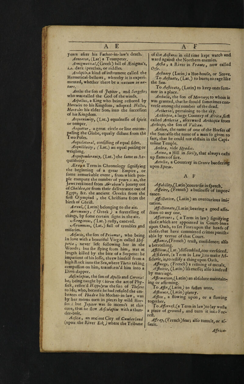 years after his Father-in-law’s death. Aeneator, (Lat) a Trumpeter. Aettigmatical^(Gttt\i) full of Enigma’s, i,e. dark ipeeches, or riddles. AeoU^ile^'dL kind of inftriiment called the Hermetical-bellows, whereby it is experi¬ mented, whether there be a vacuum in na^ tare. Aeolus the fon of Jupiter , and Sergejlei who was called the God of the winds. Aepaliusj a King who being reftored by to his Kingdom, adopted Hillus^ Hercules his elder Son> into the fuccellion of his Kingdom. Aequanirntty^ (Lat.) equalneffe of fpirit or temper. Aequator, a great circle or line encom- paffing the Globe, equally diftant from the Two Poles. Aequilateralj confifting of equal fides. Aequilibrity, ('Lat.) an equal poifingor weighing. Aequiponderancji (Lat.) the fame as Ae¬ quilibrity. Term in Chronology fignifying the beginning of a great Empire , or fome remarkable event , from which peo¬ ple compute the number of years.; as, the Jews reckoned from A^raham^s journyout oiChaldea^ot from their deliverance out of &c. the ancient Greeks from the firft Olympiad , the Chriftians from the birth of Chrift. Aerealj ( Latin) belonging to the air. Aeromancy, ( Greek ) a foretelling of things, by fome certain figns in the air. t^ru^itsous, ('Lat.) rufty, canCred. «y£rum»otiSy (Lat.) full of troubles and miferies. AefacUsy the Con of Priamusy who being in love with a beautiful Virgin called Hef feriny never left following her in the Woods; but (he flying from him, was at length killed by the bite of a Serpent: he impatient of his Ioffe, threw himfelf from a high Rock into the Sea,where 7hetis taking companion on him, transform’d him into a Dive-dapper. Aefculapiuty the Con of Apollo and CoronisX he, being taught by the artofPhy- fick, reftor'd Hippolytus the fon of theleus to life, who, becaufe he had refufcd the em¬ braces of Phadra his Mother-in-law , was by her means torn in pieces by wild Hor- fes ; but Jupiter was fo incens’c at this cure, that he flew Aefculapius with a thun¬ der-bolt, Aeficuy an ancient City oC Cumberland (upon the River Esl^) where the Tribune of the Auflures \n old time kept watch and ward againft the Northern enemies. Aefia y a River in France» now called 0/fe. Aefiuary (LatinJ a Hot-houfe, or Stove, To Aeftuatey (Lat.) to burn; to rage like the Sea. To AeJlivatej (Latin) to keep ones fum- mer in a place. Aethality the fon of Mercuryi to whom ic was granted, chat he (hould fometimes con- verfe among the number of the dead. Aetherialy pertaining to the sky. Aethiopitty a large Country of Africuy^rff called Aetberia , afterward Aethiopia from AethiopSy the fon of Vulcan, I AsthoHy the name of one of the Horfes of I the Sun:airo the name of a man fo giv«i to fart, that he could not abftain in the Capi* toline Temple. Aethra. vide Hyados, Aetnuy a Hill in Sicilyy that always cafts up flames of fire. AetoliUy a Countrey in Greece borderit^ upon Epiruf. A F ./^jf-*^/7/tj»3(Latin)courtefle infpeech,' A faire, (^Frencb) a bufinefle of impor- tknee. ' Affedationy (Latin) an overcurious imi¬ tation. \ifeSionatey(Lztin)bearmg a good alFe. Ribh to any one.' Afeeroursy ( a Term in law) fignifying tbofe which are appointed in Court-leets dpon Oath, to fet Fines upon the heads of thofe, that have committed crimes punifh- able by vertue of that Court. Ajiancey(French') truft, confidence; alfo a betrothing. 4^5/o»j5(Lat.)di(rembled,cou:)terfeited. Affidavity (a Term in LawJ: to make Af¬ fidavit, is,tOfeftify a thing upon Oath, Afiinagey (French) a refining of ipetals, Affimtiey (Latin) likeneffej alfo kindred by marriage. Affirmationy[L2Lt\n) an abfolute maintain¬ ing or affirming. To Affixyf^LatmJ to fatten unto. Affluence^ (Latin) plenty. Affiuxy a flowing upon, or a flovvini; together, ^ To Affiorrefly(yi Term in law)to lay waftc a piece of ground, and turn it into For- reft. AffrayyQFcench^fezry alfo tumult, or af- fault. Affrica-