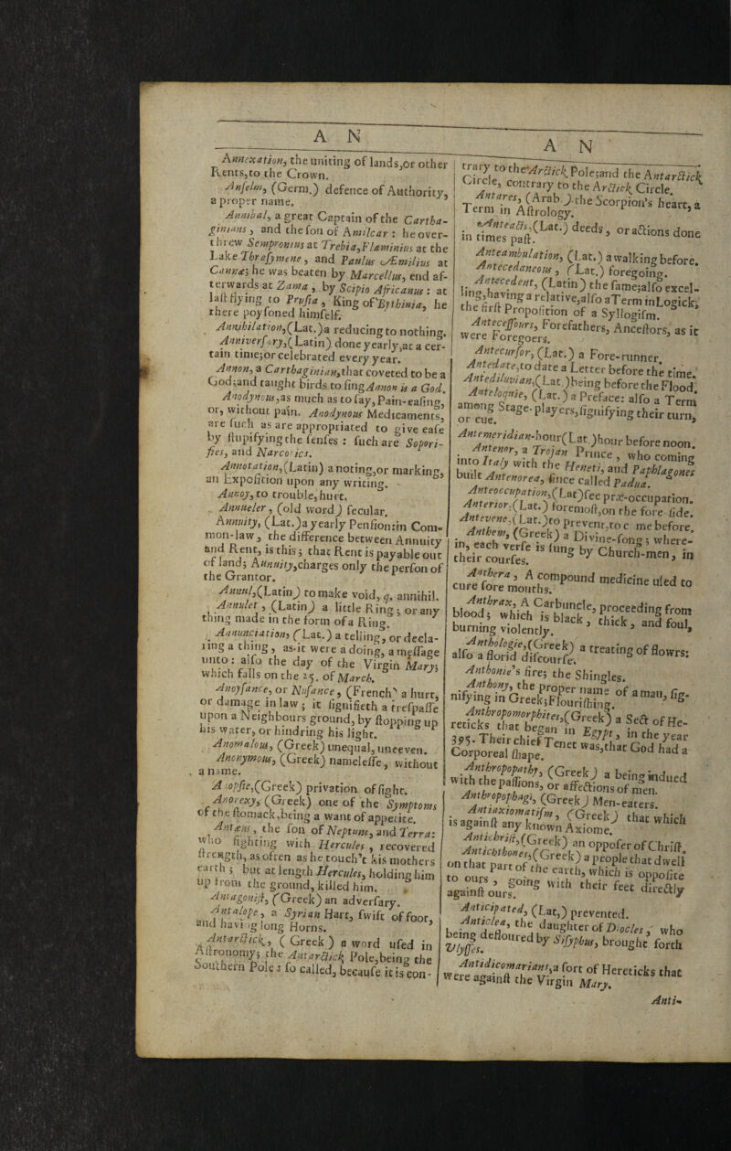 Amiexation, the uniting of lands.or other Rents,to the Crown. yiafelwj (Germ.) defence of Authority, a proper name. ’ AumUl, a great Captain of the Cartha- gtnians, and the fon of Ami'lcar : heover- t hrevjSempromHsat Trebia,F/amnm at the hake Thrafjmene, and Patilus at C.nnu‘,he was beaten by Murcellus, end af- terwards at Za»« by Scipio : at laftrty.ng CO , King of'£„ W, he there poyfoned himfdf. _ A)in,ihi/atioify(Lat.)a reducing to nothin<T. Anttiverfirj,(Latin) done yearly,at a cer¬ tain tiniejor celebrated every year. Amon^a Carthagiaianythat coveted to be a God;arid taught birds to iingAmon is a God, A‘iodj)noiu,as much as to fay, Pain-eafing, or, tvithout pain. Anodjnous Medicaments, areliich as are appropriated to give eafe by fiupifymgthefenfes ; fuchare Sopori- pesy and Narcotics. Annotatiofiy(hatin) anoting,or marking, an bxpoiKion upon any writing, ' to trouble,hurt. ^ Amaeler, (old word) fecular. Amuity, (Lat.)a yearly Penfion.-in Com¬ mon-law , the difference between Annuity and Rent, is this; that Rent ispayableouc Of land; charges only theperfonof the Grantor. y4mnily(Latm) to make void, q. annihil. (Latin; a little Ring j or any thing made in the form of a Pving . ri-ac.)a telling, ordecla- Jing a thing, as-jt were a doing, a meffage unto: aifo the day of the Virgin kr}; which falls on the 15. of Mto-cA Avoyfancey or Nufance ^ (French^ a hurt, or damap in law ; it fignifieth a (refpaffe upon a Neighbours ground, by flopping up ins water, or hindring his light. ^ Anowalouiy (Greek) unequal, unceven Anorymousy (Greek) nameleffe, without . a name. A log/ie,(Greek) privation, of fight. A^orexjy (Greek) one of the Symptom or the flomack,being a want of appetite. Ant£fASy the fon of iVf’/>ra«e, and 2Vrr4* W-o fighting with Hercules , recovered irrcHgth as often ashetouch’t kis mothers earth ; but at length Hercules^ holding him up from the ground, killed him. Aniagonijiy ('Greek) an adverfary. a Syrian Hart, Ml of foot, and havDg long Horns. Ant a r [lick,, ( Greek) a word ufed in Aftronomy; the Antaraick, Pole,being the Southern Pole j fo called, beeaufe it is con- A N ' the Am.rSiei; (-■rcle, contrary to the hraick^ Circle. ^ Term'^Aftrology;''’''’f* in done f 0 at.) atvalkingbefore. AMecedaneous, T-Lat.) foregoina. lii o(Latin) the rame;alfo excel- the firflPropohtion of a Syllogifm. f ’l^purs. Forefathers, Anceftors, as it were foregoers. Antecurfor,(Lat.) a Fore-runner Antedateyto date a Letter before the time before the Flood* A teloquie, (Lac.) a Preface; alfo a Term among Stage- play ers,fignifying their turn, ^«tPw^Wi4«-hour(Lat,)hour before noon. into /tlTwith ““i-S buUt A.„e„or.a, fo.ce can?da*f A«urm.(l3C.) forenioft.on the fore fide. P'-'veni.ro c me before in each”. “ Di'>=-fong ! where-’ rhlir“co:rft^''“S‘>^Ch„rch^m^^ cnrltrrmolT^'’'' “ alforfl&^^o^)/'-«iSofflowrs: Anthonies ^re‘, the Shingles. nif4iXe:k^Znr.-;S^ Amhroroph.g,. (Greek) Men-eaters nut (Greek) an oppofer ofChrifl againft ourr'® ‘'‘‘''^1/ Aj,Ucifaud (Lat,) prevented. At/e/f., the daughter of Pw/fj, who b^g defloured by S,fyfh„, brought’ forih Anti-