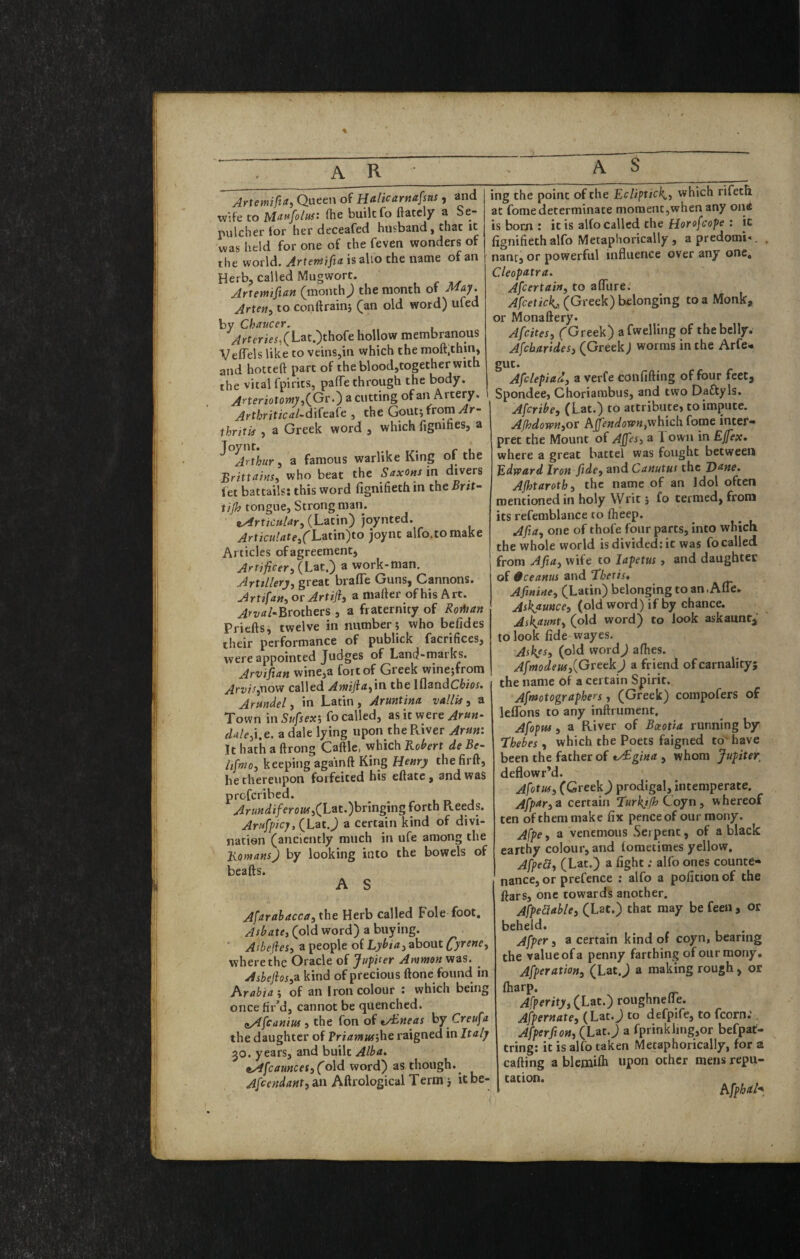 Artemifta, Queen of Halicarttafsus , and wife to Mai^folus: (he built fo ftately a Se¬ pulcher for her deceafed husband, that it was held for one of the feven wonders of the world. Artentifia is alio the name of an Herb, called Mugwort. , . w Artemiftan (rnonthj the month of May. Artetiy to conftrainj (^an old word) ufed by Chaucer. Arteries^ (Lat.)thofe hollow membranous VefTels like to veins,in which the moft.thin, and hotteft part of the blood,together with the vital fpirits, paflTe through the body. Aneriotomy a cutting of an Artery. Arthritical-d'xitdXc,, the Gout; from ihriti4 , a Greek word , which fignihes, a ^ ^Arthur i a famous warlike King of the BrittahSi who beat the SaxOns in divers fet battails: this word fignifieth in the Brit- tijh tongue, Strong man. • nAYticHlar., (Latin) joynted. ^rfic«//ite,fLatin)to joynt alfo.tomake Articles ofagreement. Artificer^ work-man. Artillery, great brafle Guns, Cannons. Artifan, or Artiji, a mafter of his Arc. Brothers , a fraternity of Roitian Priefts, twelve in number; who befides their performance of publick facrifices, were appointed Judges of Land-marks. Arvifian wine,a fort of Greek winejfrom Arvit,t\o'fi called Amijia,in the iflandC^ior. Arundel, in Latin, Aruntina vaUU , a Town in Sufiex', fo called, as it were Arun- «/rf/e,i.e. adale lying upon thePLiver Arm\ It hath a ftrong Caftle, which Bebert de Be- Itfmo, keeping againft King Henry thefirft, he thereupon forfeited his eflate, and was profcribed. Arundiferoti!,(L^t.)hring\ng forth R.eeds. Arufpicy, (Lat.J a certain kind of divi¬ nation (anciently much in ufe among the Homans) by looking into the bowels of beafts. A S Afarahacca, the Herb called Foie foot. Asbate, (old word) a buying. ■ Asbefies, a people of Lybia, about Cy^ene, where the Oracle of Jupiter Ammon viai. Ashejhs,-n kind of precious done found in Arabia', of an Iron colour : which being once fir’d, cannot be quenched. (lAfcaniM 5 the fon of tAbneas by Creufa the daughter of Priamuf’,he raigned in Italy 30. years, and built Alba. tAfcaunces,(old word) as though.^ Afeendant,an Aftrological Term j ic be¬ ing the point of the Ecliptic^., which rifeth at fome determinate moment,when any one is born : it is alfo called the Horofcope : ic fignifieth alfo Metaphorically , a predomi«. nant, or powerful influence over any one, Cleopatra. Ascertain, to afllire. (Greek) belonging to a Monk, or Monaftery. Afcites, ('Greek) a fwelling of the belly. Afcbarides, (Greek) worms in the Arfe- gut. Afclepiad, a verfe confifting of four feet, Spondee, Choriarabus, and two Daftyls. Afcribe, (Lat.) to attribute, to impute. AJhdown,or hpndown,which foiue inter¬ pret the Mount of Ajfes, a Town in Ejfex* where a great battel was fought between Edward Iron fide, and Canutus the Dane, Ajhtaroth, the name of an Idol often mentioned in holy Writ; fo termed, from its refemblance to ftieep. Afia, one of thofe four parts, into which the whole world is divided: it was fo called from Afia, wife to lapetus, and daughter of 0ceanus and Thetis, Afinine, (Latin) belonging to an.Afle. AsKaunce, (old word) if by chance. Ask^unt, (old word) to look askaunt^' to look fide wayes. Askys, (old wordj afhes. Afmodeus,{GreekJ a friend of carnality; the name of a certain Spirit. Aftnotographers, (Greek) compofers of leflbns to any inftriiment, Afopw 3 a River of Bceotia running by Thebes 3 which the Poets faigned to* have been the father of vSgina , whom Jupiter, deflowr’d. Afitm, (Greek) prodigal, intemperate. Afpttr,^ certain TurkjJhCoyn, whereof ten of them make fix pence of our raony. Afpe 3 a venemous Serpent, of a black earthy colour, and lometimes yellow, Afped, (Lat.) a fight; alfo ones counte¬ nance, or prefence ; alfo a pofitionof the ftars, one towards another. Afpe&able3 (Lat.) that may be feen , or beheld, Afper 3 a certain kind of coyn, bearing the value of a penny farthing ofourmony, Afperation, (Lat J a making rough, or larp. Afperity, (Lat.) roughnelie. Afpernate3 (Lat.J to defpife, to fcorn.', Afperfion, (Lat. j a fprinkling,or befpat- ring: it is alfo taken Metaphorically, for & afting a blemifh upon other mens repu- ation.