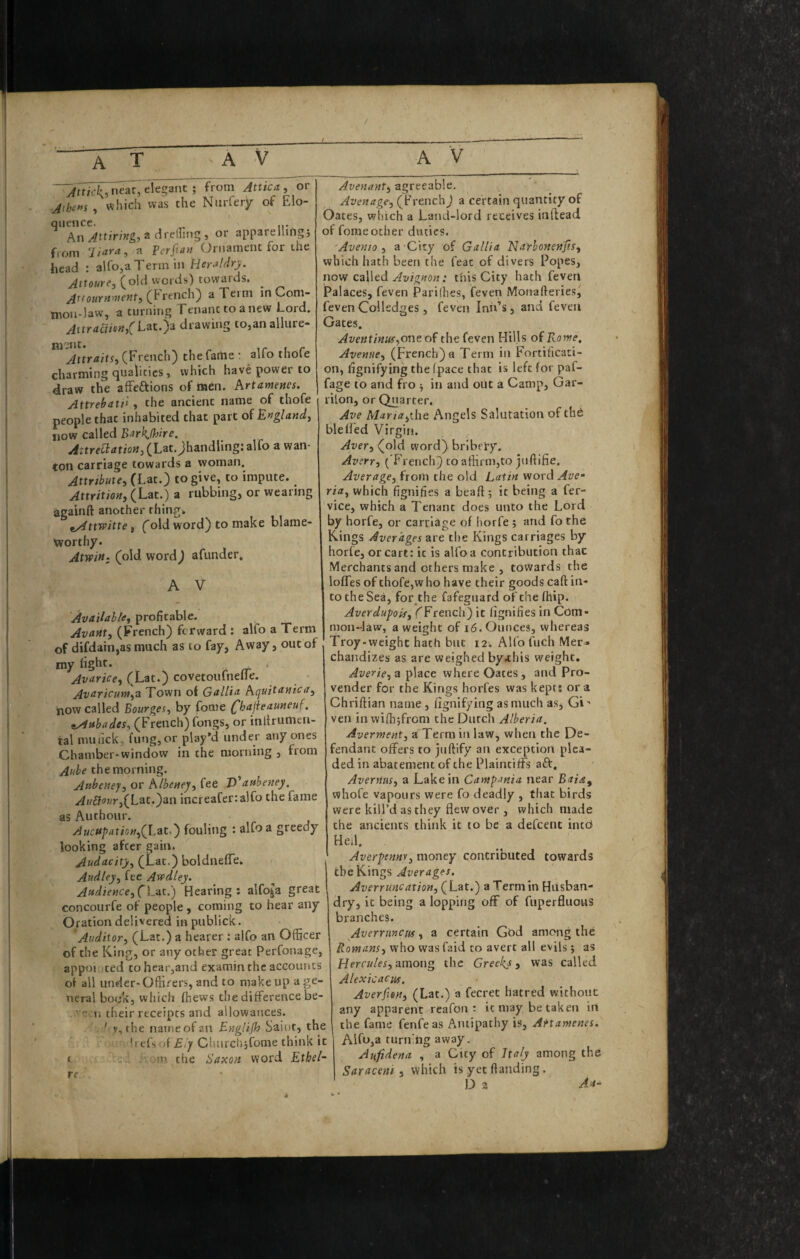 neat, t\e^^nt ; from Attica , or -Athens , which was the Ntirfery of Elo¬ quence. An a drednig , or apparellii'ig j from ^ Ferfian Ornament for the head : alfo,aTennin Heraldry. Jttoure, (old words) towards. ylftowrM'Hewt, (french) aTeim in Coni- troH'law, a turning Ftnanc to anew Lord. ^ttr<ifi/®Wj(Eat.)a drawing to,an allure- ni-nt. , _ AttraitSi (French) the farhe ; aUo thole charming qualities 5 which have power to draw the afFeftions of men. hrtamems. Attrehatii y the ancient name of thofe people that inhabited that part of E»gland, DOW called BarkHdre. ^;tre^ftfrio«,(Lat.jhandling;alfo a wan¬ ton carriage towards a woman. Attribute^ to give, to impute. AttritioHj (Lat.) a rubbing, or wearing againft another thing* ^ttwitte, (old word) to make blame¬ worthy. AtwiH: (old word) afunder, A V AvAllahte^ profitable. AvAMty (French) forward : alfo a Term of difdain,as much as to fay, Away, out of my light. ^ zr Avarice^ (Lat.) covetoufnefle. Avaricuw^z Town of Gallia now called Bourges^ by fome (^hajieauneuf. ^ubades, (French) fongs, or inllrumcn- tal nuitlck, lung, or play’d under any ones Chamber-window in the morning , from Aube the morning. Atibeney^ or hlbeuey, fee ’P^aabeney, .z4w£fo7vr,(Lat.)an increafer:alfo the fame as Authour. AucApatioii,(Lzt,') fouling : alfo a greedy looking after gain. Audacity^ (Lac.) boldnelTe, Attdley^ fee Avpdley. Attdiettce^CLzt.') Hearing: alfoja great concourfe of people, coming to hear any Oration delivered in publick. Auditor, (Lat.) a hearer : alfo an Officer of the K.ing, or any otfcier great Perfonage, appoiuted tohear,and examin the accounts of all under-Offirers, and to make up a ge¬ neral bo«jk, which Ihews the difference be- n their receipts and allowances. . ' v,the naineofan Englijh Saiot, the befsof Churchjfome think it in the Saxon word Ethel- Avenant, agreeable. Avon age, (French) a certain quantity of Oates, which a Land-lord receives inftead of fome ocher duties. 'Avenio , a City of Gallia Nayhonenjts, which hath been the feat of divers Popes, now called Avignon: this City hath feven Palaces, feven Parifhes, (even Moiiafteries^ fevenColledges, feven Inn’s, and feven Gates. Aventinu(,or\toi tht feven Hills of Rome, Avenue, (French) a Term in Fortificati¬ on, fignifying the (pace that is left for paf- fage to and fro ■, in and out a Camp, Gar- rilon, or Quarter. Ave Maria,iht Angels Salutation of the blelled Virgin. Aver, (old word) bribery. Avsrr, ( F rench) to affirm,to juftifie. Average, from the old Latin word Ave- ria, which fignifies a bead:; it being a fer- vice, which a Tenant does unto the Lord by horfe, or carriage of horfe ; and fo the Rings Averages are the Kings carriages by horle, or cart: it is alfo a contribution that Merchants and others make, towards the Ioffes of thofe,who have their goods caft in¬ to the Sea, for^the fafeguard of the fhip. Averdupoif, ^French) it fignifies in Com¬ mon-law, a weight of i6. Ounces, whereas Troy-weight hath but 12. AK'o fuch Mer^ chandizes as are weighed byaihis weight. Averie,z where Oates, and Pro- vender for the Kings horfes was kept: ora Chriftian name, fignifying as much as, Gi - ven in wifhjfrom the Dutch Alberta. Averment, a Term in law, when the De¬ fendant offers to juftify an exception plea¬ ded in abatement of the Plaintiffs aft, Avernus, a Lake in Campania near Baia^ whofe vapours were fo deadly , that birds were kill’d as they flew over, which made the ancients think it to be a defeent intb Heil. Averpennv, money contributed towards the¥dng% Averages. Averruncation, QLzt.) a Term in Husban¬ dry, it being a lopping off of fuperfluoiis branches. Averrmeus, a certain God among the Romans, who was faid to avert all evils ; as Hercules, zmong the Greeks, was called Alexicacuf, Averften, (Lat.) a fecret hatred without any apparent rcafon : it may be taken in the fame fenfeas Antipathy is, AHamenes. Alft>,a turn'ng away. Aufidena , a City of Italy among the Saraceni , which is yet flanding. D 2 Aa- A T A V A V i re