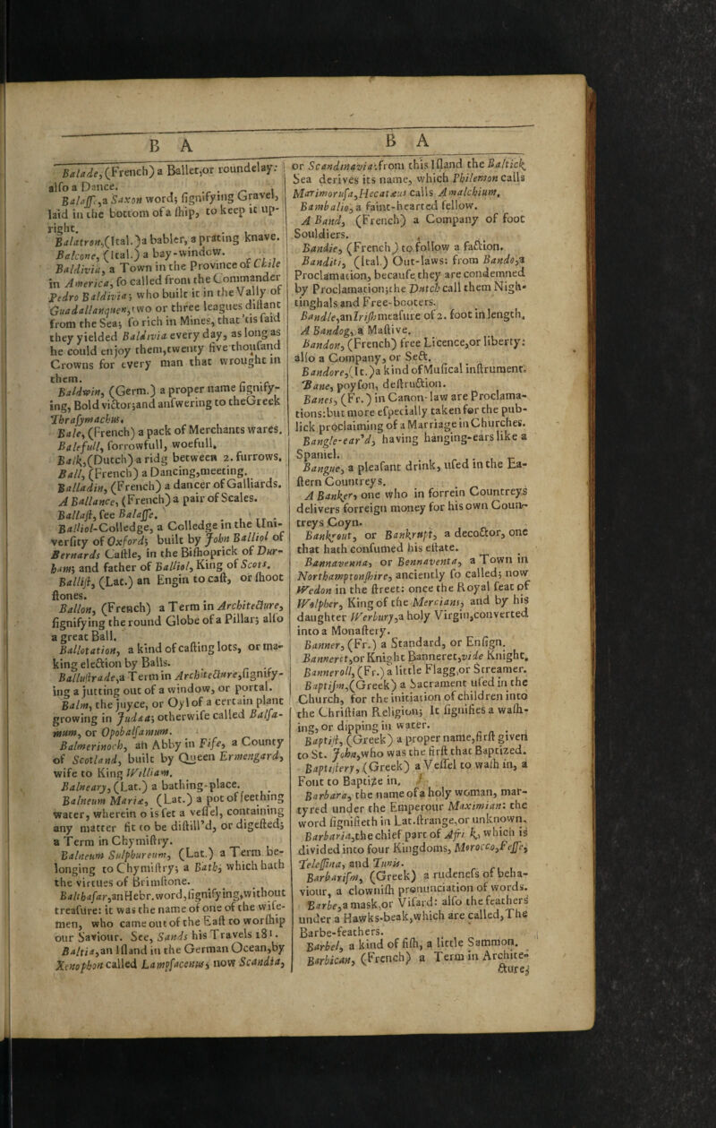 ■ (French) a Ballet,or roundelay; alfoaDance. ^ i Saxon word; fignifymg Gravelj laid in chc bottom ofa fhipj to keep it up¬ right. , B<tlatron,(\ti\.y babler, a prating knave. Balcone,<\tii\.) a bay-windcvr. _ Baldiviu, a Town in the Province of Ckde in Amrica, fo called from the Commander Tedro Bddivin-, who built it in the Vally of GuadallannHe«dv^o or three leagues diltane from the Sea; fo rich in Mines, that ’tis laid they yielded Baldivia. every day, as long as he could enjoy them,twenty five thoufand Crowns for every man that wrought in them. Baldwin^ (Germ.) a proper name hgnify- ing, Bold victor;and anfwering to theGreek *rhrafyrnackuf* Bale, (French) a pack of Merchants wares. Bttlefull, forrowfull, woefull. B«/i^,(Dutch)aridg between 2. furrows. Ball, (French) a Dicing,meeting. Ba'ladin, (French) a dancer of Galliards. A Ballance, (French) a pair of Scales. ' Btillafl:,feeBaIaJfe. ^ ' tt - Btf//io/-Colledge, a Cclledge in the Uni- vcrfity of Oxfordi built by yohn Balliol of Beyttards Caftle, in the Biflioprick of Dut ham', and father of £<*///(>/, King of 5cof^. Balliji, (Lac.) an Engin tocaft, orlhoot ftones. Ballon, (French) a Term in Architedure, fignifying the round Globe ofa Pillar; alfo a great Ball. Ballotation, a kind of calling lots, or ma¬ king el eftion by Balls. Balluihade,a. Term in Archite6lf*re,n§nify- ing a jutting out of a window, or portal. Balm, the juyee, or Oylof a certain plant growing in Jud<ta‘, otherwife called Balfa- tnnm, or Opobalfamum. Balmerinoch, ah Abby in Fif^, a County of Scotland, built by Queen Ermengard, wife to King WtlSam. Balneary,(\jdX^ a bathing*place. Balneum Mari£, (Lat.) a pot of feething water, wherein o isfet a velfel, containing any matter fit to be diftill’d, or digefted; a Term in Chymillry. Balneum Sulphureum, (Lat.) a Term be¬ longing to Chymillry; a Batki which hath the virtues of Brimftone. B (i/f lb a/4r,an H eb r. word, fignify ing,w i thou t treafure; it was the name of one of the wife- men, who cameoiitof the Eall to worftiip our Saviour. See, Sands his Travels 181. Balxii,z.w Ifland in the German Ocean,by Xenophon called Lampfacenwi now Scandia, or Scandtnavia'Svo'ox this ifland thtBalticl^ Sea derives its name, vvhich Philemon calls lda^imorufa,Hecat£us calls Amalchium, Bamhalio,^ faint-hearted fellow. A Band, (French) a Company of foot Souidiers. . Bandie, (French) to follow a fafliion. Bandit!, (Ital.) Out-laws; from Bande,^ Proclamation, becaufe they are condemned by Proclamacionjthe Datci call them Nigh* tinghals and Free-booters. Bandle,znlrijhmf3,{mt of 2. foot in length, A Bandog, ^, Maftive. Bandon, (French) free Licence,or liberty; al(o a Company, or Seft. B<7«iore,(It.)a kind ofMufical inftruraent, Bane, poyfon, dellruflion. Banes, (Fr.) in Canon- law are Proclama- tions;buc more efpecially takenfor the pub- lick proclaiming of a Marriage in Churches. Bangle-ear d, having hanging-ears like a Spaniel. ^ ^ , r Bangue, a pleafant drink, lifed in the ba- ftern Countreys. A Bank^er, one who in forrein Countreys delivers forreign money for his own Counr- creys Coyn. Bankssut, or Bankrupt, a decoflor, one that hath confumed his eftate. Bannavenna, or Bennaventa, a Town in Northamptonshire, anciently fo called; now fVedon in the ftreet: once the Royal feat of Wolpher, of tht Mercians, and by his daughter Pherbury,^ holy Virgin,converted into a Monaftery. Banner, (Fr.) a Standard, or Enfign. Banneret,or Knight Banneret,wafe Knight. Banneroll, (Fr.) a little Flagg>or Streamer. Baptijm,(Greek) a Sacrament ufed in the Church, for the initiation of children into the Chriftian Religion; It fignifies a wafli- ing, or dipping in water. • Baptiii, (Greek) a proper name,firlt given to St. yohn,viho was the firft that Baptized. Baptijlery,(Greek) a Veflel to walh in, a Font to Bapti;ge in. Barbara, the name ofa holy woman, mar¬ tyred under the Emperoiir Maximian: the word fignifieth in Lat.llrange,or unknown, Barbaria,the chief p3rt of Afri which is divided into four Kingdoms, Morocco,FeJJe, T'e/efuia, znd Tunis. , . r, , BarbariffH, (Greek) a rudenefs of beha¬ viour, a clowni/h pronunciation of words. Bi7rii(?,a mask,or Vifard; alfo the feathers' under a Hawks-beak,which are called,The Barbe-feathers. ^ Barbel, a kind of fifli, a little Samraon. Barbican, (French) a Term in Archite- aure^