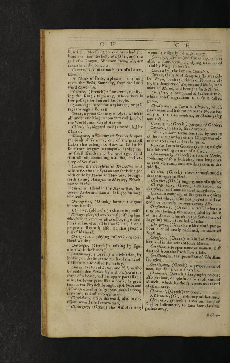 the Monfter Chi^ura^ who had the ^ead of a Lion, the belly o^a Gfiat, and the tail of a Dragon. Whence are taken for, Idle conceits. Chirtihe-, the uttermoft part of a barrel. Chaucer. A Chime of Bells, apleafanr rune rung upon the Bells. Some fay, from the Latin word Cjmbalvnt. Chimin.^ (French) a Law-term, fignify- ing tbe King’s high-way, where there is free pafTagt for him and his people. < Chmtnage^ a roll for wayfarage, or paL fagc through a Forrelf. China, a great Country in Afia, which is all unde.''one King, whom they call,Lord of the World, and Son of Heaven, Chincheris, niggardlinefs; a word ufed by Chaucer. Chinejvita, a Colony of Spaniards upon the bank of Titicaca, one of the greaceft Lakes that belongs to America-, faid to be fourfeore leagues in compafs, liavingma ny Tmall Iflandsin it; being of a good and fruitfull foil, abounding with dlh, and va¬ riety of Sea fowl. Chiofte, the daughter of Deucalion, and wife oiVaottius the Epidaurian: fhe being got with child by Thxbus and Mercury, brouglit forth twins, Autolycm to M rcurj, Pbilam^ tnon to Phxhus. Chios, an Ifland in the JEgets»~Sea, be¬ tween Lesbos and Santjs. It is poo fui longs in circuit. Chiragrical, (GreekJ having thfe gout in ones handL Chiri{ing, (old wo'rd) a chattering noife. C'irogrttpher, a.Law-tei mdignifying him, who,in the Cf mmon pleas office, iugroiTech Fines acknowledged in that Court, into a perpetual Retold; alfo, he that giveth a bill of his hand. Chirograph. fignifying,inGreek,onesown Hand-wiiiing. Chirologie, (Greek) a talking by figns made wi.h the hands. Chiromancy, (Greek) a divination, by looking on the lines and iriai ks of the hand. Thi s art is alfo called Palmeftry. Chiron, thefon of.y^f7;r«and Philyra',v/ho by reafon that Saturn lay with Philyra 'm the fhape of a horle, had his upper parts like a man, his lower parts like a horfc: he grew famous for Phyhck,broughtup^.ili/7/«and ALfcu//ipius,and at length was placed among the Stars, and called Sagittarius. Chirrichote, a Spaniffiword, nfed in de- rifion toward the French-men. Chirnrgery, (Greek) the Art of curing I I wounds; vulpi ly called,Surgery, C^/T/<z/r;>,(French)horfero?nffiip;V.)’,.ur; alfo, a Law-term, fignifying a tu.uit of land by Knights-fervice, Chivauchte, the lame as Chivalrie. Cbloria, the wife of Zephyrus', (he was cal¬ led Flora, or the Goddefs ofFlowerv: al¬ fo, the daughter of Amphio» and Niobe, who married Meleus, and brought forth ISPaior. Chocolate, a compoundeddiink, whole chief ingredient is a fruit called Cocao, Choldmonley, a Town in Cheshire, which ga ve name and habitation to the Noble Fa- I mi.y of the Cbolmondlejs, or Cholmlens hv conrraftion. Cho ogog n, (Greek ) purging of Choler. Chonari:!,an Herb, like i)UCcory. Chora', a Laiv term; one that by vertue oftheancienr orders of the Clergy was ad¬ mitted to (erve fjodin the quire. Chord.z Term in Geometry,being a right line fubt ending an arch of a Circle. Choriambick^, (Greek) a foot in Verfe, confiding of four fy 11abits, two long ones at each extream, and two (hurt ones in the middle. Ch rion, (Greek) theoutermoft tunicle that enwraps the Birth. Chortjier, (Gr.)a hnging-man of a qiurci Ch^rogrupher, ^GreekJ a deferiber, ot dtcipherer of C ouiuries and Kingdoms. Chorus, a company of Singers in a quires alio, that which is fung or played in a Tra- gedie or Comedy, between every Aft. Chryfynatory, (Greek) a vefficl wherein they pu, the holy oimnieiu ( ufed by thole ot the Roman Chinch in the Sacrament of j Baptifm) which h called Chrilm. ■ ,C^^ffome, (Greek) a white cloth put a- ^ouc a child newly chriHiied, in toKtaof Iceland m the vcinsoffomc Metals. rtjiian, a proper name of women, fill denved from the PioftfRon it felf. Chrijiianifm, the pioteffionof Chrifliar Rtlision. Chnjiopher, (Greek) a proper name c men, /ignifymg Chrift-carrier. Chromatic, (Greek J keeping its colour ado p ealant, ddighifnl; a!(o a Iqft kind c by (he Ancients wastaxei ot etteminacy. CAro«/ca/, (Greek) temporal. k Chronicle, (Gr. ) a Hi dory of thetimes Chromdix, (Greek ) a certain kind o Dial or Inftrumeiit, to {hew how the tim- palleth away. A ChrO’’