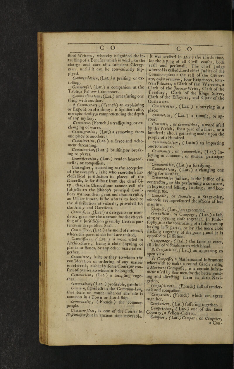 c o c o rftical Writers, whereby is fignified thein- truftingof a Benefice which is void , to the charge and care of a fiifficient Clergy- raati^ untill it can be conveniently fup- plyed. Commendation., (Lat.J a prai/ing or ex¬ tolling. Commenfal, (Lat.) a companion at the Table, a Fellow-Commoner. Conmenfuratmi, (Lat.) amcafuringone thing with another. A Commentary, (French) an explaining or Expofit onof a thing ; it fignifieth alfo, nietaphoricaliy,a comprehending the depth of any my fiery, Cowweree, (French) a traffiquing, or ex¬ changing of Wares. Comwigration, (Lar.) a removing from one place to another. Comminution, (Lat.) a fierce and vehe¬ ment threatning. Com}ninutioM,{L3t.J bruifing or break¬ ing to pieces. Commiferation i (Lat.J tender-hearted- nefTe, or compalhon, CommijJ'.iry , according to the acception of the Canonilis , is he who exercifeth Ec- clefiafiical jnrifdiftion in places of the DiocefTe, To far diflart from the chief Ci¬ ty , that the Chancellour cannot call the fnbjefts to the Bilhop's principal Confi- ftory without their great niolefiation : alfo, an Officer in war, is he who is to look to the tiifiribution ofviftuah, provided for the Army and Garrifons. Commjf’ion, (Lac.) a delegation or man- datej given for the warrant for theexerci- fing of a jurifdiftion given-by Letters pat- tencS) or the piiblick Seal. Commiff»ra,{L?tt.') the mold of the head, where the parts of thefcnll are united. Commijfare, ( Lat.) a word ufed in Archictfture , being a clofe joyning of planks or ficnes, or any other material to¬ gether. Committee , is he or they to whom the confideration or ordering of any matter is referred, eitherby fonjeCourt,orcon- fentof parties, to whom it belongeth. Commixtion, (Lat.) a mingling toge¬ ther. Commodious^ (Lzt.) profitable, gainful. Comm »,lignifieth in the Common-law, that foile or water whereof .the ufe is common in a Town or Lord-fhip. commonalty, ( French ) the common people. Common-pleas, is one of the Courts in mfitninjier^hutm ancient time moveable.. It was erected in Hen'y the thirds time, for the tiying of all Civill caufes, both reall and perfonall. The chief Judge whereof is called,Lord chief Juftice of the Common-pleas: the reft of the Officers are, cnjios brevium, four Exigenters, four¬ teen Fiiazers, a Clark of the \Varrants, a Clark of the Writs, Clark of the Treafury, Clark of the Kings Silver, Clark of the Eflbynes, and Clark of the Outlawries. Commoration, (Lat. ) a tarrying in a place. commotion, fLat.) a tumult, or up¬ roar. Commotes, or Commoithes, a word ufed by the Welch , for a part of a fhire, or a hundred ; alio, a gathering made upon the people of a Hundred. Communication, (Latin) an imparting one to another. Community, or communion, (Lat.) in- joying in common, or mutual participa¬ tion. Communition, (Lat.) a fortifying. Commutation, (Lat.) a changing one thing for another. Commutative juftice, is the juftice of a contraftor, or his performing a covenant, in buying and felling, lending , and bor¬ rowing, Sec. Com^die, or Comedie , a Stage-play, wherein are reprefented the actions of hu¬ man life. fompaB, (Lat.) an agreement. Compadion , or Cempage , flat.) a faft- ning or joyning clofc together. In Philo- fop'hy,ic is the contrafting of a fubftance by having IclTe parts, or by the more clofc fticking together of the parts j and it is oppofed roDiffufion. Companage, ('ftal.) the fame as cates, all kind of viftuals eaten with bread. A Comparition, (^Lst.) an appearing to open view. A Compujfe, a Mathematical Inftrumcnt wherewith to make a round Circle : alfo, a Mariners Compa/Te, is a certain Inftru- ment ufed by Sea-men,for the better guid¬ ing and direfting them in their Navi¬ gation, compafsionate, (French) fqli of tender- nefs and compaffion. Compatible, (French) which can agree together. Compatient, (Lat.) fuffering together. Compatriote, (Lat.) one of the fame Country, a Fellow-Citizen. Compeer, (Lu^Compar, or Computer, a Con *