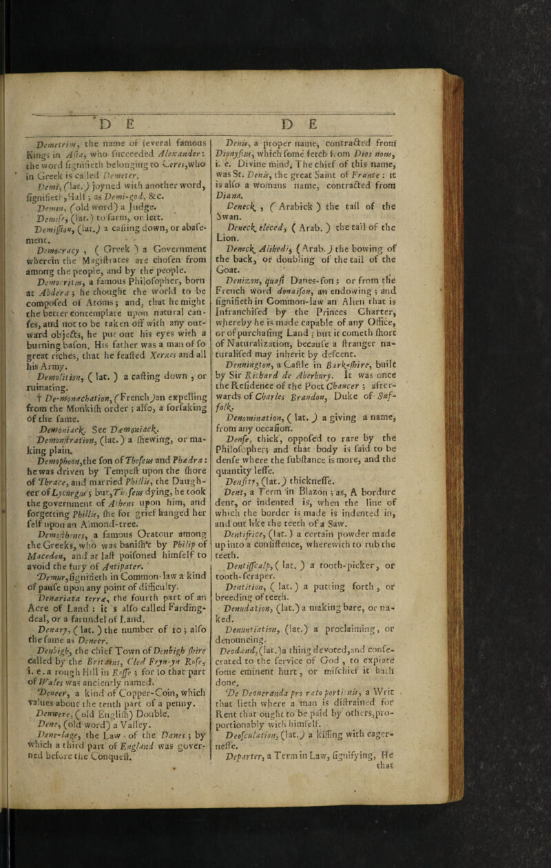 Demetrim, the name ok (everal famous Kings in Afut^ who fuccceded Alexander'. the word fignihech belonging to CJemjWho in Greek is called Denieter, L)entj\(\dc.) joyned with another word, fignifieti'jHalf j as Venti-^od. 8cc. T)em», (old word) a Judge. Dsnuff^ (laf*) to farm, or lett. VemilJioa, (iat.) a calting down, or abafe- mcnc. Vintocracy , ( Greek ) a Government wherein the Magiftrates are chofen from among the people, and by the people. Veynosritufy a famous Philofopher, born at Abdera ; he thought the world to be compofed of Atoms; and, that he might the better conccmplace upon natural can- fes, and not to be taken off with any out¬ ward objefts, he put out his eyes with a burning bafon. His father was a man of fo great riches, that he feafied Xerxes and all his Army. DemoUtiofi, ( lat. ) a casing down , or ruinating. t De-monachation^ (French Jan expelling from the Monkilh order ; alfo, a forfaiting of the fame. Dewoniack^. See D£»*oniitc\. Ventonjiratim, (lat.) a (hewing, or ma¬ king plain. VemphQOHythe fon of Thefeus and ?h<tdra: he was driven by Tempeft upon the (hore of Thracey and married Phillis^ the Daugh¬ ter of Lycurgiu > bnt^Thifeus dying, he took the government of Aihens upon him, and forgetting PhiUk, (he for grief hanged her felf upon an Almond-tree. Demojibenes^ a famous Oratour among the Greeks, who was banifh’c by Philip of MJcedoiiy and at laft poifoned hiinfelf to avoid the fury of A^tip‘^ter. ‘Z)fw«r,fignitieth in Common-law a kind of paufe upon any point of difficuity- Venariata terr£., the fourth part of an Acre of Land ; it s alfo called Farding* deal, or a farundel of Land, Denary, ( lat. ) the number of lO ; alfo the fame as Deneer. Denbigh, the chief Town of Denbigh (hire called by the Britain!, Cled Fryn-yn Rofe, i. e.a rough Hill in ; for lo that part of hFales was ancien!'!y named. TDeneer, a kind of Copper-Coin, which values about the tenth part of a penny. Denwere, (^o\d Englifh) Double. Dene, (old word) a Valley. Dene-lage, the Law • of the Danes ; by which a third part of England was gover¬ ned before the ConqiieU. Denis, a proper name, contrafted froni Dipnyfiw, which fome fetch fvom Dios horn, i. c. Divine mind^ The chief of this name, was Sr. Denis, the great Saint of France ; it is alfo a Womans name, contrafted from Diana. Deneck^ , ( Arabick ) the tail of the !!>wan. Deneck^ eleced, ( Arab. ) the tail of the Lion. Deneck^ Alihedif, ( Arab.J the bowing of the back, or doubling of the tail of the Goat. ' Denizon, quaji Danes-fon; or from the French word donaifon, an endowing ; and fignifiethin Common-law an Alien that is Infranchifed by the Princes Charter, whereby he is made capable of any Office, or ofpurchafing Land ; but it cometh fhorc of Naturalization, becaufe a ftranger na- turalifed may inherit by defcenc. Dennington, a Caftle in Barkf lhire, builc by Sir R ichard de Aberbury. It was once the Rcfidence of the Poet Chancer ; after¬ wards of Charles Brandon, Duke of Suf¬ folk, Denomination, ( lat. ) a giving a name, from any occafion. Denfe, thick, oppofed to rare by the Philofopher; and that body is faid to be denfe where the fubftance is more, and the quantity lefle, Denfitj,(\zt.) thicknefle. Dent, a Term in Blazon ; as, A bordure dent, or indented is, when the line of which the border is made is indented in, and out like the teeth of a Saw. Dentifrice, (lat. ) a certain powder made up into a coniaftence, wherewith to rub the teeth. Dentijfealp,( lat. ') a tooth-picker, or tooth-feraper. Dentition, (lat.) a putting forth, or breeding of teeth. Denudation, (lat.) a making bare, or na¬ ked. Denuntiatian, (lat.) a proclaiming, or denouncing. Veodand,(lat.)a thing devoted,and confe- crated to the fervice of God , to expiate fome eminent hurt, or mifehief it bacli done. T)e Deoneranda pro rato porti nk, a Wric that lieth where a man is diftrained for Rent that ought to be paid by others,pro- portionably with himfelf. Deofculation, flat.) a killing with eager- nelTe. Departer, a Term in Law, fignifying, He that