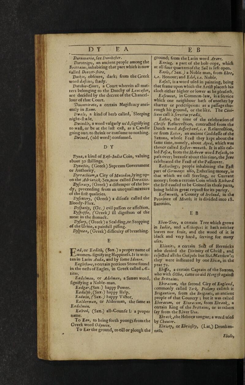 Durnovaria.^ fee Vorchefier. DurotrigeSi an ancient people among the 'Brittaim^ inhabiting that part which is now Called Dorcet-Jhire, Duski^) obfciire, dark; from the Greek word dafciosy fhady. Vutchic' Court, a Court wherein all mat¬ ters belonging to the Dutchy of Lancafier, are decided by the decree of the Chancel- loiir of that Court, duumvirate, a certain Magiftiacy anci¬ ently in Rome. Vieale, a kind of herb called, Sleeping night-lhade. 'Dwindle, a word vulgarly us’d,{ignifying to waft, or be at the laft caft, as a Candle going out5 to fhrink or confume to nothing. Dwined, (old word) confumed. D Y Dyna, a kind of Rafl^India Coin, valuing about 30 ftiillingg. Dynaiiie, (Greek) Supream Government or Authority, Dyrrachium,^ City of lying up¬ on the Adriattcl{:Sea,viovi called Durazzo. Dyfcracy, (Greek) a diftemper ofthe bo- proceeding from an unequall mixture of the firft qualities. Dyfentery, (Greek) a difeafe called the Bloody-Flux. Dyfpatby, (Gr.J evilpaffion orafFeftion, CGreekJ ill digeftion of the meat in the ftomack. Pj'A'O'j (Greek) a Scalding,octStopping of the Urine, a painfull piding. Dyfpn£a, (Greek) difficulty of breathing. E Ead,or Eadith, (Sax.) a proper name of women> lignifying Happinefs.It is writ¬ ten in Latin Auda, and by fome Idonea. Eagle{lone,z certain pretious Stone found in the nefts of Eagles, in Greek called tites. Eadeltnan, or Adelman, a Saxon word, fignifying a Noble-man. Eadgar,(Sax.') happy Power. Eadulph,(^Sa'X-) happy Help. Eadwin, (Sax.) happy Viftor, Ealderman, or Alderman, the fame as E adelman, Ealred, (Sax.) all-Counfe I; a proper name. To Ean, to bring forth young} from the Greek word Odynein. To Ear the ground, to till or plough the ground; from the Latin word Arare, Earing^ a part of the bolt-rope, which at all four quarters ofthe Sail is left open. Earle, CSax. J a Noble man, from Ebreg i,e. Honour; and Edel,i.e. Noble. Eafell, is a word ufed in painting, being that frame upon which the Artift placeth his cloth either higher or lower as he pleafethi Eafement, in Common-law, isafervice which one neighbour hath of another by charter or prefcripiion: as a paflage tho¬ rough his ground, or the like. The Civi- Hans call it fervituspradH, Eajler, the time of the celebration of Chrijis Refurreftion, contraRed from the Dutch word Aufferjiand,i. e. Refurreffcion, or from Eojter, an ancient GoddelTe of the SaXons, whofe Feaft they kept about the fame time, namely, about April, which was thence called Eojler-monath. It is alfo cal¬ led Pafca, from the Hebrew word Pafach, to pafs over; becaufe about this time> the Jews celebrated the Feaft of thePaffeover. Eajierlings, people inhabiting the Eaft part of Germany; alfo, Eafterling money, is that which we call Sterling, or Currant money; from a certain Coin which Richard the firft caufed to be Coined in thofe parts^ being held in great requeft for its purity. Eafimeath, a County of Ireland, in th« Province of Meathj it is divided into 18. Baronies. E B Ehen-Tree, a certain Tree which grows in India, and ^y£thiopia: it hath neither leaves nor fruit, and the wood of it is black and very hard, ferving for many ufes. Ebionits, a certain Seft of Hereticks who denied the Divinity of Chrift , and rejeffed all the Gofpels but St,tjiiatthevii‘*si they were inftituted by one Ebion, in the year 71. Ebiffa, a certain Captain Of the Saxons, who with OStha, came to aid Hengijiagnin& the Brittains. Eboracum, the fecond City of England, commonly called Torl^. Ptolemy callcth it Brtgantium, from the Brigants, an ancient people of that Country ; but it was called Eboracum, or Eburacum, from Ebrank^, a certain King of the Brittains, or as others fay from the River Vre. E^’r4(ril;^,theHebre.w tongue; a word ufed by Chaucer, Ebriety, or Ebriofity, (Lat.) Drunkcn- nefs, Ebulof