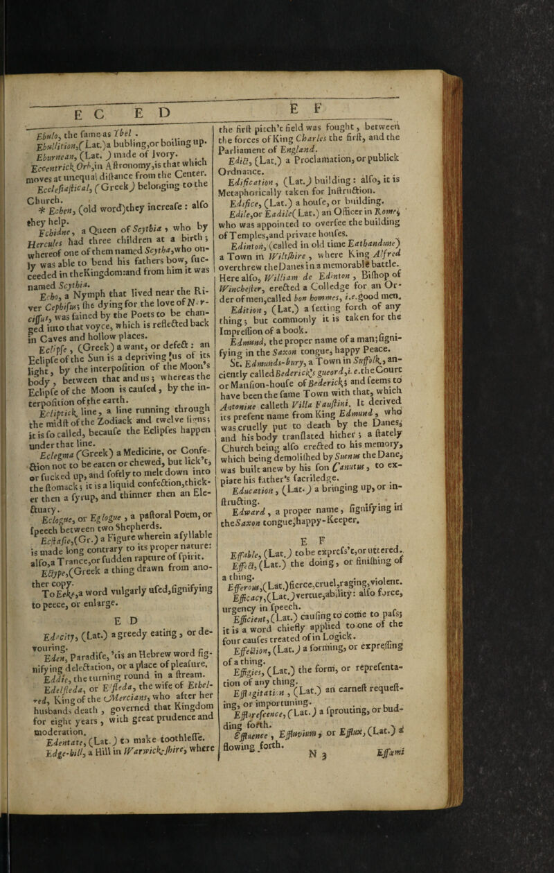 £t«/05 the fatneasT^ei . E5«//ifi^«/i-ac.)a bubling,or boiling up. Eburtiean, (Lat. ) made of Ivory. EccetttricKOrh^m Agronomy,is that whicti moves at unequal diftaiice from the Center. EccleMical, (Grctk J belonging to the (.o\d word)thcy increafe ; alfo '’’fcS, .Q ofSeyitU, who by Hercules had three children at a birth , whereof one of them named Scjtha^Viho on- ly was able to bend his fathers bow, fuc- ceeded in theKingdonuand from him it was near the Ri¬ ver Ceplifui', ftifc dying for the loveofN^^y- ciffus, was fained by the Poets to be chan¬ ged into that voyce, which is reflefted back in Caves and hollow places. EcUvfe, C^reek) a want, or dcfetl: an Edtpfe of the Sun is a depriving Jus of its light, by the interpofition of the Moon s body, between that and us 5 whereas the Eclipfe of the Moon is caufed, by the in- terpofition of the earth. ^ ErlipticK line, » bne running through the midft ofthe Zodiack and twelve (igns; it is fo called, becaufe the bclipfes happen under that line. ^ ^ r Eclegma (Greek) aMedicirtC, or Confe- ftion not to be eaten or chewed, but lick t, or fucked up, and foftly to melt down into the ftomack; it is a liquid confeaion,thiGk- er then a fyrup, and thinner then an Ele- Edogtie, or Eglogue , a paftoral Po'era, or fpeech between two Shepherds.^ ^EejUMGr.) a Figure wherein afyllable is made long contrary to its proper nature, alfo.a Trance,or fudden rapture of fpirit. (Greek a thing drawn from ano- ToEe^^>a word vulgarly ufcd,fignifying to peece, or enlarge. E D Edacity, (Lat.) a greedy eatirig , or de- Paradife, ’tis an Hebrew word fig- nifying deleftation, or a place of pleafure. Eddie, the turning round in a ftrearn. Edelfleda, or E'fieda, the wife of Etbel- red, Y.\nzo(the OMercians,v^ho aber her husbands death , governed that Kingdom for eight years, with great prudence and Edentate, to make toothlellb. Edge-bill, a Hill in IVarwicK'Jl^ire, where the Hrft picch’t field was fought, between the forces of King Charles the firft, and the Parliament of England. ^ EdiU, (Lat.) a Proclamation, or publick Ordnance. Edification, (Lat.^ building : alfo, it is Metaphorically taken for Inllrufkion. Edifice, (Lat.) a houfe,or building. Edile,ov EadileiLzt.) an Officer in Korney ' who was appointed to overfee the building of Temples,and private houfes. Edinton, (called in old time Eathandune) a Town in Wiltfhire , where YCsng Alfred overthrew theDaues in a niemorabli battle. Here alfo, William de Ed'mton , Biffiop of Winchejier, ereded a Coll edge for an Or¬ der of nien,called bon honomes, i.f.good men. Edition, (Lat.) a fetting forth of any thing 5 but commonly it is taken for the Impreffion of a book. ^ . Edrnmd, the proper name of a manjligni- fying in the Saxon tongue, happy Peace. St. Edmunds-bury, a Town in SuplK-s an¬ ciently cz\\edBederic](sgiieord,le.theGo\xrt or Manfion-houfe ofiJfderic^j andfeeinsto ^ have been the fame Town with that, whicn Antonine calleth Villa Faufimi. It derived its prefenc name from King Edmund, who was cruelly put to death by the Danes^ and his body tranflated hither 5 a ftately Chufeh being alfo erefted to his memory, which being demolilhed by Suenm the Dane, was built anew by his fou (fanutus, to ex¬ piate his father’s facriledge. Education, (Lac.^ a bringing up, or m- ftrufting. .. . . , Edward, a proper name, fignifymgm theSaicon tonguejhappy-Keeper, E E EfMe, (Lat J tobe eapreCs’t.oruIttred., Epa, (Lat.) the doing, or finiffiing of ’E#rr«.CLat.)fi£rct,cruel ragmg,V,olenr. Ei;c«J,(Lat.;vertue,abil.ty: alfo force, urgency in fpeech. l#cLt,(Lac.) caufing to come to pafti it is a word chiefly applied toone of the four caufes treated of in Logics. ^ ^ „ EfeSion, (Lat.J a forming, or expfeffin^ ‘’'^£fe«,‘(Lat.) the form, or reprefenta- ““Efi^Zfr.^CLat.) ati earneft requeft- ‘i;:ri;r:a;ll-;affrouting.Orbud. ding forth. ,, •. i Effluence , Effluvium i or Effluoi, (Lat.) flowing forth.