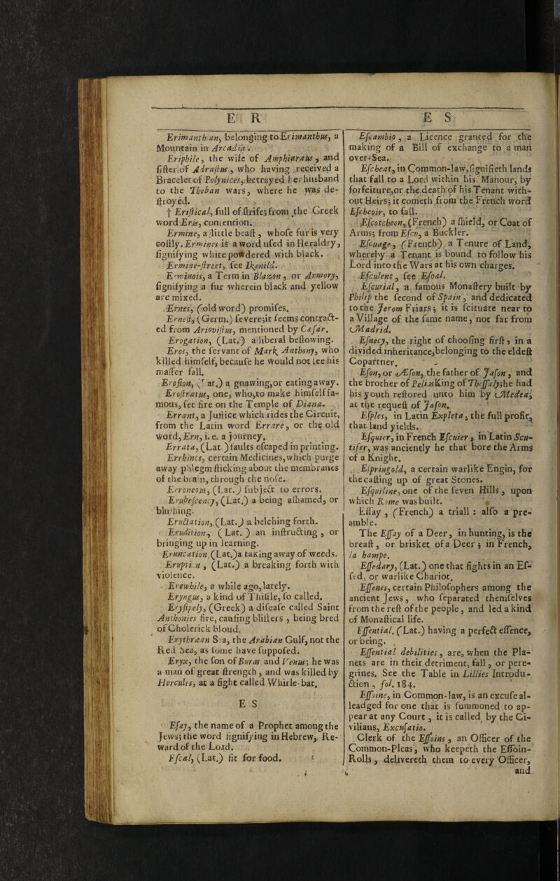 Erintanth an^ belonging toErimanthuSy a Mountain in Arcadia.. Eriphile i the wife of AdfphiaraUf) and fifter of Adrajim ^ who having received a Bracelet of P(?^«/Cf^5ibetrayed herhusband to the ‘Ihehan wars, where he was de¬ ployed. . -j- Ertjiical.) full of ftrifejfrom ^the Greek word Eriii contention. Ermine, a ilittle beaft , whofe fur is very coiily. Ermines is awordufed in Heraldry, fignifying white powdered with black. Ermine-Jireet, fee Ikjiniid. E'^minois, a Term in Blazon , or Armory, fignifying a fur wherein black and yellow are mixed. Ernes, fold word) promifes. Erneli, (Germ.) feverejit feems contraft- cd from Ariovtjim, mentioned by Cafar. Erogation, (Lat.) a liberal beftowing. Eros, the fervant of Mark^ Anthony, who killed himfelf, becaufe he Would not lee his mailer fall. Erofion, IJ at.) a gnawing,or eating away. Erojiratus, one, who,to make himfelf fa¬ mous, fee fire on the Temple oi Diana. Errant, a Juilice which rides the Circuit, from the Latin word Err are, or th^ old word,£r«, i. e. a journey. Errata, (Lat ) faults efcaped in printing. Errhincs, certain Medicines,which purge away phlegm flicking about the membranes of the bia n, through the nofe. Enoneom, (Lat.J fubject to errors, Eriibejcenrj, (Lat.) a being afiiaraed, or blu'hiug. EruCiation, (Lat.^ a belching forth. Erudition, (Lat.) an inftrufting , or bringing up in learning. Er««£:af/ow,(Lat.)a taKing away of weeds. Erupii.n , (Lat.) a breaking forth with violence. Erevthile, a while ago,lately. Eryngus, a kind of Thittle, fo called. Eryfipely, (Greek) a difeafe called Saint Anthonies fire, caufing blillers , being bred of Cholerick bloud. Erythr^an S a, the Arabian Gulf, not the Red Sea, as fome have fuppofed. Eryx, the fon of Buras and Venus', he was a man of great ftrength, and was killed by Hercules, at a fight called Whirle-bat, E S Efaj, the name of a Prophet among the Jews} the word fignifying in Hebrew, Re¬ ward of the Load. (Lat.) fit for food. ^ Efeambio, a Licence granted for ^the making of a Bill of exchange to a maii over-Sea. Efcheat, in Common-law,fignifieth land* that fall to a Lord within his Manour, by forfeiture,or the death of hisT^ant with¬ out Heirs, it conieth from the French word Efeheoir, to fall. Efcotcheon,XErencb') a fiiield, or Coat of Arms} from Efcv, a Buckler. Efeuage, (^French) a Tenure of Land, whereby a Tenant is bound to follow his Lord into the Wars at his own charges. Efculent, fee Efcal. E[curial, a famous Mona fiery built by Philip the fecond of Spain, and dedicated to the Jerom Friars} it is feituate near to a Village of the fame name, not fat from LMadrid, Efnecy, the right of choofing firft» in a divided inheritancejbelonging to theeldeft Copartner. Efon, or qVEfon, the father of Jafon, and the brother of Pf/iuf£Cing of Thejfa/yjbe had his youth reftored unto him by CMedea, at tfie requeft of Jafon, Efples, in Latin Expleta, the full profir,^ that land yields. Efquier, in French Efeuier , in Latin Scu” ti/er, was anciently he that bore the Arms of a Knight. Elpringold, a certain warlike Engin, for the calling up of great Stones. Efquiline, one of the feven Hills , upon which Kome was built. Ellay , (French) a triall ; alfo a pre¬ amble. The Effay of a Deer, in hunting, is the breaft, or brisket of a peer j in French, /a hampe, EJfedary, (Lat.) one that fights in an Ef- fed, or warlike Chariot. Effenes, certain Pliilofophers among the ancient Jews, who feparated themfelves from the reft of the people, and led a kind of Monaftical life. EJfential, (Lat.) having a perfefl elTence, or being. EJfential debilities, are, when the Pla¬ nets are in their detriment, fall, or pere¬ grines. See the Table in Lillies Intrpdu- ftion,/oLi84. EJfoine, in Common-law, is an excufeal- leadged for one that is fummoned to ap¬ pear at any Court, it is called by the Ci¬ vilians, Excujatio. Clerk of the Ejfoins , an Officer of the Common-Pleas, who keepeth the Eflbin- Rolh , delivereth them to every Officer, and