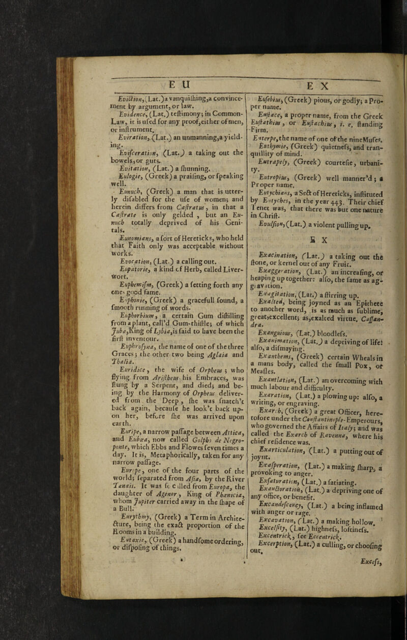 £t;i^i'/o«3(Lat.)avanquilhingja convince- iiienc by argument, or law. EvideHcey (Lat.) teftimony; in Common- Law, it isufed for any proof, either of men, orinftrument. Eviratiofij (Lit.) an unmanning,a yield¬ ing. EvifceratioHy (Lat.) a taking out the bowels,or guts. EvitatioHy (Lat.) a fliunning, Eulogicj (Greek) a praifing, orfpcaking well. - Eunuchy (Greek) a man that is utter¬ ly difabled for the ufe of women; and herein differs from Cafiratus, in that a Cajirate is only gelded , but an Eu¬ nuch totally deprived of his Geni¬ tals. Eunomiansy a fort of Hereticks, who held that Faith only was acceptable without works. Evocation, (Lat.) a calling out. Eupatorie, a kind cf Herb, called Liver- Wort. EupbetKifmy (Greek) a fctting forth any ones good fame. E’tphonicy (Greek) a gracefull found, a fmooth running of words. Euphorbium y a certain Gum diftilling from a plant, call’d Gum-thiftle; of which Juba^King of Lyi>irf,is faid to have been the hrft inventour. Euphrofynay the name of one of the three Graces; the other two being Aglaia and Thalia. Euridice ^ the wife of Orpheus ^ who flying from Ariflbeiis his Embraces, was flung by a Serpent, and died; and be- ing by the Harmony of Orpheus deliver¬ ed from, the Deep, ftie was fnatch’c back again, becaufe he look’c back up¬ on her, before flie was arrived upon earth. Euripey a narrow paffage between Attica^ and EubceUy now called Golpbo de Negro- pontey which Ebbs and Flowes feven times a day. It is. Metaphorically, taken for any narrow paffage. Europe, one of the four parts of the world; feparated from by the River ‘lanais. It was fo C tiled from E«rop<r, the daughter of Agenor, King of Ebjentcia, whom Jupiter carried away in the (hape of a Bull. Eurythniy, (Greek) a Term in Archltc- fture, being the exaft proportion of the Rooms in a building. Eutaxicy (Greek) ahaiidfomeordering, or difpoling of things. Eufebiusty (Greek) pious, or godly; a pro¬ per name. Eujiace, a proper name, from the Greek Euftathius 3 or Eufiachiuf f i. e. (landing -Firm. the name of one of the nineMufcP. Euthymiey (Greek) quietnefs, and tran¬ quillity of mind. Eutrape/yy (Greek) courtefie, urbani- ty- Eutropius, (Greek) well manncr’d j a Proper name, Eutycbiansy aSeft of Hereticks, inlHtuted by E'itychesy in the year 443. Their chief Tenet was, that there was but one nature in Chrift. Evulfion, (Lat.) a violent pulling up, S X Exacination, (Lat.j a taking out the ftonc, or kernel out of any Fruit. Exaggeration, (Lat.) an increafing, of heaping up together; alfo, the fame as ag- giaVdtion. E>cagitation, (Latf) aftirring up. Exalted, being joyned as an Epithece to another word, is as much as fublime, greatjexcelient; as,exalted virtue, Cajjan-^ dra, Exanguious, (Lat.) bloodlefs. Exanimation, (Lat.J a depriving of lifci alfo, a difmaying. Ex anthems, (Greek) certain Wheals in a mans body, called the fmall Pox. ot Meafles. » Exantlation, (Lat.) an overcoming with much labour and difficulty. Exaration, (Lat.) a plowing up: alfo, a writing, or engraving. Exarch, (Greek) a great Officer, here¬ tofore under the Coejiantinople-Emperours who governed the Affairs of Italy, and was called the Exarch of Ravenna, where his cnier rehdence was. Exarticulation, (Lat.) a putting out of joync. Exafperation, (Lat.) a making (harp, a provoking to anger. Exfaturaticn, (Lat.) a fatiating. Exaupioratioh, (Lat.) a depriving one of any office, or benefit. Excandefcency, (Lat.) a being inflamed with anger or rage. Excavation, (Lat.) a making hollow, Excelfity, (Lat.) highnefs, loftinefs. Excentrick,, fee Eccentric^, (Lat.) a culling, or choofing Excefsy