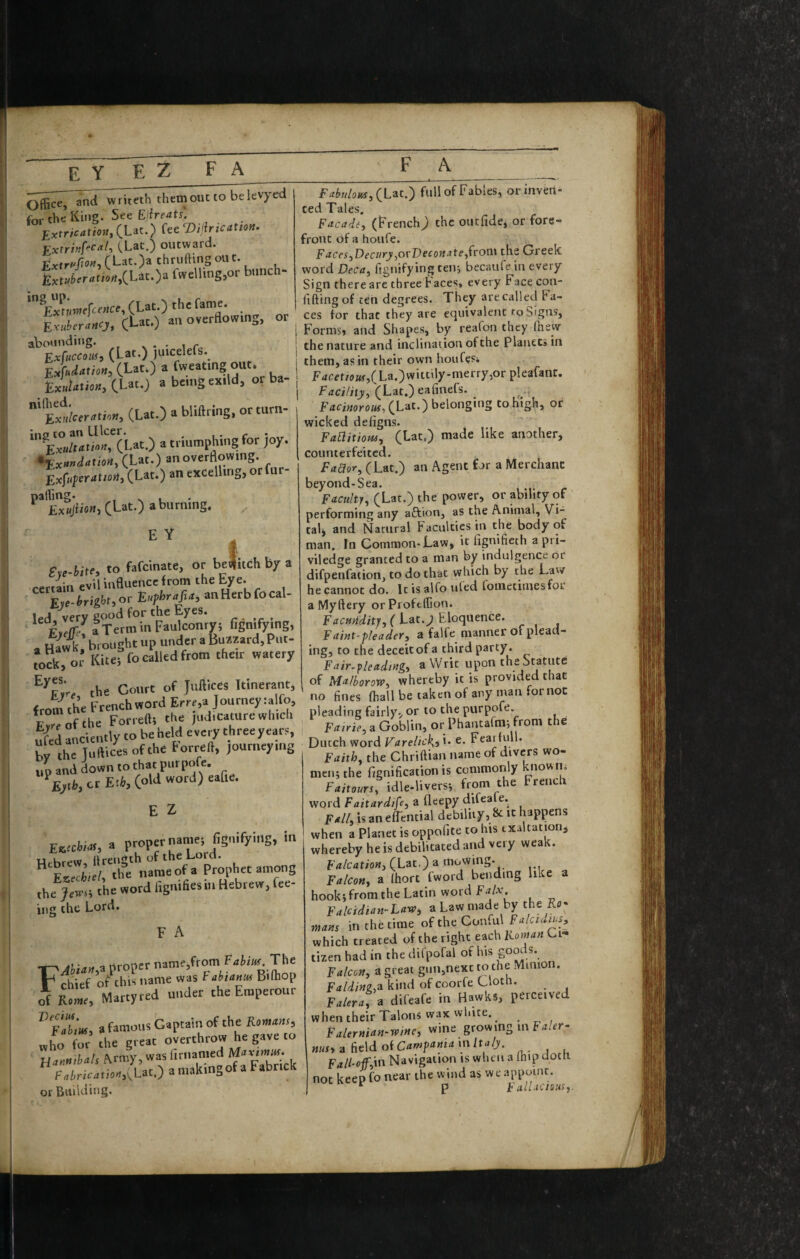E Y E Z FA them out to bekvyed for the King. See E!ire4tj' Extrication, iUt.) fee Tfifirication. Extrhf^cal, CLac.) outward. Extr^tm, { Lat. )a thruftmg oil c. £x(»Jtr«t,./l,CLat.)a fwe'l'ng,or biinch- (Lat.) the fame. LuirrLj, (Let.) an ovcrti<»vmg, or atoiinditig. ^ i r Exfuccoiff, (Lat*) )uicelefs. (Lat.) a fweating out. LMoK,iUt.) abcingexild, or ba- W«ra>i.», (Lac.) a bliflring, or turn- in0 to 2iti Lllccr* ^ i • r Exultation, (Lat.) a triumphing for )oy, *ixnnclation,(UcO an overdowing. Exfupcratioit, (Lat.) an excelling, or fur- CLat.) a burning. ” 1 En-iitf, to fafcinate, or bc^uchby a certain evil inBuence from the bye. E,e.trig!-t,or Euphrefia, anHerbfocal- led very good for the Eyes. ' aTcrminFaulconry; lignifying, a Hawk.’ brought up under a Bunzard, Put- tock,o’ Kitti fo called from their watery the Court of Juliices Itinerant, from the French word Errr,a ]ourney:alfo, E?rrofthe Forreftt the judicature which §ed anciently to be held eveo- three years, brthe Juftices of the torreft, journeying tip and down to that purpofe. Eyih, cr Eth, (old word) eafie. E Z Ewchiai, a proper names fignifying, in u Uren^th of the Lord. ^Exschieh tl^c name of a Prophet among thfjjs; the word fignifiesin Hebrew, fee- ing the Lord, F A FAhian,^ proper name,from The chief of this name was Fabtanu^ Biftiop of Rome, Martyred under the Eraperour a famous Captain of the Romans, .ho for the great overthrow he gave to lianntbals .^rmy, was p^bTick fntric4tio4,(^Lac.) amakingofaFabnck or Building. F4^«/aM,(Lat.) full of Fables, or inven¬ ted Tales. Facade, (French) the oucfide, or fore¬ front of a houfe. Faces,Deciiry,ovVeconate,from the Greek word Deca, fignifying ten; becaufe in every Sign there are three h aces, every Face con- fiftingof ten degrees. They are called fa¬ ces for that they are equivalent to Signs, Forms, and Shape.s, by reafon they (hew the nature and inclination of the Planets in them, as in their own houfesi f4eer/(?«^,(La.)witt^ly-merry,or pleafant. Fcci/irj, (Lat.) eafinefs. F4ri«oro«^, (Lat.) belonging to high, or wicked defigns. FaElitiom, (Lat.) made like another, counterfeited. Faaor, (Lat.) an Agent for a Merchant beyond-Sea. ^ Faculty, (Lat.) the power, or ability of performing any aftton, as the Animal, Vi¬ taly and Natural Faculties in the body of man. fn Common-Law, it fignifieth a pri- viledge granted to a man by indulgence or difpenfaiion, to do that which by the Lav/ hecannot do. Itisalfouled toinetimesfor a Myftery or Proftffion. FaciiUity, ( Lat. J Eloquence. Faint-pleader, a falfe manner of plead¬ ing, to the deceit of a third party. Fair-fleading, a Writ upon the Statute of Ma/borow, whereby it is provided that no fines (hall be taken of any man for not pleading fairly, or to the purpofe. Fairie, a Goblin, or Phantafnij from the Dutch word Varelic\, i. e. Fearfull. Faith, the Chriftian name of divers wo¬ men; the fignification is commonly nown. Faitours, idle-Uvers; from the French word Faitardife, a fleepy difeale. Fall, is an efTential debility, & it happens when a Planet is oppofite to his exaltation, whereby he is debilitated and very weak. Falcation, (Lat.) a mowing. Falcon, a Ihort fword bending like a hook; from the Latin word Falx Falcidian-Law, a Law made by the Kfl- mans in the time oftheCon.ul Falcidius, which treated of the right each Ci¬ tizen had in the difpofal of his goot s. Falcon, a great gun,nexc to the Minio . F4/<i/«2,a kind of coorfe Cloth. Faiera, a difeafe in Hawks, perceived when their Talons wax white. Falernian-wine, wine growinginF^/rr- nus,nfie\doiCampamamltaly. Fall-of;m Navigation is when a (hip doth not keep fo near the wind as we appoint. * p i allacious,.