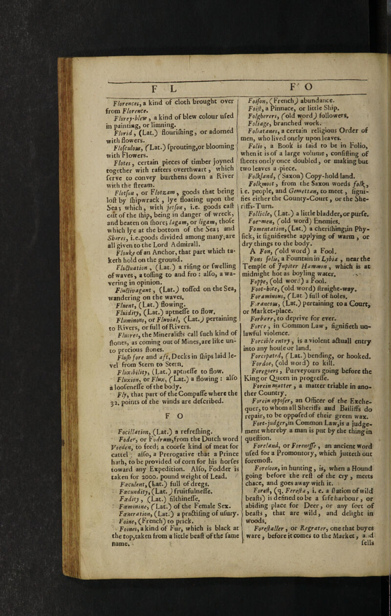 plore»ceS)i kind of cloth brought over from Florence. Floreyblew, a kind of blew colour ulcd in painting, or limning. F/nriJ. fLat.'i flourifliine. or adorned with flowers. Flofculous, (^Lat.) fprouting,or blooming with Flowers. Flotes, certain pieces of timber joyned together with rafters overthwart, which fervc to convey burthens down a River with the ftream. Flotfoa , or Flotzam, goods that being loft by ftiipwrack , lye floating upon the Sea; which, with jet [on ^ i.e. goods caft out of the Ihip, being in danger of wreck, and beaten on ftiorej lagam^ or Hgam, thofe which lye at the bottom of the Sea j and Sh.^res, i.e.goods divided among many;are all given to the Lord Admirall. Flouie of an Anchor, that part which ta- keth hold on the ground. FluUuation , (Lat.) a rifing or fwelling of waves, a tolfing to and fro : alfo, a wa¬ vering in opinion. Flumvagant:, (Lat.J tofl^ed on the Sea, wandering on the waves. FlitenU (Lat.) flowing. Fluidity, (Lat.) aptnclTe to flow, Fluwinous, or Fluvial, (Lat.^ pertaining to Rivers, or full of Rivers. Flucres, the Mincralifts call fuch kind of ftones, as coming out of Mines,are like un¬ to precious ftones. Flujh fore and a/t, Decks in Chips laid le¬ vel from Stern to Stern. Fluxibility, (Lat.) aptnelTe to flow. Fluxion, or Flux, ('Lat.) a flowing : alfo a loofeneflTe of the body. Fly, that part of theCompaflTe where the 52, points of the winds are defcribed. F O Focillation, (Lat.) a refrefliing. Foder, or Foc/r«w,from the Dutch word Veeden, to feed; a coorfe kind of meat for cattel . alfo, a Prerogative that a Prince hath, to be provided of corn for his horfes toward any Expedition. Alfo, Fodder is taken for 2000. pound weight of Lead, Foecnlent,{\:.nt,') full of dregs. Foecundity, (Lat.) fruitfulneflTe. Fxdity, (Lat.) filthinelTe. Faentinine, ('Lat.) of the Female Sex. Fxneration, (Lat.) a praftifing of ufury. Foixe, (French) to prick. Foi««,akind of Fur, which is black at the top,taken from a little beaft of the fame name. (French) abundance. Foiji, a Pinnace, or little Ship. Folgherers, (old word) followers. Foliage, branched work. Foliatanes, a certain religious Order of men, who lived onely upon leaves. Folio, a Book is faid to be in Folio, when it is of a large volume, confiding of fheets onely once doubled, or making but two leaves a piece. Folkjand, ('Saxon) Copy-hold land. Folk^oot, from the Saxon words i.e. people, and Gemettan, to meet, figni- fies either the County-Court, or the She- rifFs-Turn. Follicle, (Lat.) a little bladder,or purfe. Foe'men, ('old word) Enemies. Fomentation, (^Lqc,^ a cheri(hing;in Phy- fick, it fignifies^the applying of warm , or dry things to the body. A Fon, Cold word) a Fool. Fons folif,aFountamm Lybia , near the Temple of Jupiter Hammon, which is at midnight hot as boy ling water. -' Foppe, (old word) a Fool. Foot-bote, (old word) ftraight-way. ForaminoHs, (Lat ) full of holes. Foraneout, (Lat.) pertaining to a Court, or Market-place. Forbarr, to deprive for ever. Force , in Common Law , fignifieth un¬ lawful violence. Forcible entry, is a violent a£luall entry into any houleor land. Forcipated, ('Lat.) bending, or hooked. For doe, (old word) to kill. Foregoers, Purveyours going before the King or Qireen in progrefle. Forein matter , a matter triable in ano¬ ther Country, Forein ofpofer, an Officer of the Exche¬ quer, to whom all Sheriffs and Bailiffs do repair, to be oppofedof their green wax. Fore-judger,in Common Law,is a judge¬ ment whereby a man is put by the thing in queftion. Foreland, or Forenejfe , an ancient word ufed for a Promontory, which juttecb out foremoft. Fore/orw, in hunting, is, when a Hound going before the reft of the cry , meets cbacc, and goes away with it. Foreff, (q. Ferefla, i. e. a Hatton of wild beafts) is defined to be a fafe harbour, or abiding place for Deer, or any fort of beafts, that are wild, and delight in Woods. Foreftaller, or Regrater, one that buyes ware, before it comes to the Market, a.;d fells