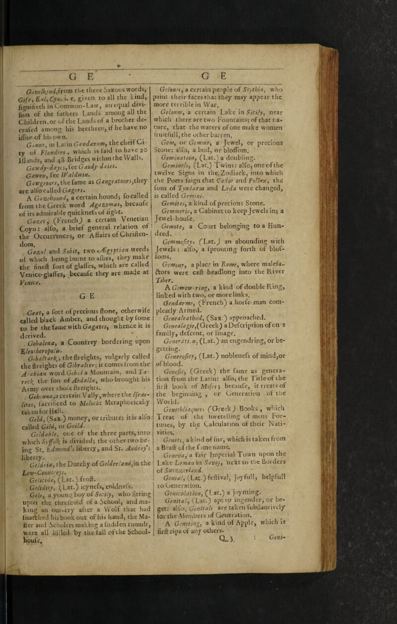 __^_ G E * g’ E G^ivelkjud^ftom the three Saxons words, j Gifey E^l,Cyn. i. e, given to all the kind, fionihcch in Common-Law, an equal divi- (ion of the fathers Lands among all the Children, or of the Lands of a brother de- ceafed among his brethren, if be have no iiTue of hisown. , -rr-- G.(/orr, in Latin Gaadavumy the cheit Ci¬ ty of Flafidtrs, which is (aid to have 20 Iflands, and 48 Bridges within the Walls. Guyfdydayts^^tc. Gaudy dales, Gaxven^ fee IValdmn. GafPgeours, tht Came as Gung^^tours^they are alfo called A Gsazebound-y a certain hound j fo called from the Greek word Agazomat^ becaafe | of its admirable quicknefs of light. | Gazet, (FrenchJ a certain Venetian s Ccyn: alfo, a brief general relation of 1 the Occurrences, or Affairs ofGhriften- dom. , Gazul and Suhit, two weeds of which being burnt to afnes, they matte the fineft fort of glaffes, which are called Venice-glafles> becaufe they are made at Venice. G E Geat, a fort ofprecious ftone, otherwife called black Amber, and thought by fome to be the fame with Gtfgtftfr, whence it is derived. Gebalenaj a Countrey bordering upon Eleuxheropoluf. G^baltark,-, theftreiglus, vulgarly called the ilreighcs of Gibraher ; it comes from the Arabian vioxdGebula Mountain, and T<r- reck the fon of AbdalU^ who brought his Army over thoie freights. Gehenna,a certain Valjy, where the /[rat- lites, facrificed to Moloch: Metaphorically taken for Hell. Geld, (Sax.) money, ortributej it is ailo called Gild, or Guild. Geldahle, one of the three parts, into which Sijfoll^ is divided j the other two b^- ing Sc. Edmund^s liberty, and Sr. Audrey s liberty. Geldria, the Dutchy of Gelderland,\n the Low-Conn treys. Gelicide, (Lat.) froft. G^/tVifj, (Lat.) icynefs, coldnefs.^ Gelo, a young boy of Sicily, who fitting upon the chreihoid ofa^jchool, and ma¬ king an ouc-ciy after a Wolf that had fnartrhed his book out of his hand, the Ma¬ iler and Scholers making afudden tumult, were all killed by the fall of the School- houfe. Gelones, a certain people of Scythia, who paint their faces chat they may appear the more terrible in War. Geloum, a certain Lake in near which there are two Fountains; of that na¬ ture, that the waters of one make women fruitfull, the ocher barren. Gem, or Gemnie, a Jewel, or precious Stone: alfo, a bud, or blolfom. Gemination, (Lac.) a doubling. Gewinels, (Lat.) Twins: alfcjoneofthe twelve Signs in the.Zodiack, into which die Poets faign that <la\ior and Tollux, the fons of Lyndarus and Leda were changed, is called Gemini. Gemites, a kind of precious Stone. Gemmerie, a Cabinet to keep Jewels in; a Jewel-houfe. Gemote, a Court belonging to a Hun¬ dred. Genmofity’, ('Lat.J an abounding ivith Jewels: alfo, a fprouting forth of blof- foms. ^ Gemonj, a place in Rome, where malefa- ftors were caft headlong into the River Liber. A. Gemow ring, a kind of double Ring, linked with two, or more links. Gendarme, (French) a horfe-juan com- pleatly Armed. Genealeathiid, (Sax ) approached. GeMe<t/<7g?>,(Greek) aDefeription ofon''9 family, defcenc, or linage. Generation, (Lat.) an engendring, or be- getcing. Generofity, (Lat.) noblenefs of mind,or of blood. Genefis, (Greek) the fame as genera¬ tion from the Latin: alfo, the Title of the lirft book oi Mofes', becaufe, it treats of the beginaiag , or Generation of the World. Genethliaques^ ('GreekJ Books , wljch Treat of the (oretclling of mens For¬ tunes, by the Calculation of their Nati¬ vities. Genets, a kind of fur, which is taken from a Beaft of the fane name. Geneva, a fair Imperial Town upon the Lake Leman in Savoy, next to the Borders oi Swizzerland. (Lat.) feftival, joyful!, helpfull to Generation. Genictilation, (Lat.) a joynting. Genital, (Lat.) apt to ingendcr, or be¬ get: alfo, Genitals are taken fubllantively for the Members of Generation. A Geniting, a kind of Apple, which is firff ripe of any others. 0.3. Geni-