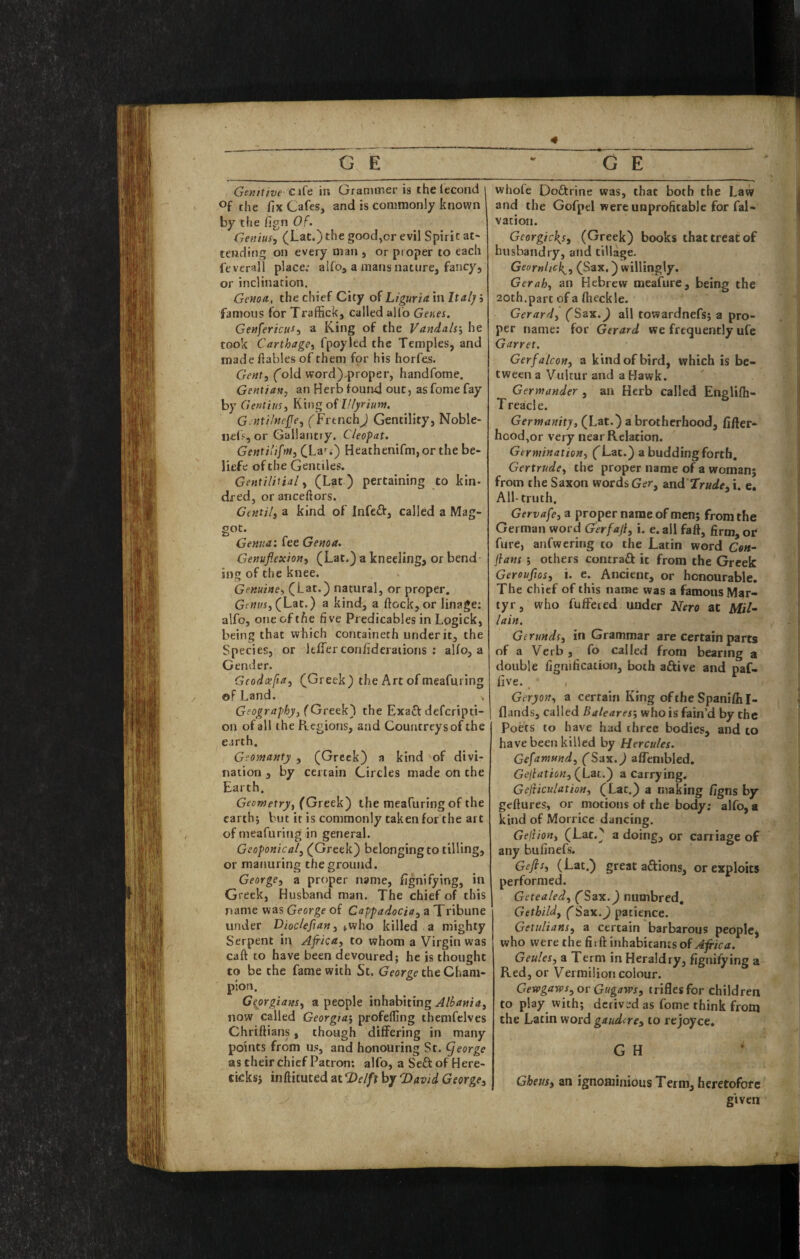 Genitive c\{t in Grannr.er is the lecond i the fix Cafes, and is commonly known by the fign or. Genius, (Lat.) the good,or evil Spirit at¬ tending on every man , or proper to each fcverall place: alfo, a mans nature, fancy, or inclination. Genoa, the chief City of Liguria m Ital]/i famous for Traffick, called alio Genes. GenfericiiS, a King of the Vandals', he took Carthage, fpoyled the Temples, and made fiables of them for his horfes. Gent, (old word),proper, handfome. Gentian, an Herb found out, asfome fay by Gentius, King of lllyrium. G.ntilnejje, (FrenchJ Gentility, Noble- nefs, or Gallantry. Cleopat. Gentilifm, CLa*^.) Heathenifm,or the be- liefe of the Gentiles. Gentilitial, (Lat ) pertaining to kin¬ dred, orancefiors. Ctntil, a kind of Infe^i:, called a Mag- got. Genua', fee Genoa. Genuflexion, (Lat.) a kneeling, or bend ing of the knee. Genuine, (Lat.) natural, or proper. Gfww, (Lat.) a kind, a flock, or linage; alfo, one of the five Predicables in Logick, being that which containeth under it, the Species, or Itfiferconfideraiions : alfo, a Gender. Geodcefta, (Greek) the Art of meafuring of Land. > G(ography,(Qrttk') the Exact defcripti- on of all the Regions, and Countrcysof the earth. Geomanty , (Greek) a kind of divi¬ nation , by certain Circles made on the Earth. Geometry, (Greek) the meafuring of the earth; but it is commonly taken for the art of meafuring in general. Geoponical, (Greek) belonging to tilling, or manuring the ground. George, a proper name, fignifying, in Greek, Husband man. The chief of this name was George of Cappadocia, a Tribune under Diocleflan,,who killed a mighty Serpent in Africa, to whom a Virgin was caft to have been devoured; he is thought to be the fame with Sc. George the Cham¬ pion. Georgians, a people inhabiting now called Georgia^ profelling themfclves Chriftians, though dififering in many points from us, and honouring St. (jeorge as their chief Patron; alfo, a Seftof Here- ticksj inftituted at CDelfx by Tdavid George, whofe Doftrine was, that both the Law and the Gofpel were unprofitable for fal- vacion. GeorgicJ{s, (Greek) books that treat of husbandry, and tillage. Geornhefl, (Sax.) willingly. Gerah, an Hebrew meafure, being the 20th.part of a flieckle. Gerard, (Sax.^ all towardnefs; a pro¬ per name; for Gerard we frequently ufe Garret. Gerfalcon, a kind of bird, which is be¬ tween a Vulrur and a Hawk. Germander , an Herb called Englifh- Treacle. Germanity, (Lat.) a brotherhood, fifler- hcod,or very near Relation. Germination, ('Lat.) a budding forth, Gertrude, the proper name of a woman; from the Saxon words Ger, and 7rude, i. e. All-truth. Gervafe, a proper name of men; from the German word Gerfaji, \. e. all faft, firm, or fure, anfwering to the Latin word Ge«- flans ', others contrail it from the Greek Gerouflos, i. e. Ancient, or honourable. The chief of this name was a famous Mar¬ tyr , who fuffeied under Nero at Mil~ lain. Gerunds, in Grammar are certain parts of a Verb , fo called from bearing a double fignification, both aftive and paf- five. Geryon, a certain King ofthe Spanifiil- flands, called Baleares', who is fain’d by the poets to have had three bodies, and to have been killed by Hercules. Gefamund, (Sa\.) afTenibled. Geflation, a carrying. Gejaculation, (Lat.) a making figns by geflures, or motions of the body: alfo, a kind of Morricc dancing. Geliion, (Lat.) a doing, or carriage of any bufinefs. Gefls, (Lat.) great aftions, or exploits performed. Getealed, fSax.) niimbred, Gethild, (Sax.) patience. Getulians, a certain barbarous people, who were the htOi inhabitants of Aflica. Geules, a Term in Heraldry, fignifying a Red, or Vermilion colour. Gewgaws^ or Gugaws, trifles for children to play with; derived as fome think from the Latin word gaudire, to rejoyce, G H Gheus, an ignominious Term, heretofotc given