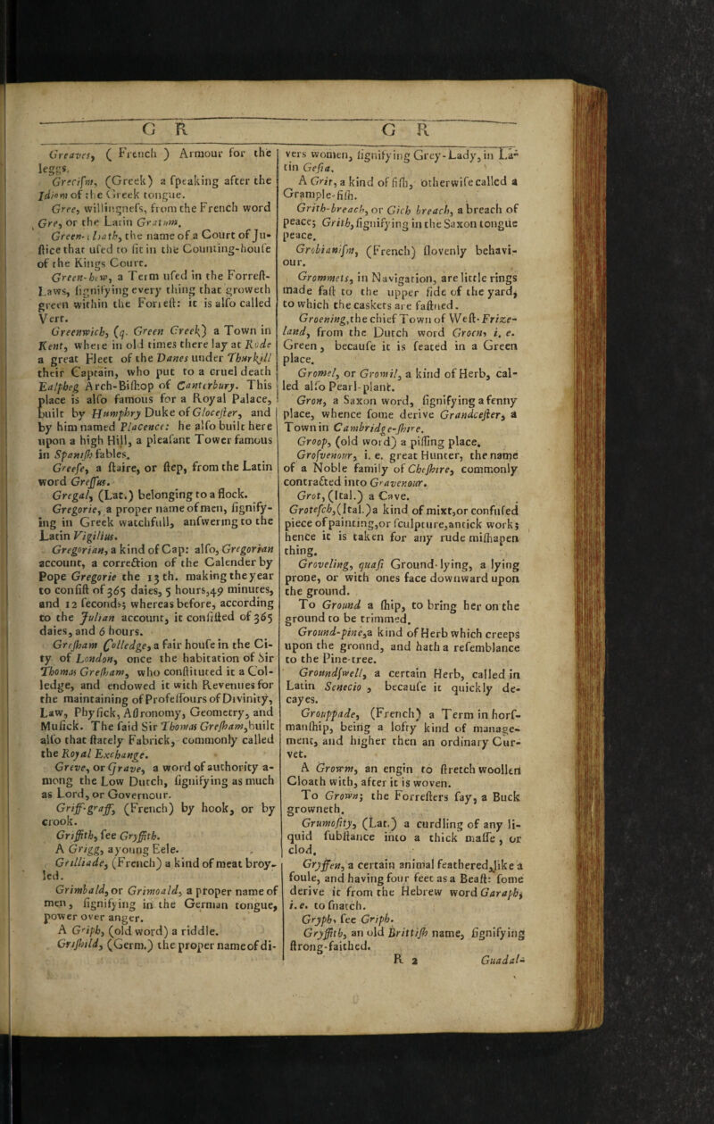 Greavesy ( Fi tiich ) Armour for the Grcctfm, (Greek) a fpeakiiig after the jd/omoi tlie Ch eek tongue. Gree, willii'.gnefs, from the French word ^ Gre, or the Larin Gra.XTm. Green-1 hathy the name of a Court of Ju- ftice that ufed to fit in the Counting-houfe of the Kings Court. Green-htWy a Term ufed In the Forreft- Laws, lignifying every thing that groweth green within the Foneft; it is alfo called Vert. Greenwkhy (^. Green CreekJ) a Town in Kent, where in old times there lay at Rode a great Fleet of the Darker under their Captain, who put to a cruel death Ea/pheg Arch-Bi(hop of Canterbury. This lace is alfo famous for a Royal Palace, uilt by Humphry E)wVt oiGlocefieTy and by him named Placencc he alfo built here upon a high Hill, a pleafant Tower famous in Spantjh fables. Greefey a ftaire, or ftep, from the Latin word Grejfui. Gregal, (Lat.) belonging to a flock. Gregoriey z proper name of men, lignify- ing in Greek watchfull, anfwering to the Latin Vigilius, Gregorian) a kind of Cap: alfo, Gregorian account, a correftion of the Calender by Pope Gregorie the 15th. raakingtheyear to confift of 365 daies, 5 hours,49 minutes, and 12 feconds; whereas before, according to the Julian account, it confifled of 365 daies, and 6 hours. Grejham a fair houfe in the Ci¬ ty of London, once the habitation of 5ir ‘thomof Grefljam, who conftituted it a Col- ledge, and endowed it with Pcevennes for the maintaining of Profeflburs of Divinity, Law, Phyfick, Aflronomy, Geometry, and Mufick. The faid Sir Thomas GrefhaWyhuWt alfo that ftately Fabrick, commonly called the Royal Exchange. Greve, or Cjrave, a word of authority a- niong the Low Dutch, hgnifying as much as Lord, or Governour. Griff-graff'y (French) by hook, or by crook. Griffith) fee Gryffith. A Grigg) a young Eele. Gnlliade) (French) a kind of meat broy- led. Grinthald) or Grmoald) a ptoper name of men, fignifying in the German tongue, power over anger. A G'^iph) (old word) a riddle. Crijhild) (Germ.) the proper nameofdi- vers women, ligr.ifying Grey-Lady, in La tin Gefia. A Grit, a kind of finil, otherwife called a Grample-fi/h. Grith-breach)Or Gich breach, a breach of peace; Saxon tongue peace. Grobian/ff}}) (French) flovenly behavi¬ our. GromntetS) in Navigation, are little rings made faft to the upper fide of the yardj to which the caskets are faftaed. Groe«/»g,the chief Town of VVefi:»Frize- land) from the Dutch word Groeni i, e. Green, becaufe it is feated in a Green place. Gromel) or Gromil^ a kind of Herb, cal¬ led alio Pearl-plant. GroH) a Saxon word, iignifying afenny place, whence fome derive Grandcefier^ a Town in Cambridge-jhtre. Groop) (old word) a pilling place, Grofvenour) i. e. great Hunter, the name of a Noble family of Chejhirc) commonly contracted into Gravenour. Grot) (Ital.) a Cave. Grotf/b^,(Ital.)a kind of mixr,or confufed piece of painting,or rculpture,antick work} ^ hence it is taken for any rude milhapen thing. Groveling) quaji Ground-lying, a lying prone, or with ones face downward upon the ground. To Ground a (hip, to bring her on the ground to be trimmed. Ground-pineyZ kind of Herb which creeps upon the gronnd, and hath a refemblance to the Pine-tree. GroHnd\weU) a certain Herb, called in Latin Senecio , becaufe it quickly de- cayes. Grouppade, (French) a Terminhorf- manlhip, being a lofty kind of manage¬ ment, and higher then an ordinary Cur¬ vet. A Grovrnt) an engin to ftretch woollert Cloath with, after it is woven. To Grown') the Forrefters fay, a Buck growneth. Grumofity, (Lat.) a curdling of any li¬ quid fubliance into a thick nialfe , or clod. Gryffen, a certain animal feathered,J’ike a foule, and having four feet as a Beaft: fome derive it from the Hebrew viordGaraphs i.e. tofnatch. Gryphy fee Griph. Gryffith) an old Brittijh name, fignifying ftrong-faithed.