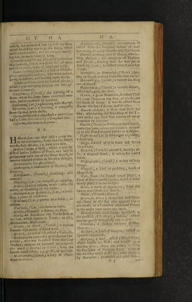 naked, &e animated him to kill the Kin?;, which be did by the help .fa Ring, which madehiminvihbie, and afterwards marry- in2 her, he made himfelf King. (f;-,.,Mii.rt/a/0.-eek>he chief gcvp-nour of aGyr,!H<tfcy whiuh h a place for all tna.i- nrr of excrcife, both i (Gree’O a bed of phers anv.ng the who w ent naked, fivmg in defarts, and feeding upon Herbs G%def,B lUver,Cnotfar fromE'^r^teO which Cjrw betieging BdjloHj cut into 4a. feveral Channels. ^ t Bone, when the fame bone receivech ano¬ ther, and is received by another. Gn^tio«,CLat.>?laiar'ngwith Mortar. G>Vati««, (Lat.) a fetching a compare, from GyrtHi^ great circle. G,r<,«,in Heraldry,dgnifi^h a quarter,or half a Cube deferibed by a Diagonal line. Ojarmey the fame as Cifarme. H A HAberdapery one that (ells a ny feveral wares, Rom the the Dutch words, kaht ihr das, i e. have you that. Habeas Corpm, a Writ , which « ‘mu I v difted before luftices of Peace, and laid in tffotniay haie out of the Kings Bench, to Liove himfelf thither at his own charges. Haberdepois,(eeAverdupoije Habergeon, a diminutive ot Hauhert, fee , (Frencl.; cloathing : alfo armour. ^ ^ Hability, (Lat.) an aptnelTejOr capacity. Habit, (Latin) cuftoni, or ide : alfo, the attire, or cloathing of the body. Habitation, or H«^ittf'7fi(Lac J adwel ling, a place of refidence. ; Habitual, (l&tj cuftora. , ^ - Habitude, fLat.) the fame as habit. HabUs, ('French) a Haven, or Port. Hark, an Attribute the Turks beftow on God, which figniheth Truth : as alfo. Hackee, or Hack, (FrenchJ a certain French dilh made of diced meat. Hadock,, a kind of fifli,called a Cod-fifh. mdnan,tbe name of a great B.oman Eni- nerour , who was fo called from the City Hadria., whence he dediu^ed his original,; the word is derived by Gefner , froqi the Greek word i.e, grofle, or wealthy. Hadriample,of Mace- d'jHia in Greece. Hje^a'topodes, (Greek) certahibirds called from the ('anguine colour of their feet,which Phny fiycshocks red,like blood, Heaton, a young man of who,lo¬ ving Antigone, the daughter of Oedipus', and Jocajba, hearing that flie was piit to death by Creon , he killed iiimfelf over her Tomb. H£^ot!ois, or Hxmoplofis, ('Greek) fpic^ ting of blood, ce)miiig from the vital parts. ■ Hdi'norrhagie, (Greek) a violent burfting out of blood. B£morrhoides,(Gveek)z. certain difeafe, called in Engliih the Pi/fi. ' * H£mus, a great Mountain,dividing 7!}(p [aly from Thrace', at the foot of whicbj arfi the fields of Tempe : it was fo called from H£mus the fon of Boreas, and Oritky t, H£rede ahhao, a Writ that lieth for him, who having the Wardfliip of his Te¬ nant under age, hath him conveyed away from him by another. . /7.ere]fi<f,(Greek)a divifion in che Ghiirch, caufed by Ibme erroneous opinion, contra¬ ry to the Fundamental points of Religion. H£fitatiQn,(Lttt,')3L. fticking-at anything, a doubting. Haga, a word ufed in fome old Writs for a houfe. ' ' 1 ' Hagard, {Ftencly) untamM, nhrulyi^al- fo, a Hagard , is taken for a wild Hawk. Hagiographer,(fiteek') a writer of holy things. T Haggafe , a kind of pudding, made of Hogs.flefh. , ,, from the,French word Hdye', a kind of Net to catch Conies, which is com¬ monly pitch’d under hedges. Haile, a word of Glutaticn , from the SaxonwordHeal,i.e. health. Ha'me'i ('French) Hiitred, ire,:is, when a Mafeuline and-Dmr- lial Planet in the day time appears above the earth, or a FeminTnV nodturnal Planet ill the night time under the earth. . ^ Haimhitldatio CatalUrum, figilifiefn, iii the praS(ick of Scotland, <ji fcekiiig i tionfor goods wrongfully taken awayi Haketon, a Jacket without JlcWes. . Chaucer. _ Halbert, a kind of weapon, called in Sl}itn\{h Halaharda. ’ Halcyon , a bird , called a Kings-fiiFer, which builds its Neft, and bredd?^ upon the Sea (hors, about the winter Soffiice, forthefpace of foilrteeii dayes; wheptiri the weather ufeth to fee very caihii.yyfieiirc, by Metaphor 3 peaceable and quretTifttcs, ^ ^ ' ars