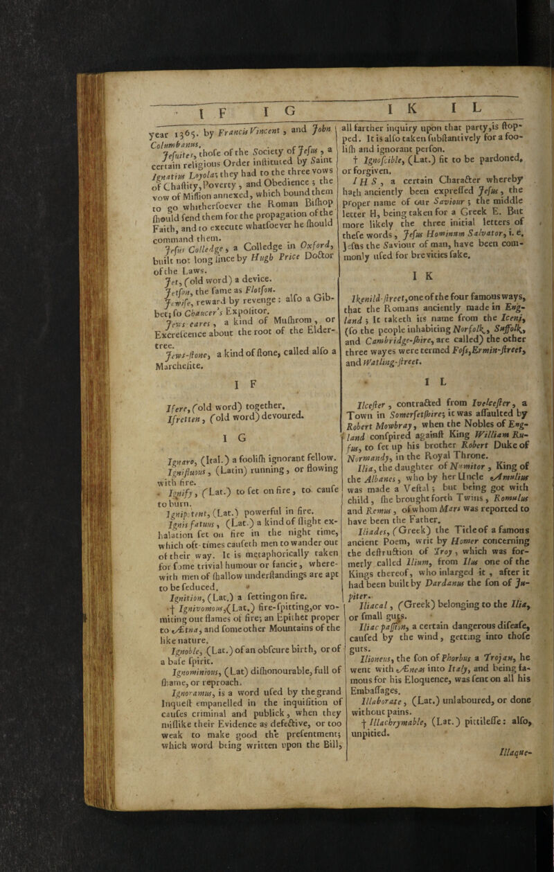 I F I G year I365‘ t)y France Vincent, and John Columbantis. . art r ^ lefuite^. thofe of the Society of Jefiis , a certain religious Order infticuted by 5aint / r« O-y hadeo Che three vows of Chaftity,Poverty , and Obedience , t e vow of MitPion annexed, which bound th^eoi to CO whitherfoever the Roman Bdhop ftiould fend them for the propagation of the Faith, and to execute whatfoever he mould command them. „ , • r) c j Jefus Colledge i a Colledge m Oxford, built not longfinceby Hugh Price Doftor of the Laws. Jet, fold word) a device. Jttfon, the fame as F/otfon. Jtwife, reward by revenge : alfo a Gibr bet: fo Chaucers Expolitor. jews eares, a kind of Mufliroin , or Excrefcence about the root of the Elder- Jews-iUne, a kind of ftone, called alfo a Marchelite. all farther inquiry upon that party,is (top¬ ped. It is alfo taken fubftantivcly forafoo- lilh and ignorant perfon. t Igmfcible, (Eat.) fit to be pardoned, or forgiven, IH S , a certain Charafter whereby hath anciently been exprefled Jefus, the proper name of our Saviour ; the middle letter H, being taken for a Greek E. But more likely the three initial letters of thefe words, Jefus Homfinstm Salvator, i. e, Jefas the Saviour of man, have been com¬ monly ufed for brevities fake. I K l}{enild-Hr eet,one of the four famous ways, that the R.oinans anciently made in Eng- land i It taketh its name from the (fo the people inhabiting Suffolk,, and Camhridge-fhire, are called) the other three wayes were termed Fofs,Ermin~fireet, and iFatling-JireeU I F Ifere, fold, word) together, Ifretten, ('old word) devoured. I G Ignaro, (Ital.) a foolifh ignorant fellow. IgHifiuous, (Latin) running, or flowing with fire. . I^ify, fLat.) tofet on fire, to caule to burn. Ignip^tent, {Lit.) powerful in hre. Ignis fatuus, (Lat.) a kind of flight ex¬ halation fee on fire in the night time, which oft- times caufeth men to wander out of their way. Ic is metaphorically taken for fome trivial humour or fancic, where¬ with men of (hallow underftandings are apt to be reduced. Ignition, (Xiitf) a fettingon fire. •■{■ Ignivoynouf,fh^t.,') fire-fpitcing,or vo¬ miting out flames of fire; an Epithet proper to fy^tna, and fome other Mountains of the like nature. Ignoble, (Lat.) ofan obfeure birth, or of a bafe fpiric. Ignomnious, (Lat) di(honourable,full of fliame, or reproach. Ignoramus, is a word ufed by the grand Inquelt empanelled in the inquifition of caufes criminal and publick, when they miflike their Evidence as defeftive, or too weak to make good the prefentment; which word bting written upon the Bill, I L Ilcefier , contrafted from Ivelcefter, a Town in Somerfetfhire-, it was aflTaultcd by Robert Mowbray, when the Nobles of Eng- t land confpired againft King Wiltiam Ru¬ fus, to fet up his brother Robert Duke of Normandy, in the Royal Throne. the daughter of Nnmitor, King of the Albanes, who by her Uncle tAmnlius was made a Veftal ; but being got with child, (he brought forth Twins , Romulus and Remus, of whom Mart was reported to have been the Father. lliades, (GtetW) the Title of a famous ancient Poem, writ by Homer concerning the definition of sroy, which was for¬ merly,called Ilium, from Hus one of the Kings thereof, who inlarged it, after ic had been built by Dardanus the fon of Ju¬ piter. Jliacal, ('Greek) belonging to the Ilia, or fmall g^s. Iliacpaffion, a certain dangerous difeafe, caufed by the wind, getting into thofe guts. llioneiis, the fon of Phorbus a trojan, he went with ^/Eneas into Italy, and being fa¬ mous for his Eloquence, wasfencon all his EmbalLages. Illaborase, (Lat.) unlaboured, or done without pains. ■\ Illachrymahle, (Lat.) pittileffe: alfo, unpicied. Illaque-