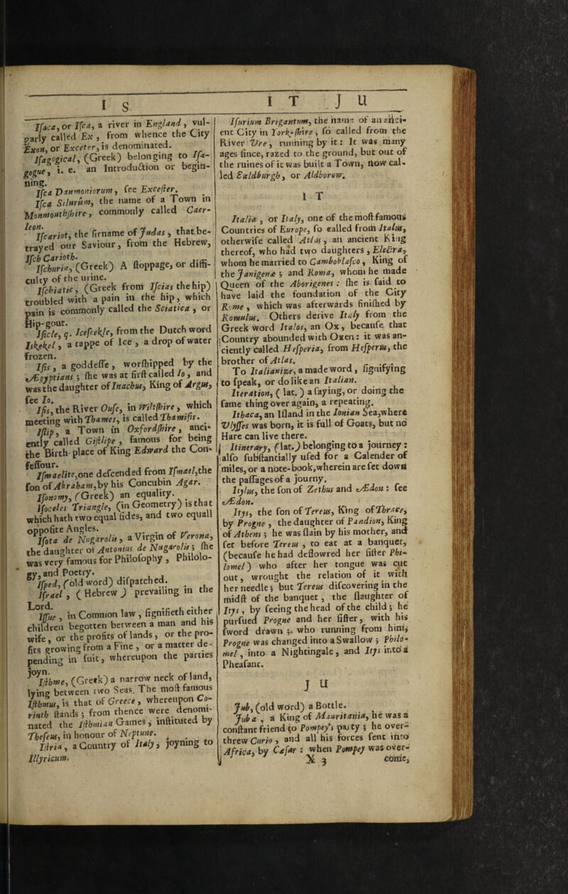 mca,or Ifca, a river in England, \n\- oarly called Ex , from whence the City ixoH, or Excetfr, is denominated. Hag<>gicaly (Greek) belonging to fa gogue, i. e. an Introduaion or begm- jfca Danynoniorum j fee Excefler, Ifca SilmUnti the name of a Town in Uonmottthjhire y commonly called Caer- ^^^Ifcariot, the firname oi Judas , that be¬ trayed our Saviour, from the Hebrew, ^^1ff/«rT^?’(Greek) A ftoppage, or diffi¬ culty of the urine. u l* ^ Ifchiaticy (Greek from the hip) troubled with a pain in the hip, which gain is commonly called the Sciatica , or Icefeekjcy from the Dutch word IsKekZ » of “ ‘‘P I/if, 3 goddefle , worfhipped by the ^/Egyptians *, ffie was at firft called h , and was the daughter of Inachus, King of Jrgus, Ccc To ^ jSsy the River Oufe, in Wihfhire, which meeting mthThameSy is czWedtbamifu. /(lip a Town in Oxfordshire y anci¬ ently called Gijilife , famous for ^ing the Birth place of King Edvrard the Con- iCmaeliteyOne defeended from Ifmaelyt\\t {on of Ahrahaniyhy fas Concubin Agar. IfoMawj, (Greek) an equality. Ifoceles triangley (in Geometry) is that which hath two equal fides, and two equall oppofite Angles. . c rr . %ta de Nugarolis, a Virgin of rerona, the daughter of de Nugarolts ', Ihc was very famous for Philofophy , Philolo¬ gy, and Poetry. Ifpedyfold word) difpatched. ^ Ifrael , ( Hebrew ) prevailing in the ^ Iffue , in Common law, fignifieth chhcc children begotten between a roan and his wife or the profits of lands j or the pro¬ fits growing from a Fine , or a matter de¬ pending in fuit, whereupon the parties • fGretk) a narrow neck of land, lyW between tw'o Seas. The roofi famous &m«f,is that of Greece, whereupon Co- rinth ftands j from thence were denomi* uated the Ijihntian Games i inaituted by i'hefeusy in honour of Nepu^e. ^ ^ liiriay a Country of Italy, joyning to IT J U _ Ifurium BrigantutHy the iiam*; of an ziici- enc City in Xorkrihxre, fo called from the River Vrey running by it; It was many ages fince, razed to the ground, but out of the ruines of ic was built a Town, How cal¬ led Saldburgby or Aldborow, 1 T Italia , or Ita/y, one of thetrioftfamousi Countries of Europe, fo ealled frorti Italus, otherwife called Athts, an ancient King thereof, who had two daughters , EhV.ra, whom he married to Camboblafco, King of the Janigena j and B-owa, whom he made Queen of the Aborigenes : (he is faid to have laid the foundation of the City Rome , which was afterwards finiflied by Romulus, Others derive Italy from the Greek word Itaht, an Ox, becaufe that '.Country abounded with Oxen: it was an¬ ciently called Hefperia, from Hefperut, the brother of Atlas. r • To Italianize, a made word, fjgnifying to fpeak, or do like an Italian, Iteration, ( lat.) a faying, or doing the fame thing over again, a repeating. Ithaca,zn Ifland in the Ionian Sea,where Vlyjfes was born, it is full of Goats, but no Hare can live there. Itinerofry, f lat.^ belonging tO a journey; alfo fubftantially ufed for a Calender of ;miles,or a note-book,wherein are fet down the palTagesof a journy. I Itylus, the fonof Zethus and iA^don: fee Itys, the fon of T^ereus, King of Hhrace, by Progne , the daughter of Pandion, King of Athens; he was flain by his mother, and fet before Tereus , to eat at a banquet, (becaufe he had deflowred her filler Phi¬ lomel) who after her tongue was cut out, wrought the relation of it with her needle; but Tfrm difeovering in the midft of the banquet, the (laughter of Itys, by feeing the head of the child; he purfued Progne and her filler, with his fword drawn ;. who running from hinij Progne was changed into a Swallow ; Philo- mel, into a Nightingale, and If;i ir.to'a Pheafant. J (old word) a Bottle. Juha , a King of Hiuritania, lie was a conllant friend to Pompty's paj cy ; he over¬ threw Curio, and all his forces Cent into ^Africa, by Cafar : when Pompey wasover-