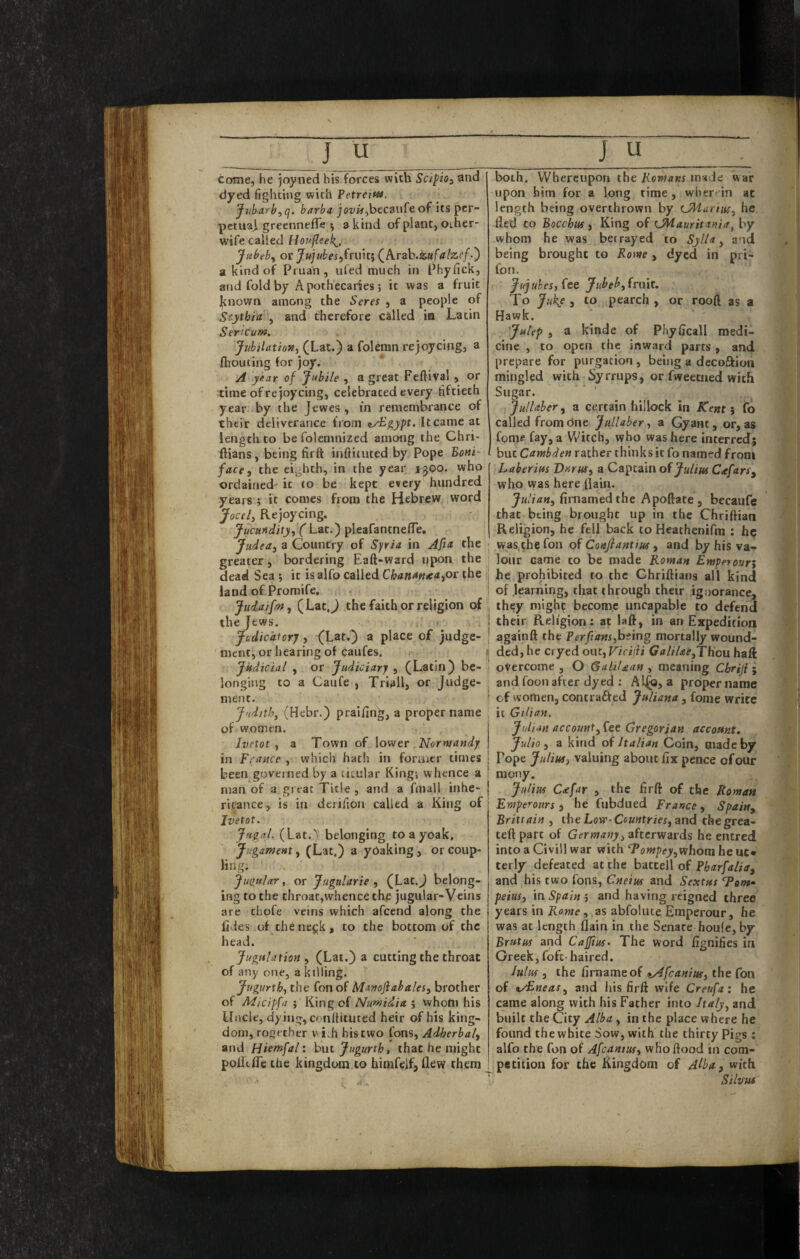 Come, he joyned his forces with SctpiOi and dyed fighting with Petreittt. Jubarh, q. barba jox/i^,becanfe of its per¬ petual greennefle 5 a kind of plant, other- wife called Hop0eel{_, Jubeb^ or J«j«tei,frniti (Arab.za/<r/zr/.) a kind of Pruan , ufed much in Phyfick, and fold by Apothecaries; it was a fruit known among the Seres , a people of Scythia , and therefore called ia Latin Sencum. JubitatioMi (Lat.) a folemn rejoycing, a fliouting tor joy. year of Jubile , a great Feftival , or time of rejoycing, celebrated every fiftieth year by the Jewes, m remembrance of their deliverance from ^yE^ypt. It came at length to be folemnized among the Chri- ftians, being firft inftituted by Pope Boni¬ face, the eighth, in the year 1500. who ordained' it to be kept every hundred years ; it comes from the Hebrew word Jocel, Rejoycing. Jucuiidity, ('Lat.) pleafantnefTe, Judea, a Country of Syria in Afia the greater, bordering Eaft-ward upon the dead Sea ; it is alfo called Chanatnea,ot the land of Promife. Jiidaifm, (LatJ the faith or religion of the Jews. Jcidicafcrj, (Lat.) a place of judge¬ ment, or hearing of caufes. Judicial , or Judiciary , (Latin) be¬ longing to a Caufe , Triall, or Judge¬ ment. Judith, (Hebr.) praifing, a proper name of women. Ivetot , a Town of lower Normandy in France , which hath in foraier times been governed by a titular King; whence a man of a great Title , and a fmall inhe- rit'ance, is in deiifion called a King of Jvetot. Jugal.. belonging toayoak, Jugament, (Lat.) a yOaking, or coup- ling; Jugular, or Jugularie , (Lat.J belong¬ ing to the throat,whence th£ jugular-Veins are chofe veins which afeend along the fides of thene^k, to the bottom of the head. Jugulation , (Lat.) a cutting the throat of any one, a killing. Jvgurxh, the fon of Manoflabales, brother of Micipfa ; King of Numidia ; whom his Uncle, dying, conltituced heir of his king¬ dom, rogether vi^h his two fons, Adherbal, and Hiemfal: but Jugurtht that he might poUtfle the kingdom to himfeif, flew them both. Whereupon the KciwaKf made war upon him for a long time, wher in at length being overthrown by CMuruu, he. fled to Bacchus, King oP xJHaurit inia, by whom he was betrayed to Sylla, and being brought to Rome, dyed in pri- fon. Jujubes, (ce Jubeh, frmt. To Juk.e J to pearch , or rooft as a Hawk. Julep , a kinde of Phyficall medi¬ cine , to open the inward parts , and prepare for purgation, being a decoftion mingled with Syrrups, or fweetiied with Sugar. Jullaber, a certain hillock in Kent $ fo called fromdne Jullaber, a Gyant, or,as fome fay, a Witch, who was here interred; but Cambden rather thinks it fo named from Laberius Vnrus, a Captain of Cxfars, who was here flain. Julian, firnamed the Apoftate , becaufe that being brought up in the Chriftian Religion, he fell back to Heathenifra ; hp was, the fon of Confiantius, and by hiS va¬ lour came to be made Roman Empetoun he prohibited to the Ghriftians all kind of learning, that through their ignorance, th?y might become uncapable to defend their Religion : at laft, in an Expedition againft the PerfiaMs,bting mortally wound- ded,hc cryed out, Viciiii Galil£e,THou haft overcome , O GalUdcan , meaning Chriji ; and foonafter dyed ; Al^, a propername of women, contradfed Juliana, fome write it GiUan. Julian account, Gregor/an account* Julio, a kind of Italian Coin, made by Pope Julius, valuing about fix pence of our mony. - Julius C<efar , the firft of the Roman Ewpe'-otirs 5 he fubdued France, Spain, Brittain , the Low-Countries, and thegrea- teft part of Germany, afterwards he entred into a Civill war with ‘Tofnpey,whom he ut» terly defeated at the battell of and his two fons, Cneiiu and Sextus Tonf peius, in Spain ; and having reigned three^ years in Rome, as abfoliite Emperour, he was at length flain in the Senate houfe, by Brutus and Caffius- The word fignifies in Greek, fofc- haired. lulus , the firnameof <ty4fcanius, the fon of t/£neas, and his firft wife Creufa: he came along with his Father into haly, and built the City Alba, in the place where he found the white Sow, with the thirty Pigs ; alfo the fon of Afeantus, who flood in com-' petition for the Kingdom of A^ba, with SilvM